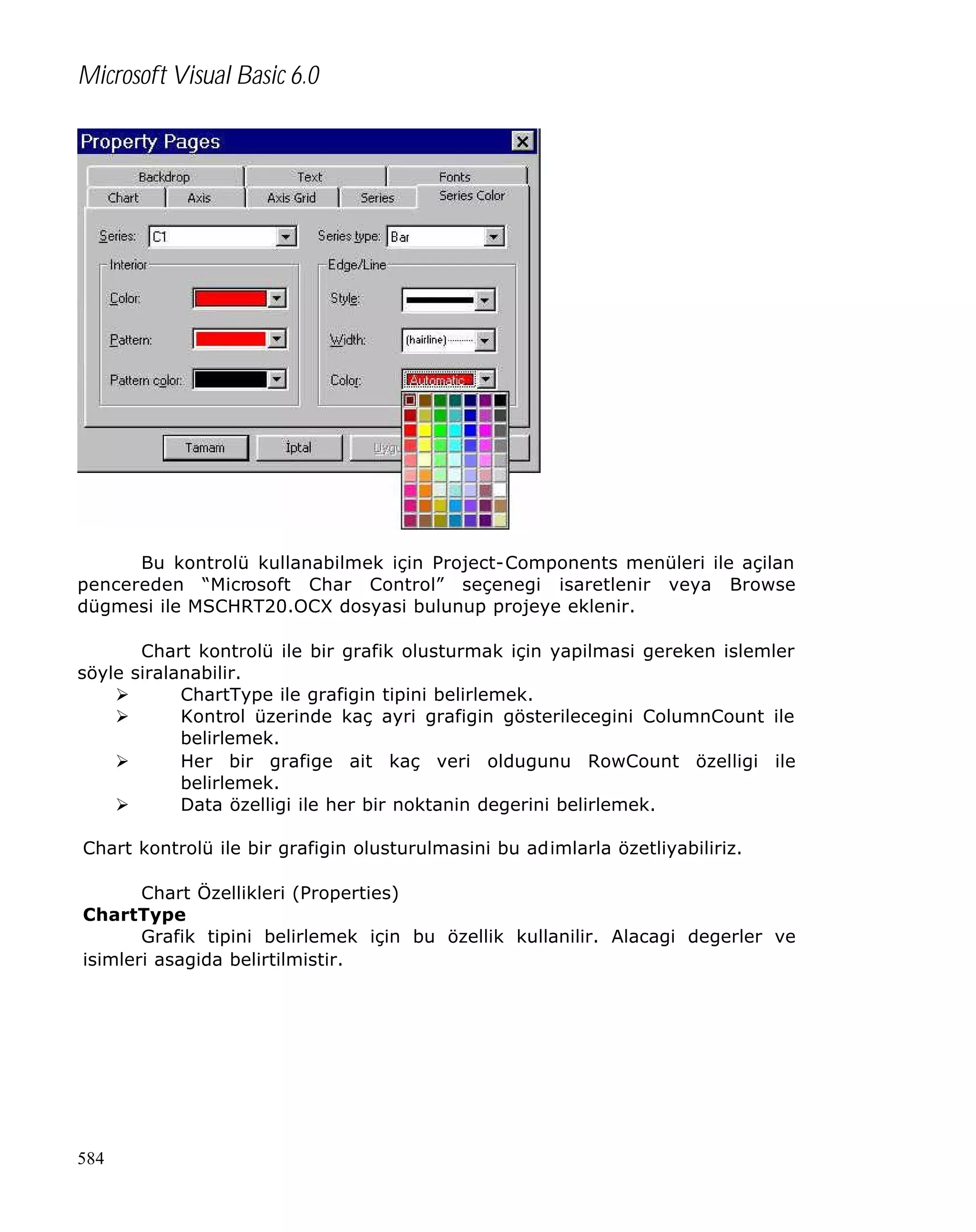 Microsoft Visual Basic 6.0

Bu kontrolü kullanabilmek için Project-Components menüleri ile açilan
pencereden “Microsoft Char Control” seçenegi isaretlenir veya Browse
dügmesi ile MSCHRT20.OCX dosyasi bulunup projeye eklenir.
Chart kontrolü ile bir grafik olusturmak için yapilmasi gereken islemler
söyle siralanabilir.
Ø
ChartType ile grafigin tipini belirlemek.
Ø
Kontrol üzerinde kaç ayri grafigin gösterilecegini ColumnCount ile
belirlemek.
Ø
Her bir grafige ait kaç veri oldugunu RowCount özelligi ile
belirlemek.
Ø
Data özelligi ile her bir noktanin degerini belirlemek.
Chart kontrolü ile bir grafigin olusturulmasini bu adimlarla özetliyabiliriz.
Chart Özellikleri (Properties)
ChartType
Grafik tipini belirlemek için bu özellik kullanilir. Alacagi degerler ve
isimleri asagida belirtilmistir.

584

 