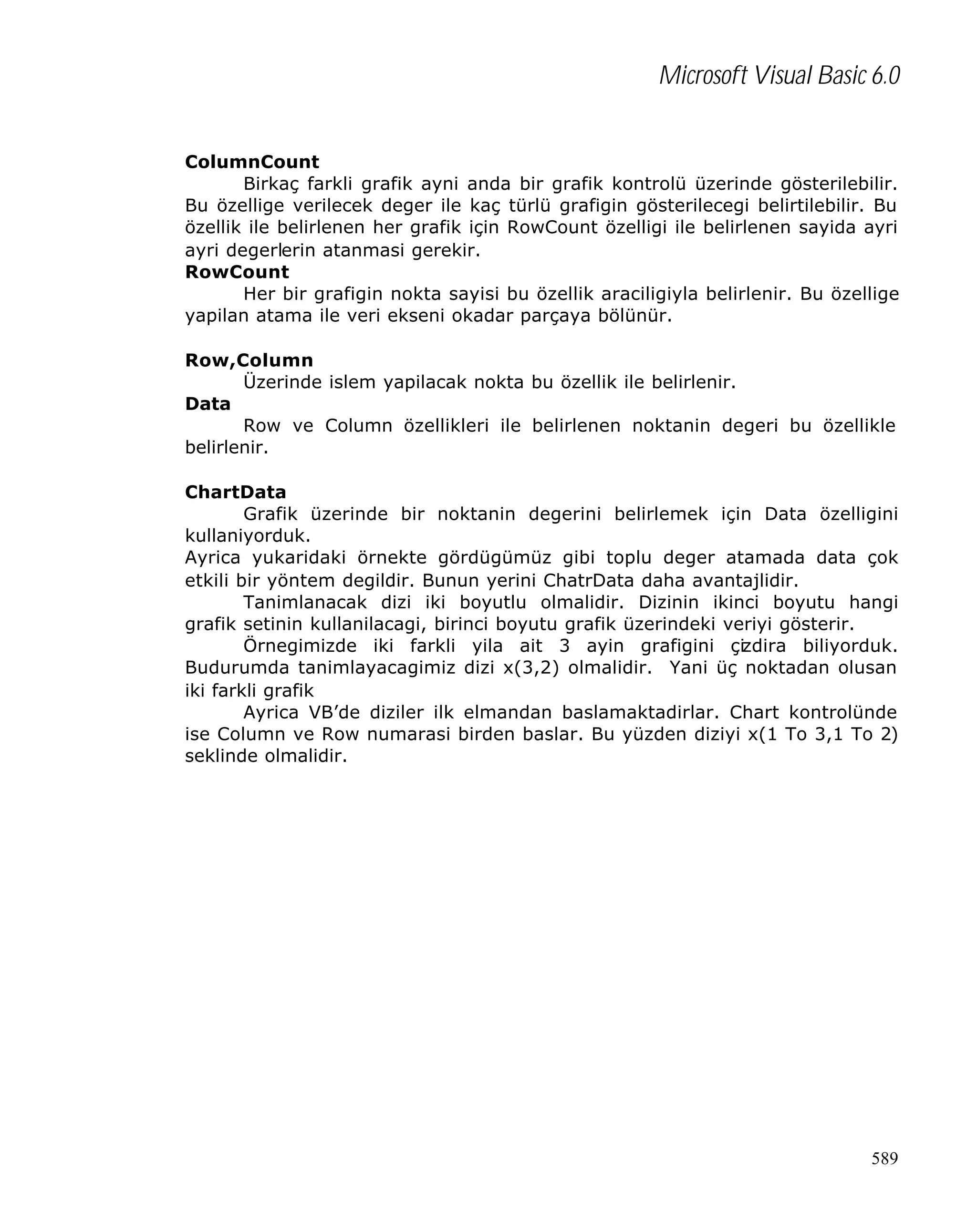 Microsoft Visual Basic 6.0
ColumnCount
Birkaç farkli grafik ayni anda bir grafik kontrolü üzerinde gösterilebilir.
Bu özellige verilecek deger ile kaç türlü grafigin gösterilecegi belirtilebilir. Bu
özellik ile belirlenen her grafik için RowCount özelligi ile belirlenen sayida ayri
ayri degerlerin atanmasi gerekir.
RowCount
Her bir grafigin nokta sayisi bu özellik araciligiyla belirlenir. Bu özellige
yapilan atama ile veri ekseni okadar parçaya bölünür.
Row,Column
Üzerinde islem yapilacak nokta bu özellik ile belirlenir.
Data
Row ve Column özellikleri ile belirlenen noktanin degeri bu özellikle
belirlenir.
ChartData
Grafik üzerinde bir noktanin degerini belirlemek için Data özelligini
kullaniyorduk.
Ayrica yukaridaki örnekte gördügümüz gibi toplu deger atamada data çok
etkili bir yöntem degildir. Bunun yerini ChatrData daha avantajlidir.
Tanimlanacak dizi iki boyutlu olmalidir. Dizinin ikinci boyutu hangi
grafik setinin kullanilacagi, birinci boyutu grafik üzerindeki veriyi gösterir.
Örnegimizde iki farkli yila ait 3 ayin grafigini çizdira biliyorduk.
Budurumda tanimlayacagimiz dizi x(3,2) olmalidir. Yani üç noktadan olusan
iki farkli grafik
Ayrica VB’de diziler ilk elmandan baslamaktadirlar. Chart kontrolünde
ise Column ve Row numarasi birden baslar. Bu yüzden diziyi x(1 To 3,1 To 2)
seklinde olmalidir.

589

 