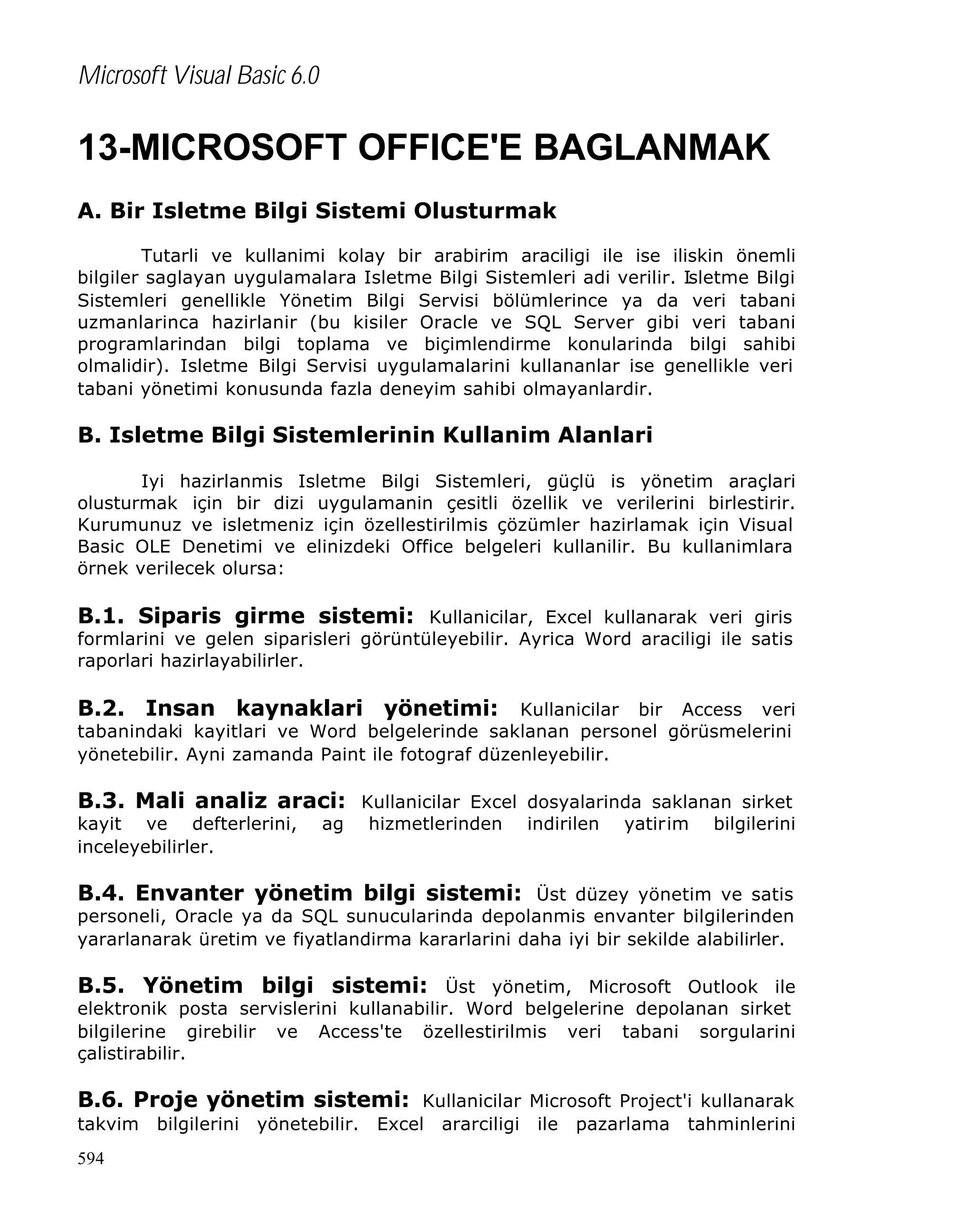 Microsoft Visual Basic 6.0

13-MICROSOFT OFFICE'E BAGLANMAK
A. Bir Isletme Bilgi Sistemi Olusturmak
Tutarli ve kullanimi kolay bir arabirim araciligi ile ise iliskin önemli
bilgiler saglayan uygulamalara Isletme Bilgi Sistemleri adi verilir. Isletme Bilgi
Sistemleri genellikle Yönetim Bilgi Servisi bölümlerince ya da veri tabani
uzmanlarinca hazirlanir (bu kisiler Oracle ve SQL Server gibi veri tabani
programlarindan bilgi toplama ve biçimlendirme konularinda bilgi sahibi
olmalidir). Isletme Bilgi Servisi uygulamalarini kullananlar ise genellikle veri
tabani yönetimi konusunda fazla deneyim sahibi olmayanlardir.

B. Isletme Bilgi Sistemlerinin Kullanim Alanlari
Iyi hazirlanmis Isletme Bilgi Sistemleri, güçlü is yönetim araçlari
olusturmak için bir dizi uygulamanin çesitli özellik ve verilerini birlestirir.
Kurumunuz ve isletmeniz için özellestirilmis çözümler hazirlamak için Visual
Basic OLE Denetimi ve elinizdeki Office belgeleri kullanilir. Bu kullanimlara
örnek verilecek olursa:

B.1. Siparis girme sistemi: Kullanicilar, Excel kullanarak veri giris

formlarini ve gelen siparisleri görüntüleyebilir. Ayrica Word araciligi ile satis
raporlari hazirlayabilirler.

B.2. Insan kaynaklari yönetimi: Kullanicilar bir Access veri
tabanindaki kayitlari ve Word belgelerinde saklanan personel görüsmelerini
yönetebilir. Ayni zamanda Paint ile fotograf düzenleyebilir.

B.3. Mali analiz araci: Kullanicilar Excel dosyalarinda saklanan sirket
kayit ve defterlerini,
inceleyebilirler.

ag

hizmetlerinden

indirilen

yatirim

bilgilerini

B.4. Envanter yönetim bilgi sistemi: Üst düzey yönetim ve satis

personeli, Oracle ya da SQL sunucularinda depolanmis envanter bilgilerinden
yararlanarak üretim ve fiyatlandirma kararlarini daha iyi bir sekilde alabilirler.

B.5. Yönetim bilgi sistemi: Üst yönetim, Microsoft Outlook ile
elektronik posta servislerini kullanabilir. Word belgelerine depolanan sirket
bilgilerine girebilir ve Access'te özellestirilmis veri tabani sorgularini
çalistirabilir.

B.6. Proje yönetim sistemi: Kullanicilar Microsoft Project'i kullanarak
takvim
594

bilgilerini

yönetebilir.

Excel

ararciligi

ile

pazarlama

tahminlerini

 