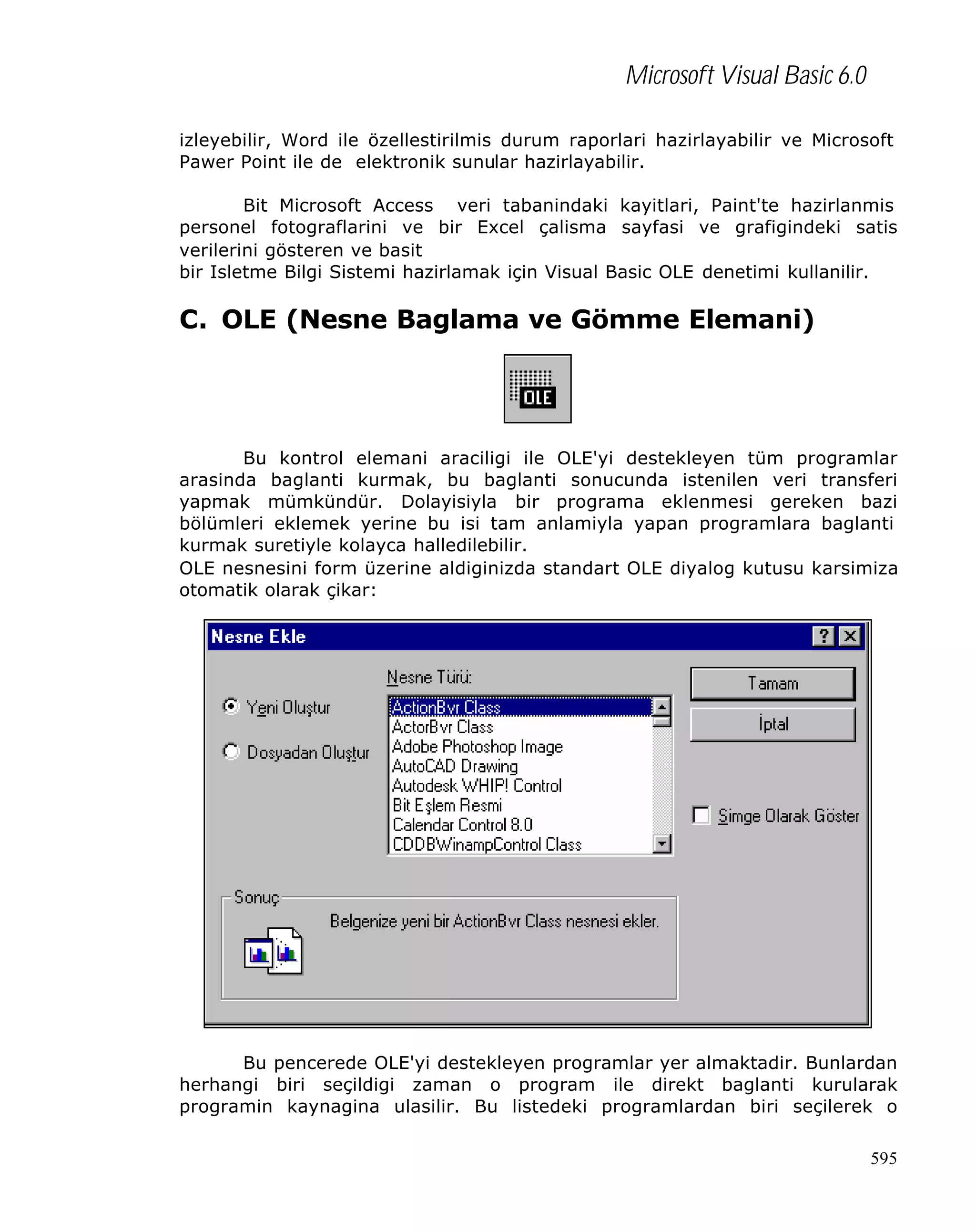 Microsoft Visual Basic 6.0
izleyebilir, Word ile özellestirilmis durum raporlari hazirlayabilir ve Microsoft
Pawer Point ile de elektronik sunular hazirlayabilir.
Bit Microsoft Access veri tabanindaki kayitlari, Paint'te hazirlanmis
personel fotograflarini ve bir Excel çalisma sayfasi ve grafigindeki satis
verilerini gösteren ve basit
bir Isletme Bilgi Sistemi hazirlamak için Visual Basic OLE denetimi kullanilir.

C. OLE (Nesne Baglama ve Gömme Elemani)

Bu kontrol elemani araciligi ile OLE'yi destekleyen tüm programlar
arasinda baglanti kurmak, bu baglanti sonucunda istenilen veri transferi
yapmak mümkündür. Dolayisiyla bir programa eklenmesi gereken bazi
bölümleri eklemek yerine bu isi tam anlamiyla yapan programlara baglanti
kurmak suretiyle kolayca halledilebilir.
OLE nesnesini form üzerine aldiginizda standart OLE diyalog kutusu karsimiza
otomatik olarak çikar:

Bu pencerede OLE'yi destekleyen programlar yer almaktadir. Bunlardan
herhangi biri seçildigi zaman o program ile direkt baglanti kurularak
programin kaynagina ulasilir. Bu listedeki programlardan biri seçilerek o
595

 