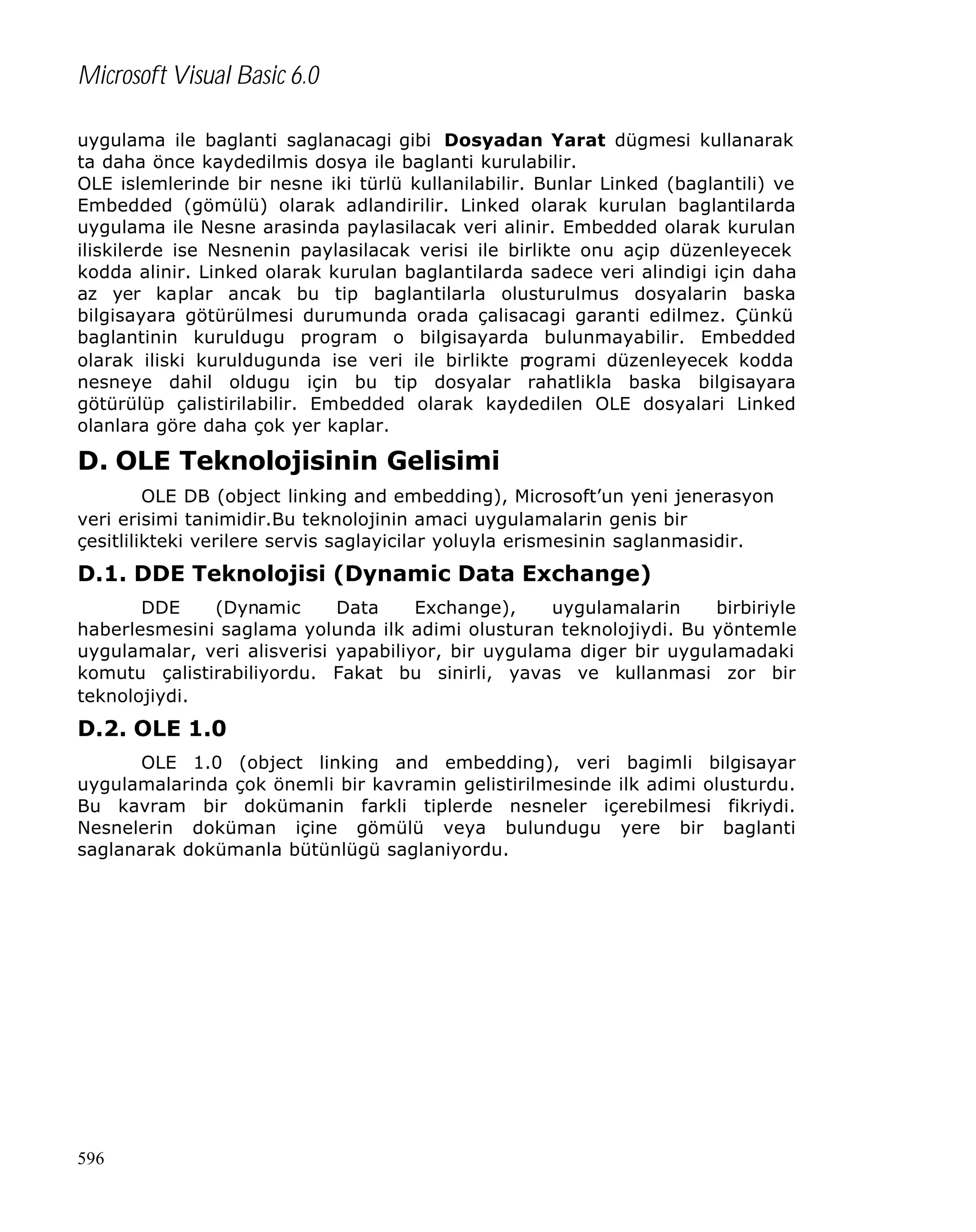 Microsoft Visual Basic 6.0
uygulama ile baglanti saglanacagi gibi Dosyadan Yarat dügmesi kullanarak
ta daha önce kaydedilmis dosya ile baglanti kurulabilir.
OLE islemlerinde bir nesne iki türlü kullanilabilir. Bunlar Linked (baglantili) ve
Embedded (gömülü) olarak adlandirilir. Linked olarak kurulan baglantilarda
uygulama ile Nesne arasinda paylasilacak veri alinir. Embedded olarak kurulan
iliskilerde ise Nesnenin paylasilacak verisi ile birlikte onu açip düzenleyecek
kodda alinir. Linked olarak kurulan baglantilarda sadece veri alindigi için daha
az yer kaplar ancak bu tip baglantilarla olusturulmus dosyalarin baska
bilgisayara götürülmesi durumunda orada çalisacagi garanti edilmez. Çünkü
baglantinin kuruldugu program o bilgisayarda bulunmayabilir. Embedded
olarak iliski kuruldugunda ise veri ile birlikte p
rogrami düzenleyecek kodda
nesneye dahil oldugu için bu tip dosyalar rahatlikla baska bilgisayara
götürülüp çalistirilabilir. Embedded olarak kaydedilen OLE dosyalari Linked
olanlara göre daha çok yer kaplar.

D. OLE Teknolojisinin Gelisimi
OLE DB (object linking and embedding), Microsoft’un yeni jenerasyon
veri erisimi tanimidir.Bu teknolojinin amaci uygulamalarin genis bir
çesitlilikteki verilere servis saglayicilar yoluyla erismesinin saglanmasidir.

D.1. DDE Teknolojisi (Dynamic Data Exchange)
DDE
(Dynamic
Data
Exchange),
uygulamalarin
birbiriyle
haberlesmesini saglama yolunda ilk adimi olusturan teknolojiydi. Bu yöntemle
uygulamalar, veri alisverisi yapabiliyor, bir uygulama diger bir uygulamadaki
komutu çalistirabiliyordu. Fakat bu sinirli, yavas ve kullanmasi zor bir
teknolojiydi.

D.2. OLE 1.0
OLE 1.0 (object linking and embedding), veri bagimli bilgisayar
uygulamalarinda çok önemli bir kavramin gelistirilmesinde ilk adimi olusturdu.
Bu kavram bir dokümanin farkli tiplerde nesneler içerebilmesi fikriydi.
Nesnelerin doküman içine gömülü veya bulundugu yere bir baglanti
saglanarak dokümanla bütünlügü saglaniyordu.

596

 