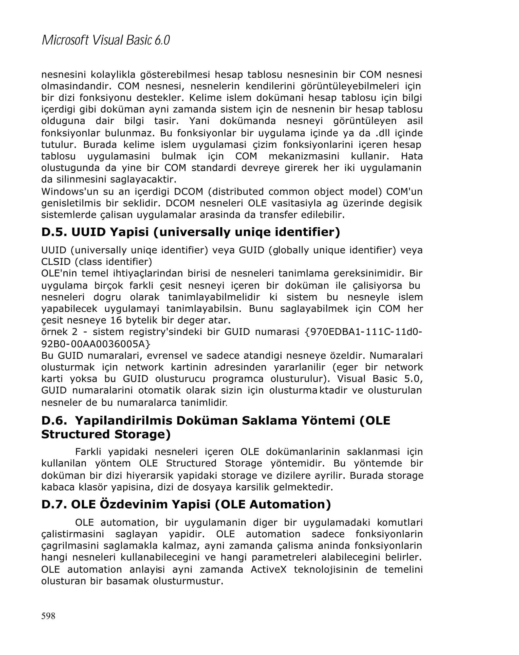 Microsoft Visual Basic 6.0
nesnesini kolaylikla gösterebilmesi hesap tablosu nesnesinin bir COM nesnesi
olmasindandir. COM nesnesi, nesnelerin kendilerini görüntüleyebilmeleri için
bir dizi fonksiyonu destekler. Kelime islem dokümani hesap tablosu için bilgi
içerdigi gibi doküman ayni zamanda sistem için de nesnenin bir hesap tablosu
olduguna dair bilgi tasir. Yani dokümanda nesneyi görüntüleyen asil
fonksiyonlar bulunmaz. Bu fonksiyonlar bir uygulama içinde ya da .dll içinde
tutulur. Burada kelime islem uygulamasi çizim fonksiyonlarini içeren hesap
tablosu uygulamasini bulmak için COM mekanizmasini kullanir. Hata
olustugunda da yine bir COM standardi devreye girerek her iki uygulamanin
da silinmesini saglayacaktir.
Windows'un su an içerdigi DCOM (distributed common object model) COM'un
genisletilmis bir seklidir. DCOM nesneleri OLE vasitasiyla ag üzerinde degisik
sistemlerde çalisan uygulamalar arasinda da transfer edilebilir.

D.5. UUID Yapisi (universally uniqe identifier)
UUID (universally uniqe identifier) veya GUID (globally unique identifier) veya
CLSID (class identifier)
OLE'nin temel ihtiyaçlarindan birisi de nesneleri tanimlama gereksinimidir. Bir
uygulama birçok farkli çesit nesneyi içeren bir doküman ile çalisiyorsa bu
nesneleri dogru olarak tanimlayabilmelidir ki sistem bu nesneyle islem
yapabilecek uygulamayi tanimlayabilsin. Bunu saglayabilmek için COM her
çesit nesneye 16 bytelik bir deger atar.
örnek 2 - sistem registry'sindeki bir GUID numarasi {970EDBA1-111C-11d092B0-00AA0036005A}
Bu GUID numaralari, evrensel ve sadece atandigi nesneye özeldir. Numaralari
olusturmak için network kartinin adresinden yararlanilir (eger bir network
karti yoksa bu GUID olusturucu programca olusturulur). Visual Basic 5.0,
GUID numaralarini otomatik olarak sizin için olusturma ktadir ve olusturulan
nesneler de bu numaralarca tanimlidir.

D.6. Yapilandirilmis Doküman Saklama Yöntemi (OLE
Structured Storage)
Farkli yapidaki nesneleri içeren OLE dokümanlarinin saklanmasi için
kullanilan yöntem OLE Structured Storage yöntemidir. Bu yöntemde bir
doküman bir dizi hiyerarsik yapidaki storage ve dizilere ayrilir. Burada storage
kabaca klasör yapisina, dizi de dosyaya karsilik gelmektedir.

D.7. OLE Özdevinim Yapisi (OLE Automation)
OLE automation, bir uygulamanin diger bir uygulamadaki komutlari
çalistirmasini saglayan yapidir. OLE automation sadece fonksiyonlarin
çagrilmasini saglamakla kalmaz, ayni zamanda çalisma aninda fonksiyonlarin
hangi nesneleri kullanabilecegini ve hangi parametreleri alabilecegini belirler.
OLE automation anlayisi ayni zamanda ActiveX teknolojisinin de temelini
olusturan bir basamak olusturmustur.

598

 