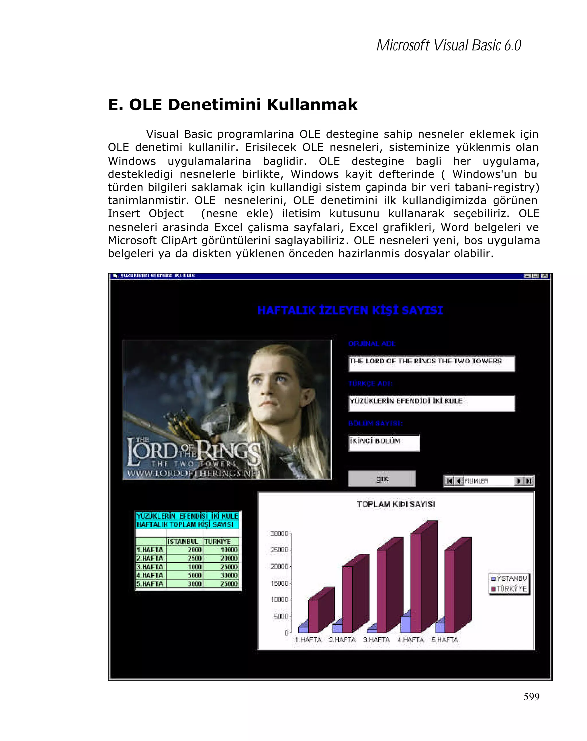 Microsoft Visual Basic 6.0

E. OLE Denetimini Kullanmak
Visual Basic programlarina OLE destegine sahip nesneler eklemek için
OLE denetimi kullanilir. Erisilecek OLE nesneleri, sisteminize yüklenmis olan
Windows uygulamalarina baglidir. OLE destegine bagli her uygulama,
destekledigi nesnelerle birlikte, Windows kayit defterinde ( Windows'un bu
türden bilgileri saklamak için kullandigi sistem çapinda bir veri tabani-registry)
tanimlanmistir. OLE nesnelerini, OLE denetimini ilk kullandigimizda görünen
Insert Object
(nesne ekle) iletisim kutusunu kullanarak seçebiliriz. OLE
nesneleri arasinda Excel çalisma sayfalari, Excel grafikleri, Word belgeleri ve
Microsoft ClipArt görüntülerini saglayabiliriz. OLE nesneleri yeni, bos uygulama
belgeleri ya da diskten yüklenen önceden hazirlanmis dosyalar olabilir.

599

 
