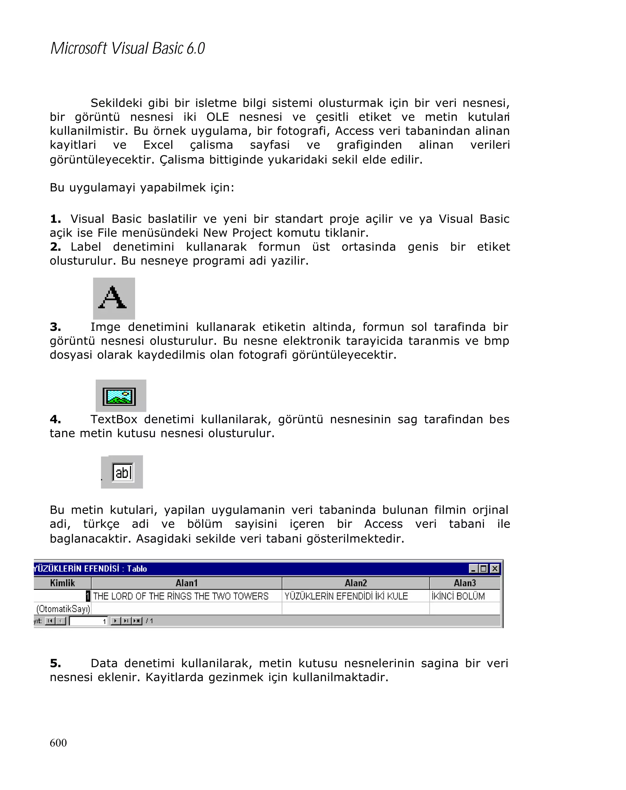Microsoft Visual Basic 6.0
Sekildeki gibi bir isletme bilgi sistemi olusturmak için bir veri nesnesi,
bir görüntü nesnesi iki OLE nesnesi ve çesitli etiket ve metin kutulari
kullanilmistir. Bu örnek uygulama, bir fotografi, Access veri tabanindan alinan
kayitlari ve Excel çalisma sayfasi ve grafiginden alinan verileri
görüntüleyecektir. Çalisma bittiginde yukaridaki sekil elde edilir.
Bu uygulamayi yapabilmek için:
1. Visual Basic baslatilir ve yeni bir standart proje açilir ve ya Visual Basic
açik ise File menüsündeki New Project komutu tiklanir.
2. Label denetimini kullanarak formun üst ortasinda genis bir etiket
olusturulur. Bu nesneye programi adi yazilir.

3.
Imge denetimini kullanarak etiketin altinda, formun sol tarafinda bir
görüntü nesnesi olusturulur. Bu nesne elektronik tarayicida taranmis ve bmp
dosyasi olarak kaydedilmis olan fotografi görüntüleyecektir.

4.
TextBox denetimi kullanilarak, görüntü nesnesinin sag tarafindan bes
tane metin kutusu nesnesi olusturulur.

Bu metin kutulari, yapilan uygulamanin veri tabaninda bulunan filmin orjinal
adi, türkçe adi ve bölüm sayisini içeren bir Access veri tabani ile
baglanacaktir. Asagidaki sekilde veri tabani gösterilmektedir.

5.
Data denetimi kullanilarak, metin kutusu nesnelerinin sagina bir veri
nesnesi eklenir. Kayitlarda gezinmek için kullanilmaktadir.

600

 