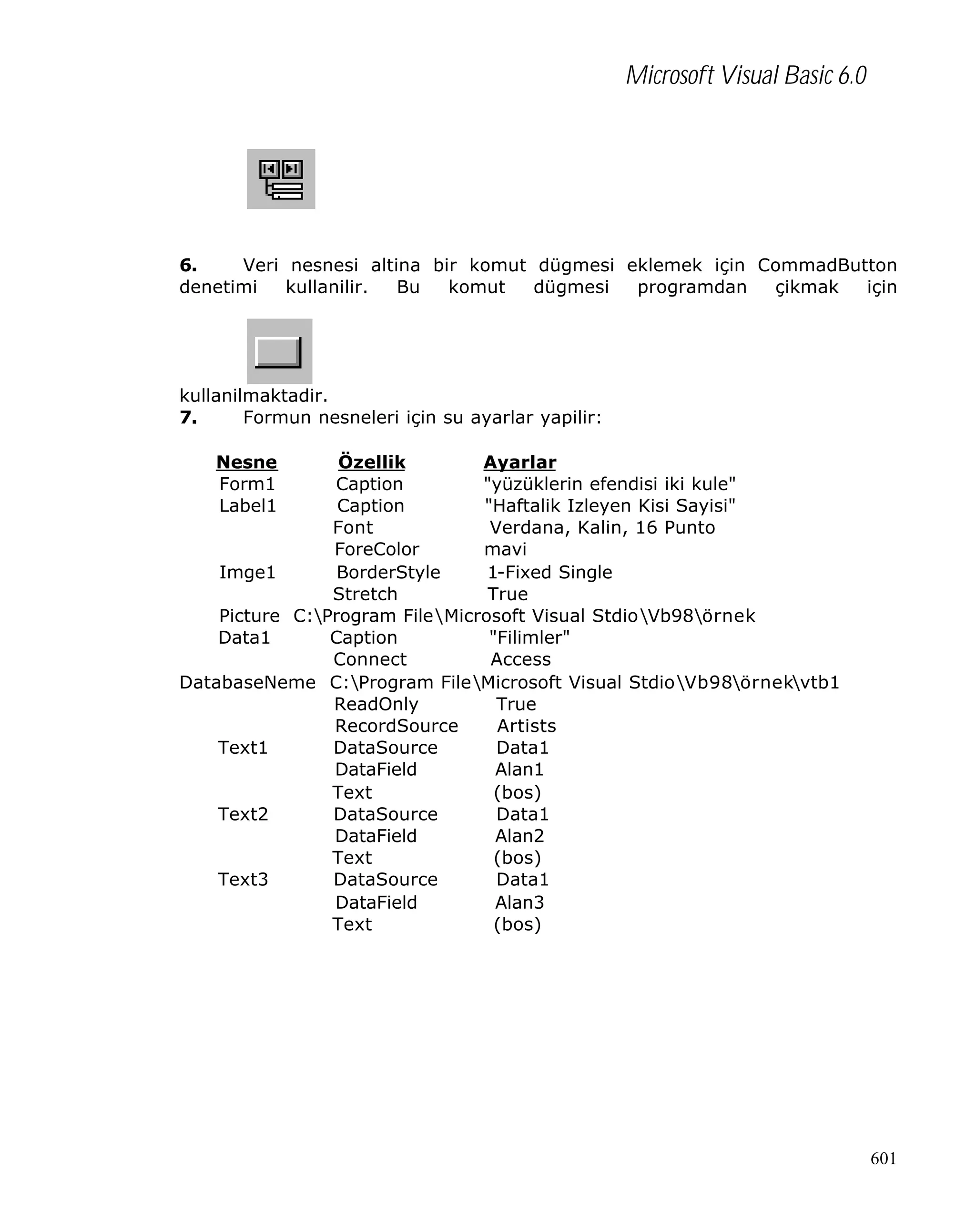 Microsoft Visual Basic 6.0

6.
Veri nesnesi altina bir komut dügmesi eklemek için CommadButton
denetimi
kullanilir.
Bu
komut
dügmesi
programdan
çikmak
için

kullanilmaktadir.
7.
Formun nesneleri için su ayarlar yapilir:
Nesne
Form1
Label1

Özellik
Ayarlar
Caption
"yüzüklerin efendisi iki kule"
Caption
"Haftalik Izleyen Kisi Sayisi"
Font
Verdana, Kalin, 16 Punto
ForeColor
mavi
Imge1
BorderStyle
1-Fixed Single
Stretch
True
Picture C:Program FileMicrosoft Visual StdioVb98örnek
Data1
Caption
"Filimler"
Connect
Access
DatabaseNeme C:Program FileMicrosoft Visual StdioVb98örnekvtb1
ReadOnly
True
RecordSource
Artists
Text1
DataSource
Data1
DataField
Alan1
Text
(bos)
Text2
DataSource
Data1
DataField
Alan2
Text
(bos)
Text3
DataSource
Data1
DataField
Alan3
Text
(bos)

601

 