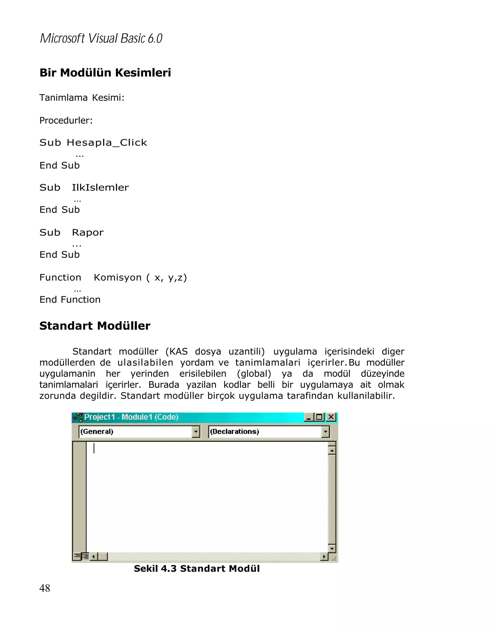 Microsoft Visual Basic 6.0
Bir Modülün Kesimleri
Tanimlama Kesimi:
Procedurler:
Sub Hesapla_Click
…
End Sub
Sub

IlkIslemler
…
End Sub
Sub

Rapor
...
End Sub
Function Komisyon ( x, y,z)
…
End Function

Standart Modüller
Standart modüller (KAS dosya uzantili) uygulama içerisindeki diger
modüllerden de ulasilabilen yordam ve tanimlamalari içerirler. Bu modüller
uygulamanin her yerinden erisilebilen (global) ya da modül düzeyinde
tanimlamalari içerirler. Burada yazilan kodlar belli bir uygulamaya ait olmak
zorunda degildir. Standart modüller birçok uygulama tarafindan kullanilabilir.

Sekil 4.3 Standart Modül

48

 