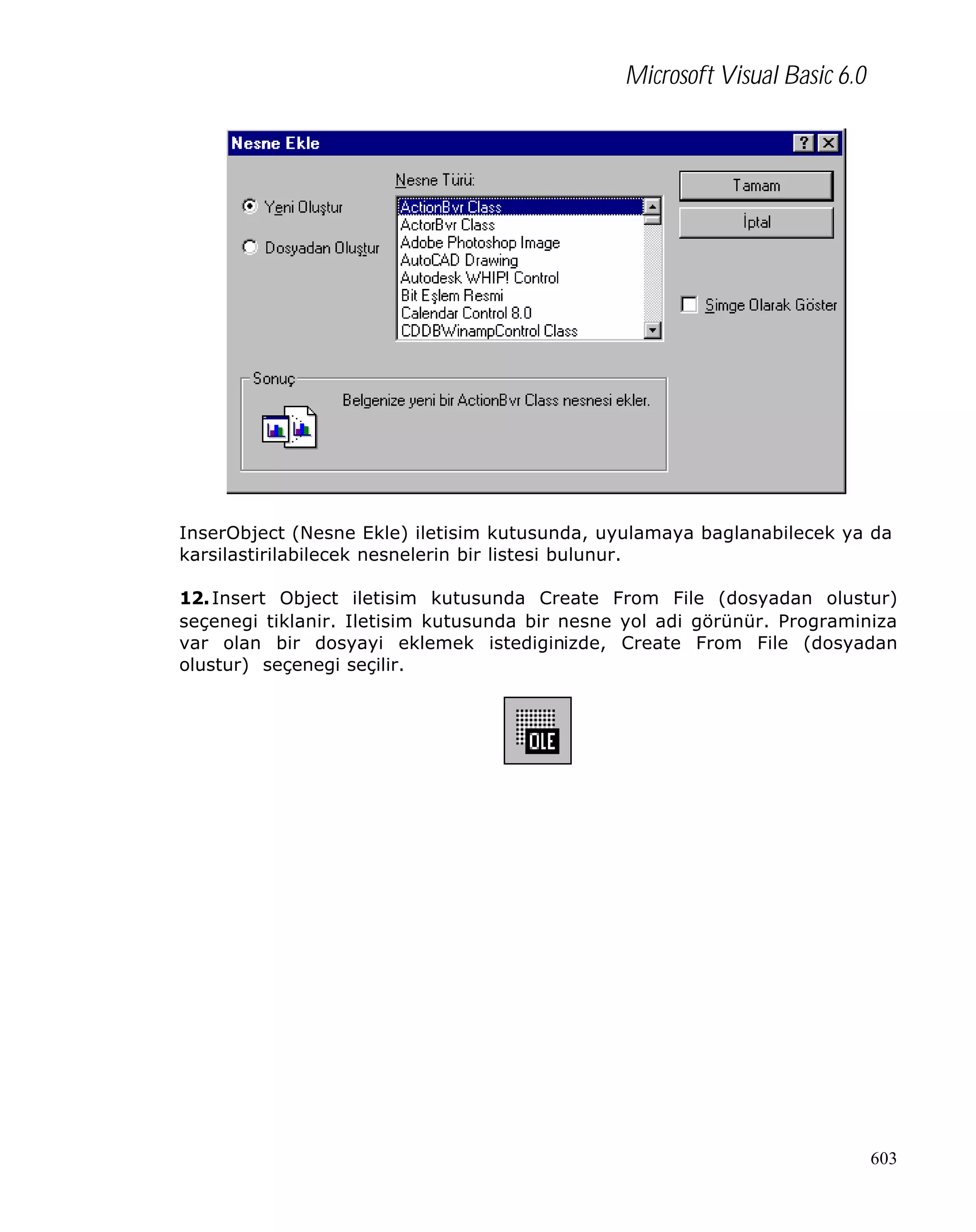 Microsoft Visual Basic 6.0

InserObject (Nesne Ekle) iletisim kutusunda, uyulamaya baglanabilecek ya da
karsilastirilabilecek nesnelerin bir listesi bulunur.
12. Insert Object iletisim kutusunda Create From File (dosyadan olustur)
seçenegi tiklanir. Iletisim kutusunda bir nesne yol adi görünür. Programiniza
var olan bir dosyayi eklemek istediginizde, Create From File (dosyadan
olustur) seçenegi seçilir.

603

 