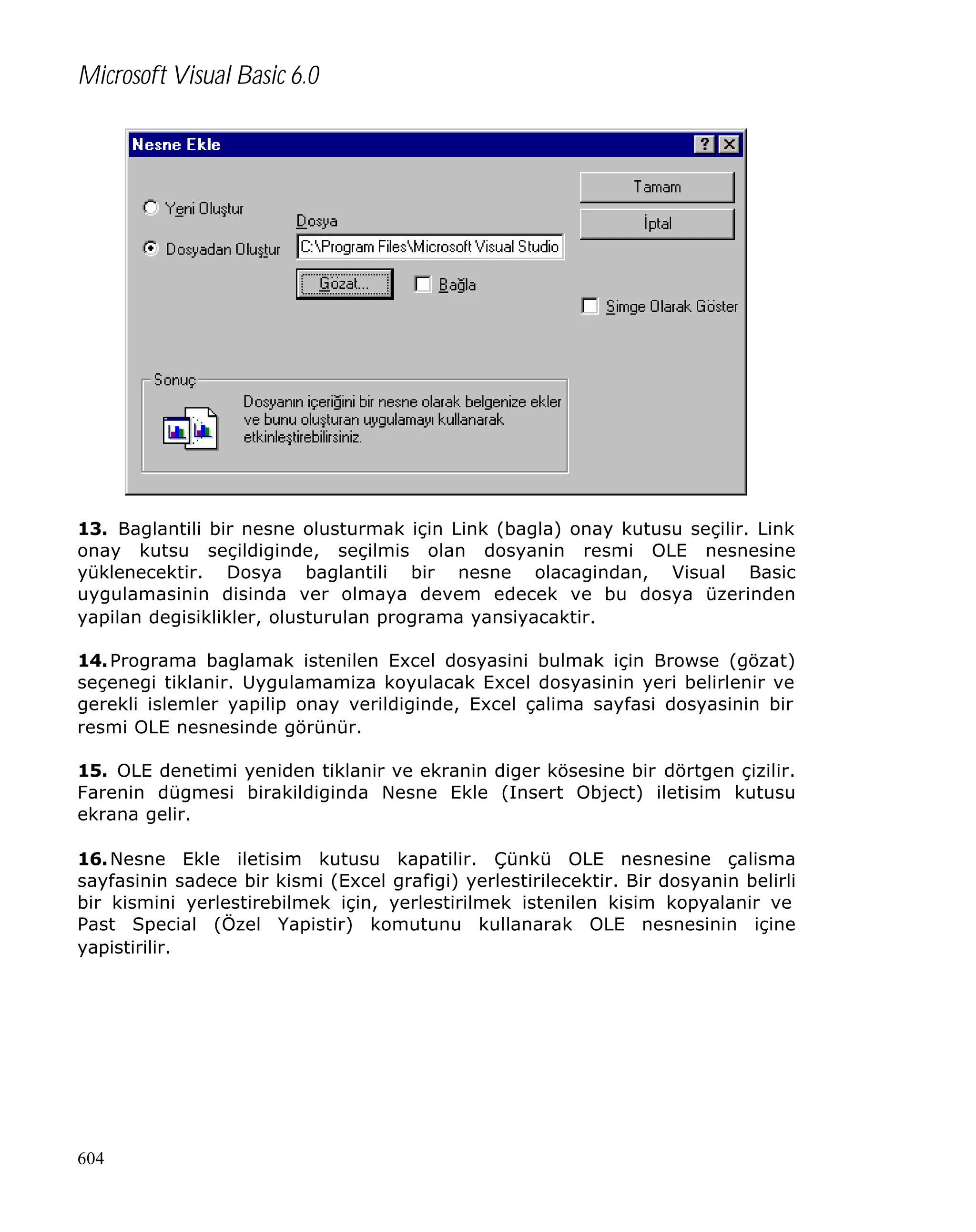 Microsoft Visual Basic 6.0

13. Baglantili bir nesne olusturmak için Link (bagla) onay kutusu seçilir. Link
onay kutsu seçildiginde, seçilmis olan dosyanin resmi OLE nesnesine
yüklenecektir. Dosya baglantili bir nesne olacagindan, Visual Basic
uygulamasinin disinda ver olmaya devem edecek ve bu dosya üzerinden
yapilan degisiklikler, olusturulan programa yansiyacaktir.
14. Programa baglamak istenilen Excel dosyasini bulmak için Browse (gözat)
seçenegi tiklanir. Uygulamamiza koyulacak Excel dosyasinin yeri belirlenir ve
gerekli islemler yapilip onay verildiginde, Excel çalima sayfasi dosyasinin bir
resmi OLE nesnesinde görünür.
15. OLE denetimi yeniden tiklanir ve ekranin diger kösesine bir dörtgen çizilir.
Farenin dügmesi birakildiginda Nesne Ekle (Insert Object) iletisim kutusu
ekrana gelir.
16. Nesne Ekle iletisim kutusu kapatilir. Çünkü OLE nesnesine çalisma
sayfasinin sadece bir kismi (Excel grafigi) yerlestirilecektir. Bir dosyanin belirli
bir kismini yerlestirebilmek için, yerlestirilmek istenilen kisim kopyalanir ve
Past Special (Özel Yapistir) komutunu kullanarak OLE nesnesinin içine
yapistirilir.

604

 