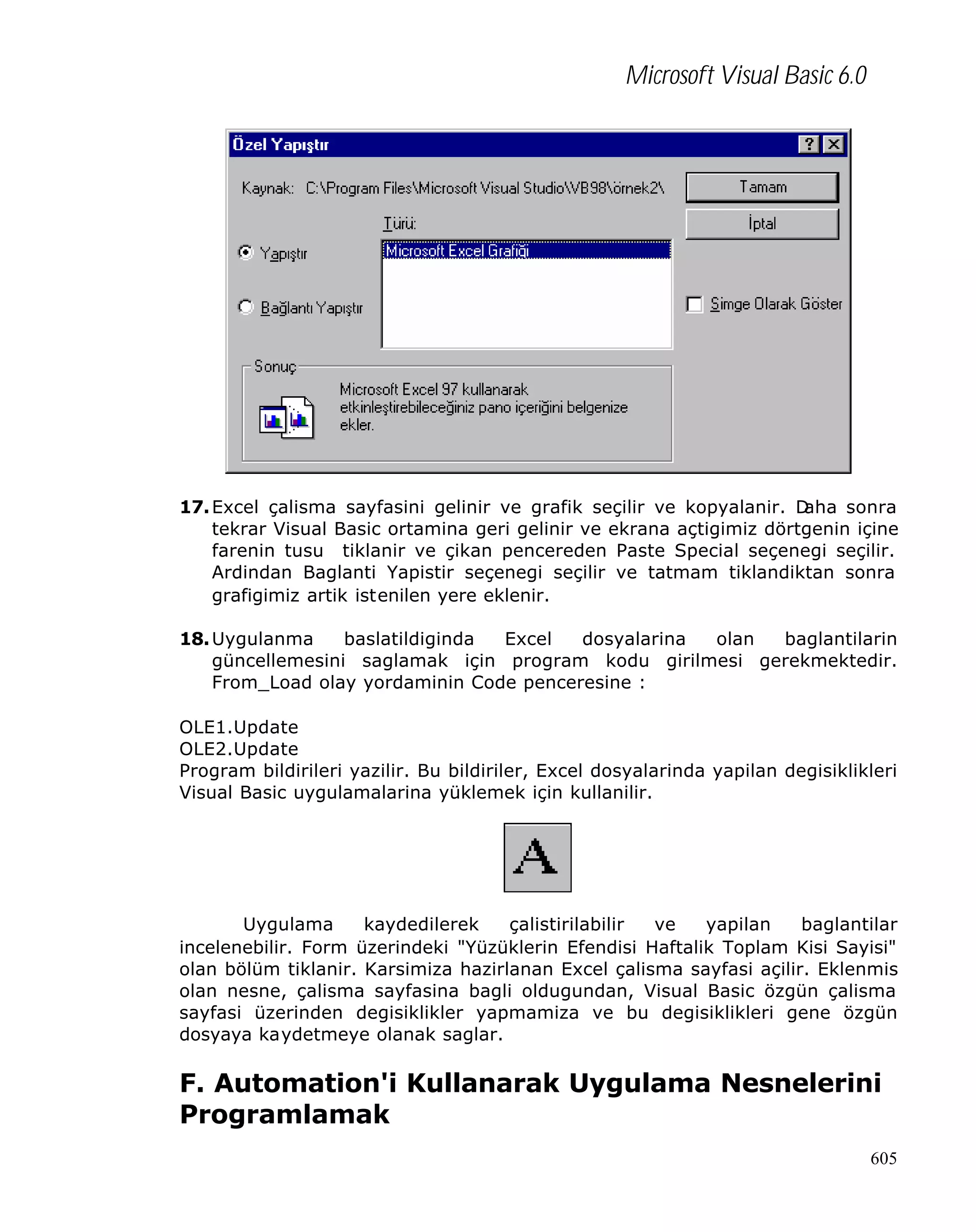 Microsoft Visual Basic 6.0

17. Excel çalisma sayfasini gelinir ve grafik seçilir ve kopyalanir. D
aha sonra
tekrar Visual Basic ortamina geri gelinir ve ekrana açtigimiz dörtgenin içine
farenin tusu tiklanir ve çikan pencereden Paste Special seçenegi seçilir.
Ardindan Baglanti Yapistir seçenegi seçilir ve tatmam tiklandiktan sonra
grafigimiz artik istenilen yere eklenir.
18. Uygulanma
baslatildiginda
Excel
dosyalarina
olan
baglantilarin
güncellemesini saglamak için program kodu girilmesi gerekmektedir.
From_Load olay yordaminin Code penceresine :
OLE1.Update
OLE2.Update
Program bildirileri yazilir. Bu bildiriler, Excel dosyalarinda yapilan degisiklikleri
Visual Basic uygulamalarina yüklemek için kullanilir.

Uygulama
kaydedilerek
çalistirilabilir
ve
yapilan
baglantilar
incelenebilir. Form üzerindeki "Yüzüklerin Efendisi Haftalik Toplam Kisi Sayisi"
olan bölüm tiklanir. Karsimiza hazirlanan Excel çalisma sayfasi açilir. Eklenmis
olan nesne, çalisma sayfasina bagli oldugundan, Visual Basic özgün çalisma
sayfasi üzerinden degisiklikler yapmamiza ve bu degisiklikleri gene özgün
dosyaya kaydetmeye olanak saglar.

F. Automation'i Kullanarak Uygulama Nesnelerini
Programlamak
605

 