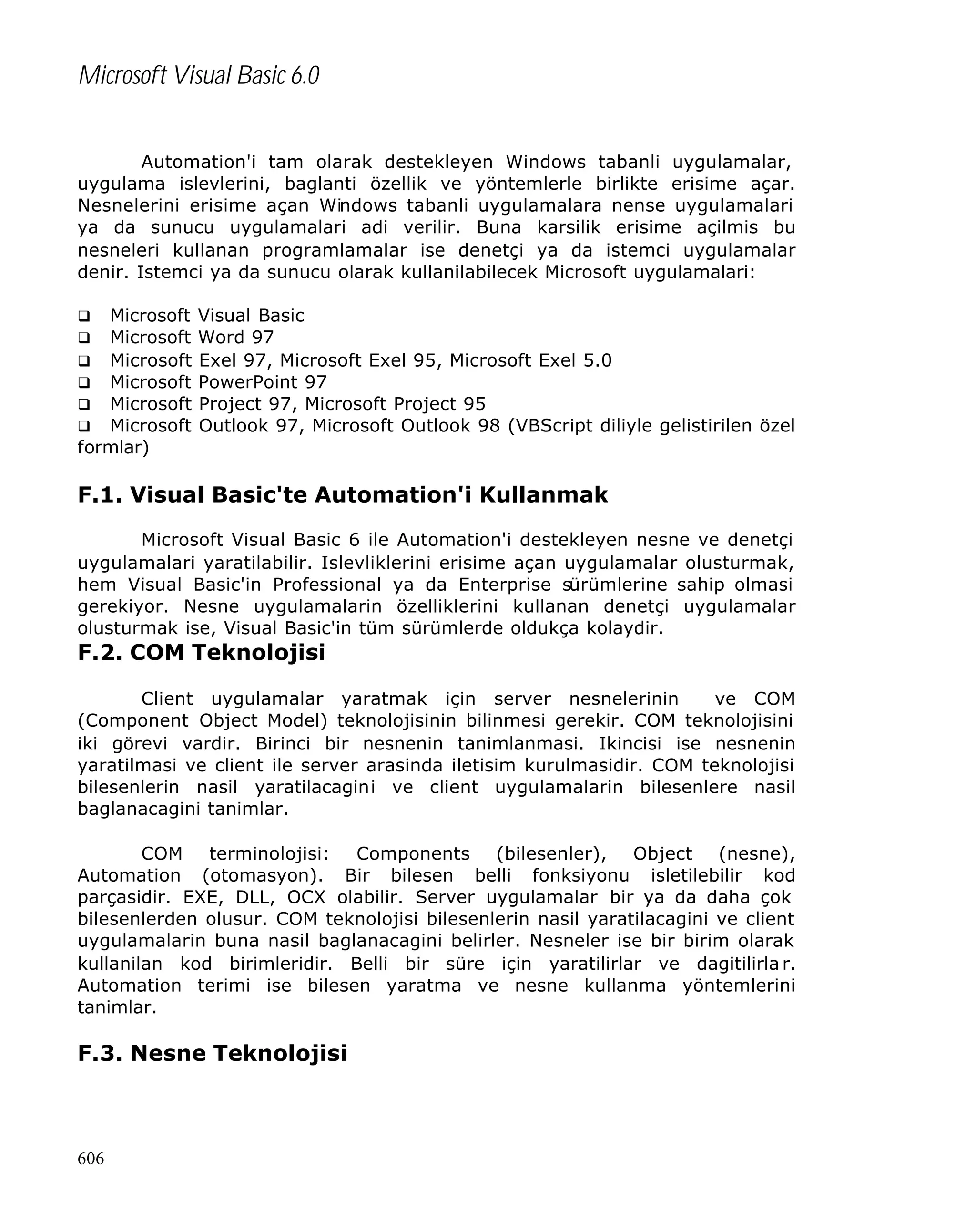 Microsoft Visual Basic 6.0
Automation'i tam olarak destekleyen Windows tabanli uygulamalar,
uygulama islevlerini, baglanti özellik ve yöntemlerle birlikte erisime açar.
Nesnelerini erisime açan Windows tabanli uygulamalara nense uygulamalari
ya da sunucu uygulamalari adi verilir. Buna karsilik erisime açilmis bu
nesneleri kullanan programlamalar ise denetçi ya da istemci uygulamalar
denir. Istemci ya da sunucu olarak kullanilabilecek Microsoft uygulamalari:
Microsoft
Microsoft
q Microsoft
q Microsoft
q Microsoft
q Microsoft
formlar)
q
q

Visual Basic
Word 97
Exel 97, Microsoft Exel 95, Microsoft Exel 5.0
PowerPoint 97
Project 97, Microsoft Project 95
Outlook 97, Microsoft Outlook 98 (VBScript diliyle gelistirilen özel

F.1. Visual Basic'te Automation'i Kullanmak
Microsoft Visual Basic 6 ile Automation'i destekleyen nesne ve denetçi
uygulamalari yaratilabilir. Islevliklerini erisime açan uygulamalar olusturmak,
hem Visual Basic'in Professional ya da Enterprise sürümlerine sahip olmasi
gerekiyor. Nesne uygulamalarin özelliklerini kullanan denetçi uygulamalar
olusturmak ise, Visual Basic'in tüm sürümlerde oldukça kolaydir.

F.2. COM Teknolojisi
Client uygulamalar yaratmak için server nesnelerinin
ve COM
(Component Object Model) teknolojisinin bilinmesi gerekir. COM teknolojisini
iki görevi vardir. Birinci bir nesnenin tanimlanmasi. Ikincisi ise nesnenin
yaratilmasi ve client ile server arasinda iletisim kurulmasidir. COM teknolojisi
bilesenlerin nasil yaratilacagini ve client uygulamalarin bilesenlere nasil
baglanacagini tanimlar.
COM terminolojisi: Components (bilesenler), Object (nesne),
Automation (otomasyon). Bir bilesen belli fonksiyonu isletilebilir kod
parçasidir. EXE, DLL, OCX olabilir. Server uygulamalar bir ya da daha çok
bilesenlerden olusur. COM teknolojisi bilesenlerin nasil yaratilacagini ve client
uygulamalarin buna nasil baglanacagini belirler. Nesneler ise bir birim olarak
kullanilan kod birimleridir. Belli bir süre için yaratilirlar ve dagitilirla r.
Automation terimi ise bilesen yaratma ve nesne kullanma yöntemlerini
tanimlar.

F.3. Nesne Teknolojisi

606

 