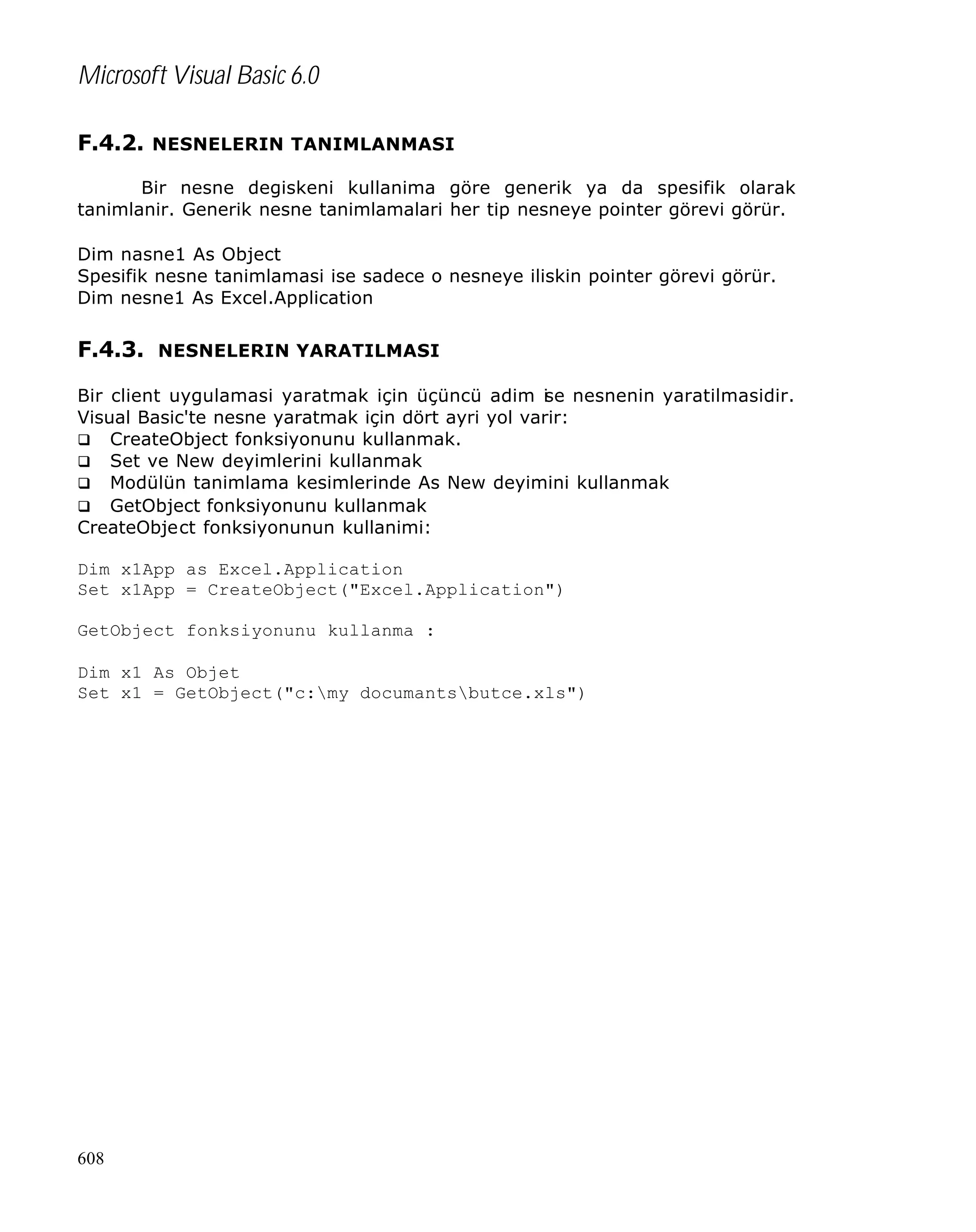 Microsoft Visual Basic 6.0
F.4.2. NESNELERIN TANIMLANMASI
Bir nesne degiskeni kullanima göre generik ya da spesifik olarak
tanimlanir. Generik nesne tanimlamalari her tip nesneye pointer görevi görür.
Dim nasne1 As Object
Spesifik nesne tanimlamasi ise sadece o nesneye iliskin pointer görevi görür.
Dim nesne1 As Excel.Application

F.4.3. NESNELERIN YARATILMASI
Bir client uygulamasi yaratmak için üçüncü adim i e nesnenin yaratilmasidir.
s
Visual Basic'te nesne yaratmak için dört ayri yol varir:
q CreateObject fonksiyonunu kullanmak.
q Set ve New deyimlerini kullanmak
q Modülün tanimlama kesimlerinde As New deyimini kullanmak
q GetObject fonksiyonunu kullanmak
CreateObject fonksiyonunun kullanimi:
Dim x1App as Excel.Application
Set x1App = CreateObject("Excel.Application")
GetObject fonksiyonunu kullanma :
Dim x1 As Objet
Set x1 = GetObject("c:my documantsbutce.xls")

608

 