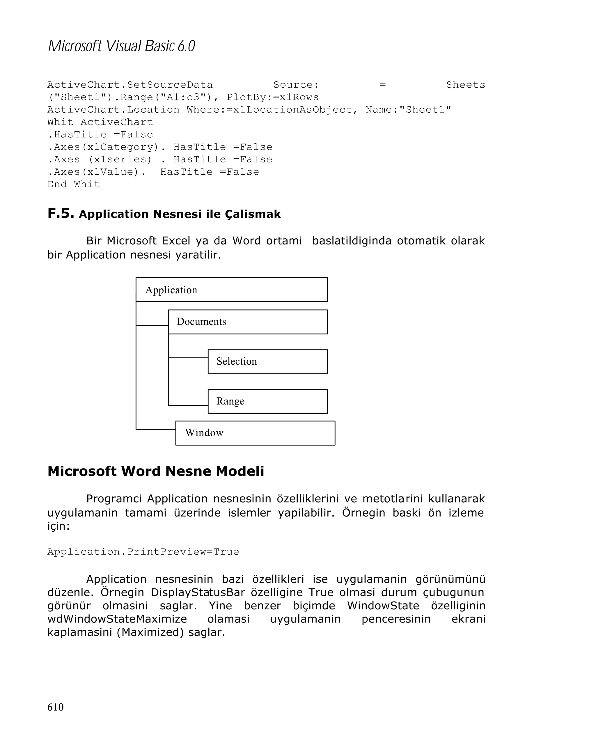 Microsoft Visual Basic 6.0
ActiveChart.SetSourceData
Source:
=
Sheets
("Sheet1").Range("A1:c3"), PlotBy:=x1Rows
ActiveChart.Location Where:=x1LocationAsObject, Name:"Sheet1"
Whit ActiveChart
.HasTitle =False
.Axes(x1Category). HasTitle =False
.Axes (x1series) . HasTitle =False
.Axes(x1Value). HasTitle =False
End Whit

F.5. Application Nesnesi ile Çalismak
Bir Microsoft Excel ya da Word ortami baslatildiginda otomatik olarak
bir Application nesnesi yaratilir.
Application
Documents

Selection

Range
Window

Microsoft Word Nesne Modeli
Programci Application nesnesinin özelliklerini ve metotlarini kullanarak
uygulamanin tamami üzerinde islemler yapilabilir. Örnegin baski ön izleme
için:
Application.PrintPreview=True
Application nesnesinin bazi özellikleri ise uygulamanin görünümünü
düzenle. Örnegin DisplayStatusBar özelligine True olmasi durum çubugunun
görünür olmasini saglar. Yine benzer biçimde WindowState özelliginin
wdWindowStateMaximize
olamasi
uygulamanin
penceresinin
ekrani
kaplamasini (Maximized) saglar.

610

 