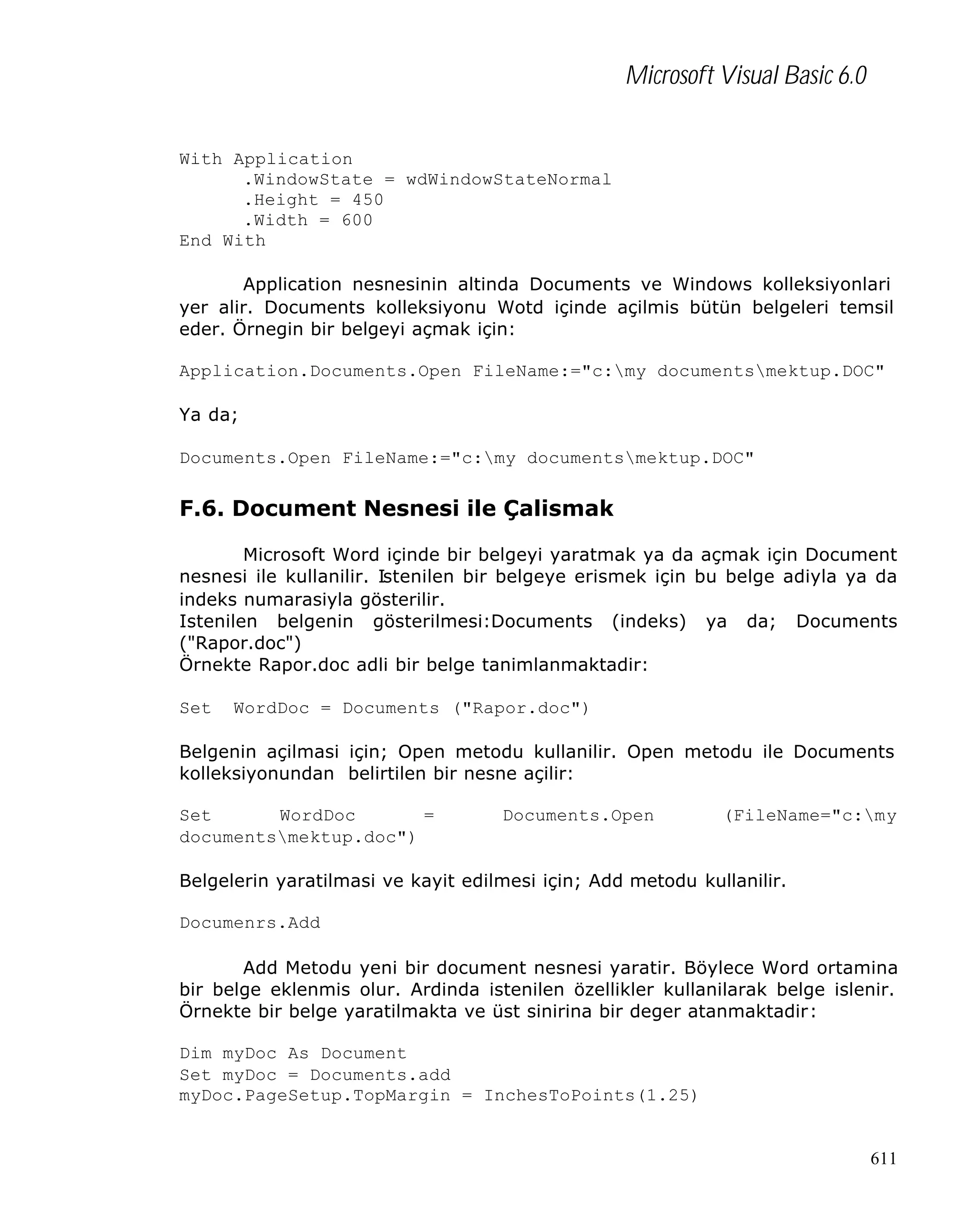 Microsoft Visual Basic 6.0
With Application
.WindowState = wdWindowStateNormal
.Height = 450
.Width = 600
End With
Application nesnesinin altinda Documents ve Windows kolleksiyonlari
yer alir. Documents kolleksiyonu Wotd içinde açilmis bütün belgeleri temsil
eder. Örnegin bir belgeyi açmak için:
Application.Documents.Open FileName:="c:my documentsmektup.DOC"
Ya da;
Documents.Open FileName:="c:my documentsmektup.DOC"

F.6. Document Nesnesi ile Çalismak
Microsoft Word içinde bir belgeyi yaratmak ya da açmak için Document
nesnesi ile kullanilir. Istenilen bir belgeye erismek için bu belge adiyla ya da
indeks numarasiyla gösterilir.
Istenilen belgenin gösterilmesi:Documents (indeks) ya da; Documents
("Rapor.doc")
Örnekte Rapor.doc adli bir belge tanimlanmaktadir:
Set

WordDoc = Documents ("Rapor.doc")

Belgenin açilmasi için; Open metodu kullanilir. Open metodu ile Documents
kolleksiyonundan belirtilen bir nesne açilir:
Set
WordDoc
=
documentsmektup.doc")

Documents.Open

(FileName="c:my

Belgelerin yaratilmasi ve kayit edilmesi için; Add metodu kullanilir.
Documenrs.Add
Add Metodu yeni bir document nesnesi yaratir. Böylece Word ortamina
bir belge eklenmis olur. Ardinda istenilen özellikler kullanilarak belge islenir.
Örnekte bir belge yaratilmakta ve üst sinirina bir deger atanmaktadir:
Dim myDoc As Document
Set myDoc = Documents.add
myDoc.PageSetup.TopMargin = InchesToPoints(1.25)

611

 