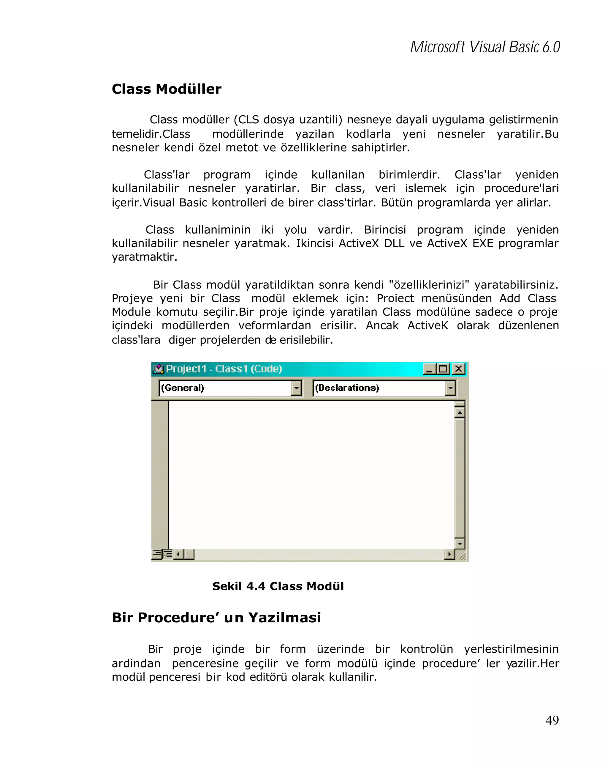 Microsoft Visual Basic 6.0
Class Modüller
Class modüller (CLS dosya uzantili) nesneye dayali uygulama gelistirmenin
temelidir.Class
modüllerinde yazilan kodlarla yeni nesneler yaratilir.Bu
nesneler kendi özel metot ve özelliklerine sahiptirler.
Class'lar program içinde kullanilan birimlerdir. Class'lar yeniden
kullanilabilir nesneler yaratirlar. Bir class, veri islemek için procedure'lari
içerir.Visual Basic kontrolleri de birer class'tirlar. Bütün programlarda yer alirlar.
Class kullaniminin iki yolu vardir. Birincisi program içinde yeniden
kullanilabilir nesneler yaratmak. Ikincisi ActiveX DLL ve ActiveX EXE programlar
yaratmaktir.
Bir Class modül yaratildiktan sonra kendi "özelliklerinizi" yaratabilirsiniz.
Projeye yeni bir Class modül eklemek için: Proiect menüsünden Add Class
Module komutu seçilir.Bir proje içinde yaratilan Class modülüne sadece o proje
içindeki modüllerden veformlardan erisilir. Ancak ActiveK olarak düzenlenen
class'lara diger projelerden de erisilebilir.

Sekil 4.4 Class Modül

Bir Procedure’ un Yazilmasi
Bir proje içinde bir form üzerinde bir kontrolün yerlestirilmesinin
ardindan penceresine geçilir ve form modülü içinde procedure’ ler yazilir.Her
modül penceresi bir kod editörü olarak kullanilir.

49

 