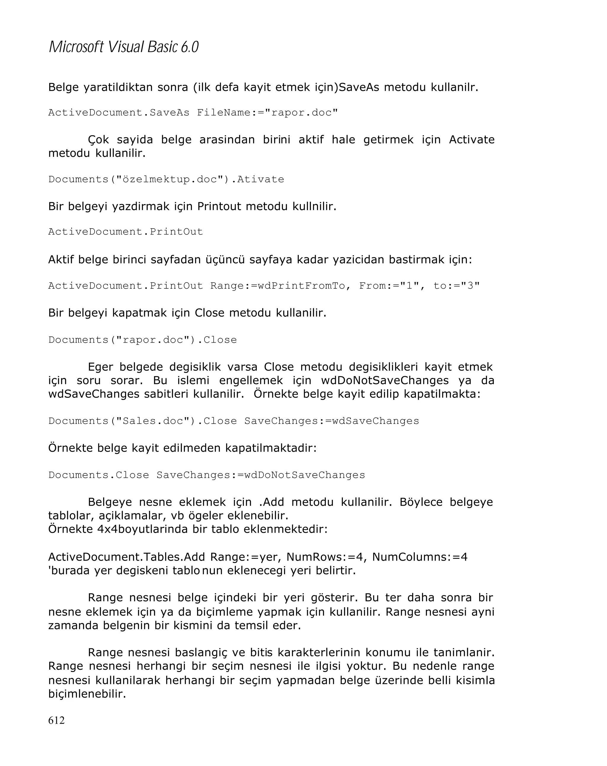 Microsoft Visual Basic 6.0
Belge yaratildiktan sonra (ilk defa kayit etmek için)SaveAs metodu kullanilr.
ActiveDocument.SaveAs FileName:="rapor.doc"
Çok sayida belge arasindan birini aktif hale getirmek için Activate
metodu kullanilir.
Documents("özelmektup.doc").Ativate
Bir belgeyi yazdirmak için Printout metodu kullnilir.
ActiveDocument.PrintOut
Aktif belge birinci sayfadan üçüncü sayfaya kadar yazicidan bastirmak için:
ActiveDocument.PrintOut Range:=wdPrintFromTo, From:="1", to:="3"
Bir belgeyi kapatmak için Close metodu kullanilir.
Documents("rapor.doc").Close
Eger belgede degisiklik varsa Close metodu degisiklikleri kayit etmek
için soru sorar. Bu islemi engellemek için wdDoNotSaveChanges ya da
wdSaveChanges sabitleri kullanilir. Örnekte belge kayit edilip kapatilmakta:
Documents("Sales.doc").Close SaveChanges:=wdSaveChanges
Örnekte belge kayit edilmeden kapatilmaktadir:
Documents.Close SaveChanges:=wdDoNotSaveChanges
Belgeye nesne eklemek için .Add metodu kullanilir. Böylece belgeye
tablolar, açiklamalar, vb ögeler eklenebilir.
Örnekte 4x4boyutlarinda bir tablo eklenmektedir:
ActiveDocument.Tables.Add Range:=yer, NumRows:=4, NumColumns:=4
'burada yer degiskeni tablo nun eklenecegi yeri belirtir.
Range nesnesi belge içindeki bir yeri gösterir. Bu ter daha sonra bir
nesne eklemek için ya da biçimleme yapmak için kullanilir. Range nesnesi ayni
zamanda belgenin bir kismini da temsil eder.
Range nesnesi baslangiç ve bitis karakterlerinin konumu ile tanimlanir.
Range nesnesi herhangi bir seçim nesnesi ile ilgisi yoktur. Bu nedenle range
nesnesi kullanilarak herhangi bir seçim yapmadan belge üzerinde belli kisimla
biçimlenebilir.
612

 