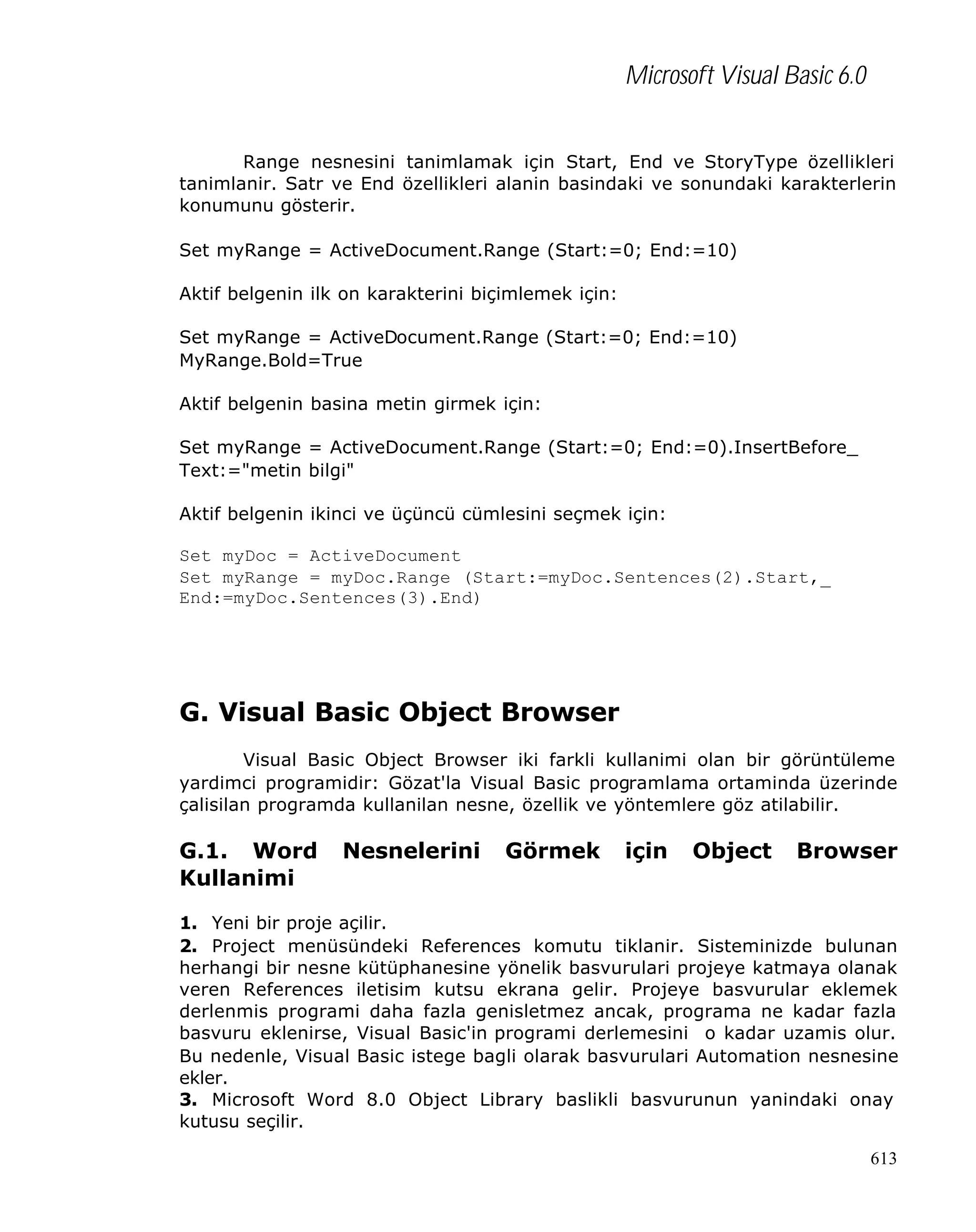 Microsoft Visual Basic 6.0
Range nesnesini tanimlamak için Start, End ve StoryType özellikleri
tanimlanir. Satr ve End özellikleri alanin basindaki ve sonundaki karakterlerin
konumunu gösterir.
Set myRange = ActiveDocument.Range (Start:=0; End:=10)
Aktif belgenin ilk on karakterini biçimlemek için:
Set myRange = ActiveDocument.Range (Start:=0; End:=10)
MyRange.Bold=True
Aktif belgenin basina metin girmek için:
Set myRange = ActiveDocument.Range (Start:=0; End:=0).InsertBefore_
Text:="metin bilgi"
Aktif belgenin ikinci ve üçüncü cümlesini seçmek için:
Set myDoc = ActiveDocument
Set myRange = myDoc.Range (Start:=myDoc.Sentences(2).Start,_
End:=myDoc.Sentences(3).End)

G. Visual Basic Object Browser
Visual Basic Object Browser iki farkli kullanimi olan bir görüntüleme
yardimci programidir: Gözat'la Visual Basic programlama ortaminda üzerinde
çalisilan programda kullanilan nesne, özellik ve yöntemlere göz atilabilir.

G.1. Word
Kullanimi

Nesnelerini

Görmek

için

Object

Browser

1. Yeni bir proje açilir.
2. Project menüsündeki References komutu tiklanir. Sisteminizde bulunan
herhangi bir nesne kütüphanesine yönelik basvurulari projeye katmaya olanak
veren References iletisim kutsu ekrana gelir. Projeye basvurular eklemek
derlenmis programi daha fazla genisletmez ancak, programa ne kadar fazla
basvuru eklenirse, Visual Basic'in programi derlemesini o kadar uzamis olur.
Bu nedenle, Visual Basic istege bagli olarak basvurulari Automation nesnesine
ekler.
3. Microsoft Word 8.0 Object Library baslikli basvurunun yanindaki onay
kutusu seçilir.
613

 