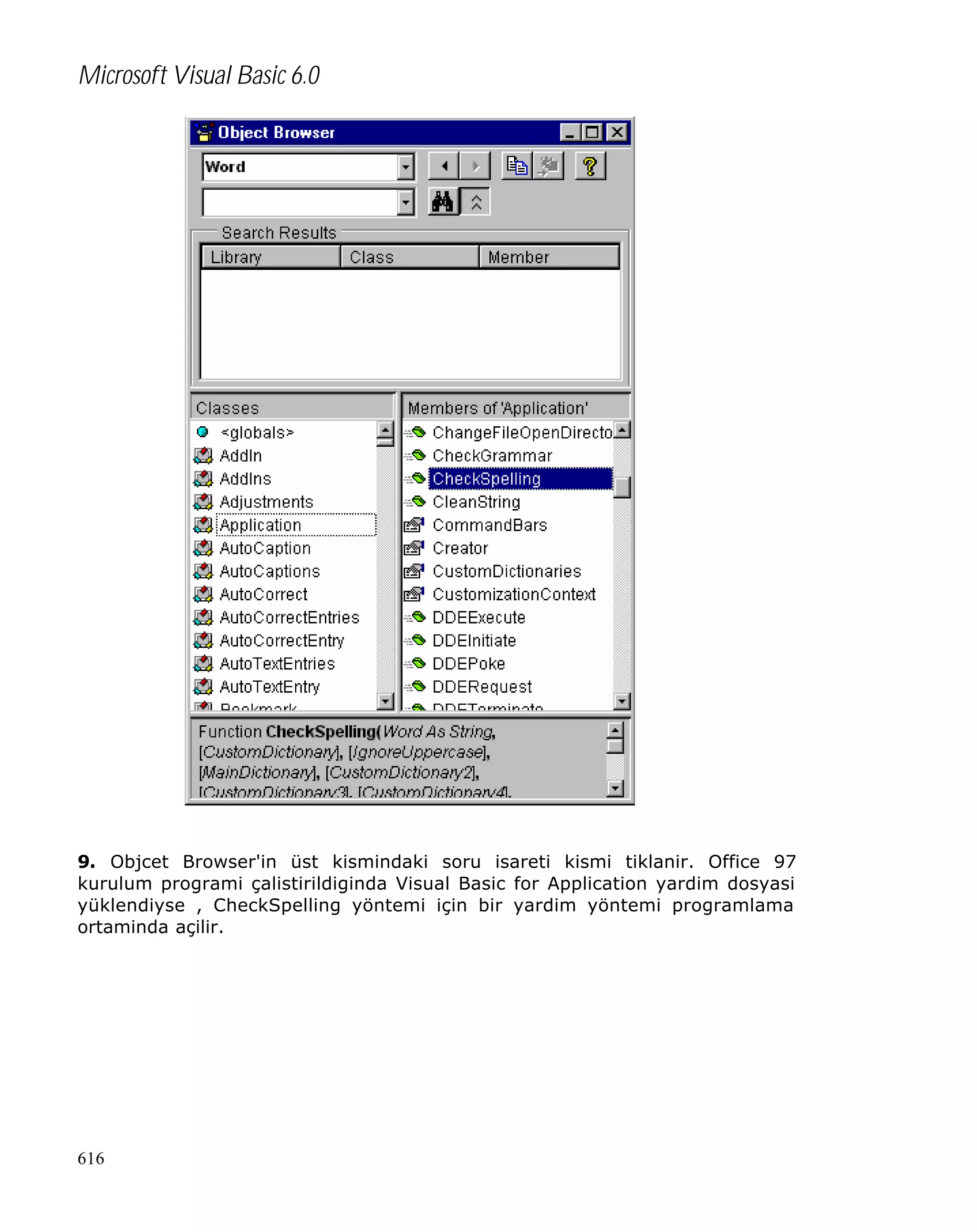 Microsoft Visual Basic 6.0

9. Objcet Browser'in üst kismindaki soru isareti kismi tiklanir. Office 97
kurulum programi çalistirildiginda Visual Basic for Application yardim dosyasi
yüklendiyse , CheckSpelling yöntemi için bir yardim yöntemi programlama
ortaminda açilir.

616

 