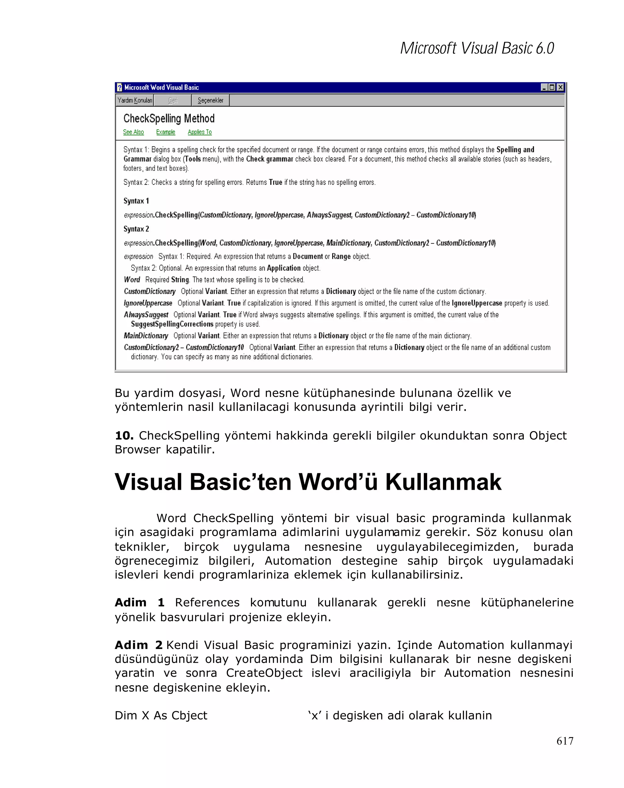Microsoft Visual Basic 6.0

Bu yardim dosyasi, Word nesne kütüphanesinde bulunana özellik ve
yöntemlerin nasil kullanilacagi konusunda ayrintili bilgi verir.
10. CheckSpelling yöntemi hakkinda gerekli bilgiler okunduktan sonra Object
Browser kapatilir.

Visual Basic’ten Word’ü Kullanmak
Word CheckSpelling yöntemi bir visual basic programinda kullanmak
için asagidaki programlama adimlarini uygulamamiz gerekir. Söz konusu olan
teknikler, birçok uygulama nesnesine uygulayabilecegimizden, burada
ögrenecegimiz bilgileri, Automation destegine sahip birçok uygulamadaki
islevleri kendi programlariniza eklemek için kullanabilirsiniz.
Adim 1 References komutunu kullanarak gerekli nesne kütüphanelerine
yönelik basvurulari projenize ekleyin.
Adim 2 Kendi Visual Basic programinizi yazin. Içinde Automation kullanmayi
düsündügünüz olay yordaminda Dim bilgisini kullanarak bir nesne degiskeni
yaratin ve sonra CreateObject islevi araciligiyla bir Automation nesnesini
nesne degiskenine ekleyin.
Dim X As Cbject

‘x’ i degisken adi olarak kullanin
617

 