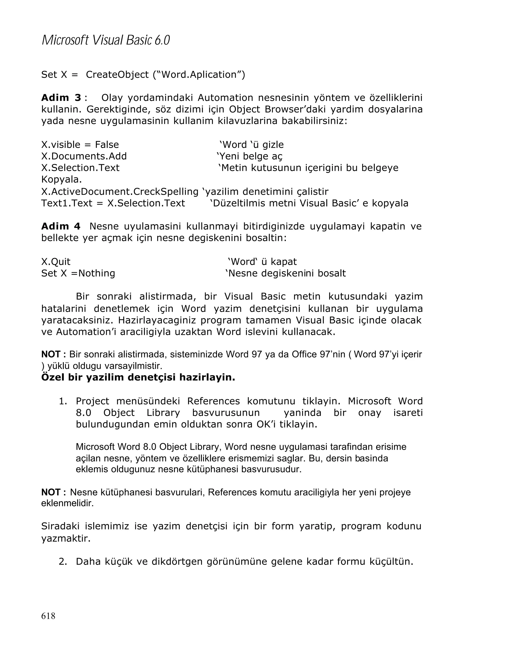 Microsoft Visual Basic 6.0
Set X = CreateObject (“Word.Aplication”)
Adim 3 : Olay yordamindaki Automation nesnesinin yöntem ve özelliklerini
kullanin. Gerektiginde, söz dizimi için Object Browser’daki yardim dosyalarina
yada nesne uygulamasinin kullanim kilavuzlarina bakabilirsiniz:
X.visible = False
‘Word ‘ü gizle
X.Documents.Add
‘Yeni belge aç
X.Selection.Text
‘Metin kutusunun içerigini bu belgeye
Kopyala.
X.ActiveDocument.CreckSpelling ‘yazilim denetimini çalistir
Text1.Text = X.Selection.Text
‘Düzeltilmis metni Visual Basic’ e kopyala
Adim 4 Nesne uyulamasini kullanmayi bitirdiginizde uygulamayi kapatin ve
bellekte yer açmak için nesne degiskenini bosaltin:
X.Quit
Set X =Nothing

‘Word‘ ü kapat
‘Nesne degiskenini bosalt

Bir sonraki alistirmada, bir Visual Basic metin kutusundaki yazim
hatalarini denetlemek için Word yazim denetçisini kullanan bir uygulama
yaratacaksiniz. Hazirlayacaginiz program tamamen Visual Basic içinde olacak
ve Automation’i araciligiyla uzaktan Word islevini kullanacak.
NOT : Bir sonraki alistirmada, sisteminizde Word 97 ya da Office 97’nin ( Word 97’yi içerir
) yüklü oldugu varsayilmistir.
Özel bir yazilim denetçisi hazirlayin.
1. Project menüsündeki References komutunu tiklayin. Microsoft Word
8.0 Object Library basvurusunun
yaninda bir onay isareti
bulundugundan emin olduktan sonra OK’i tiklayin.
Microsoft Word 8.0 Object Library, Word nesne uygulamasi tarafindan erisime
açilan nesne, yöntem ve özelliklere erismemizi saglar. Bu, dersin basinda
eklemis oldugunuz nesne kütüphanesi basvurusudur.
NOT : Nesne kütüphanesi basvurulari, References komutu araciligiyla her yeni projeye
eklenmelidir.
Siradaki islemimiz ise yazim denetçisi için bir form yaratip, program kodunu
yazmaktir.
2. Daha küçük ve dikdörtgen görünümüne gelene kadar formu küçültün.

618

 