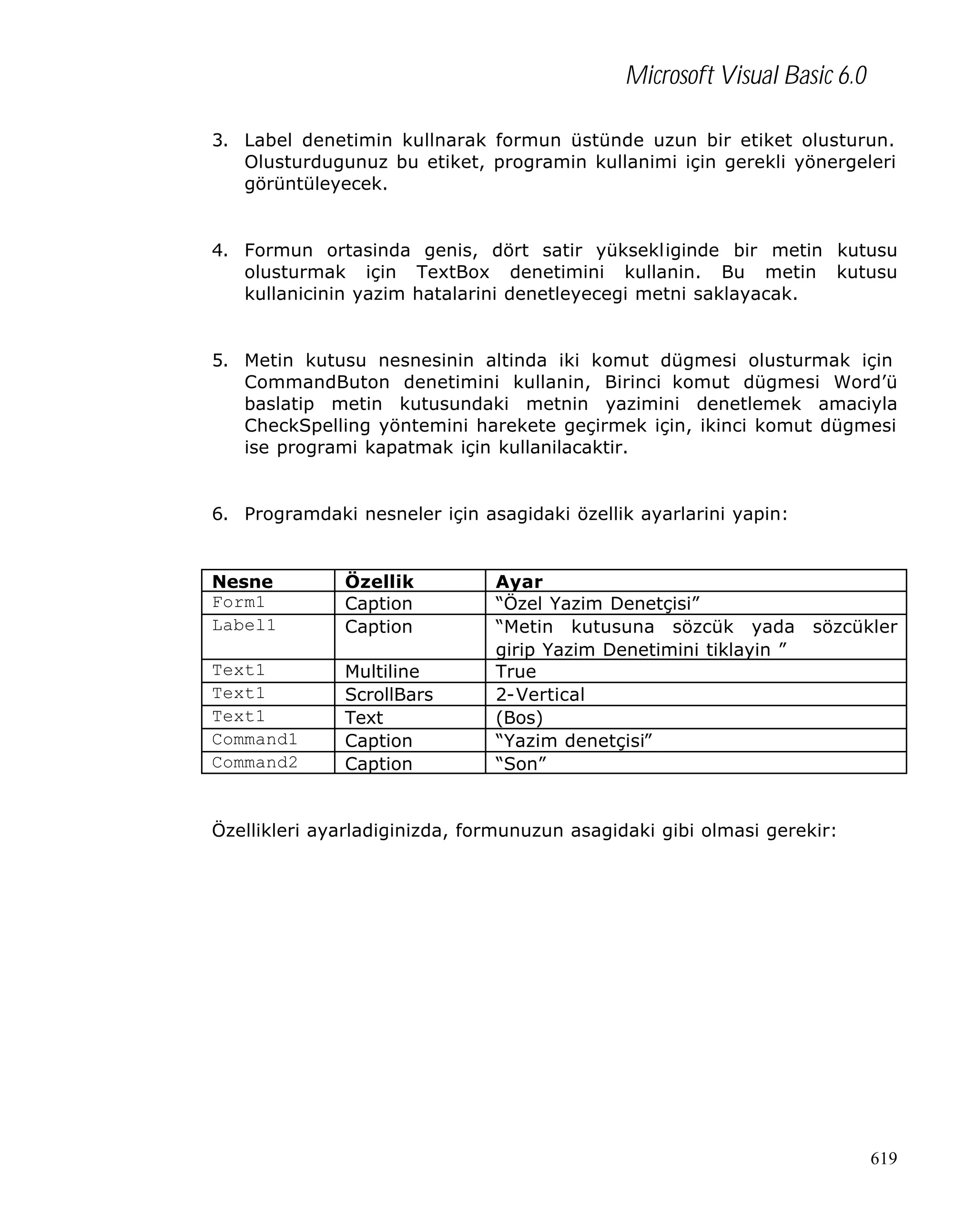 Microsoft Visual Basic 6.0
3. Label denetimin kullnarak formun üstünde uzun bir etiket olusturun.
Olusturdugunuz bu etiket, programin kullanimi için gerekli yönergeleri
görüntüleyecek.

4. Formun ortasinda genis, dört satir yüksekliginde bir metin kutusu
olusturmak için TextBox denetimini kullanin. Bu metin kutusu
kullanicinin yazim hatalarini denetleyecegi metni saklayacak.

5. Metin kutusu nesnesinin altinda iki komut dügmesi olusturmak için
CommandButon denetimini kullanin, Birinci komut dügmesi Word’ü
baslatip metin kutusundaki metnin yazimini denetlemek amaciyla
CheckSpelling yöntemini harekete geçirmek için, ikinci komut dügmesi
ise programi kapatmak için kullanilacaktir.

6. Programdaki nesneler için asagidaki özellik ayarlarini yapin:

Nesne
Form1
Label1

Özellik
Caption
Caption

Text1
Text1
Text1
Command1
Command2

Multiline
ScrollBars
Text
Caption
Caption

Ayar
“Özel Yazim Denetçisi”
“Metin kutusuna sözcük yada
girip Yazim Denetimini tiklayin ”
True
2-Vertical
(Bos)
“Yazim denetçisi”
“Son”

sözcükler

Özellikleri ayarladiginizda, formunuzun asagidaki gibi olmasi gerekir:

619

 