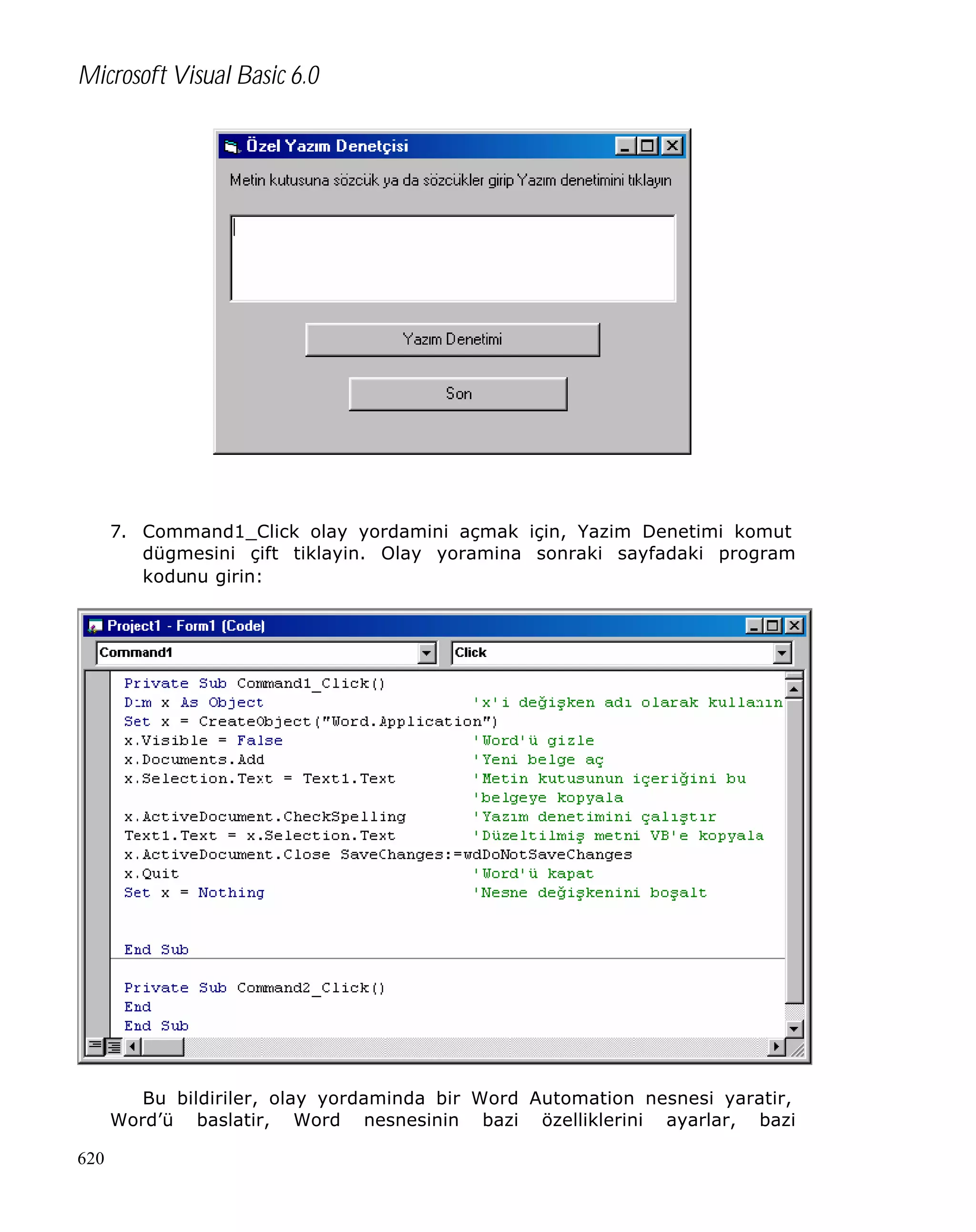 Microsoft Visual Basic 6.0

7. Command1_Click olay yordamini açmak için, Yazim Denetimi komut
dügmesini çift tiklayin. Olay yoramina sonraki sayfadaki program
kodunu girin:

Bu bildiriler, olay yordaminda bir Word Automation nesnesi yaratir,
Word’ü baslatir, Word nesnesinin bazi özelliklerini ayarlar, bazi
620

 
