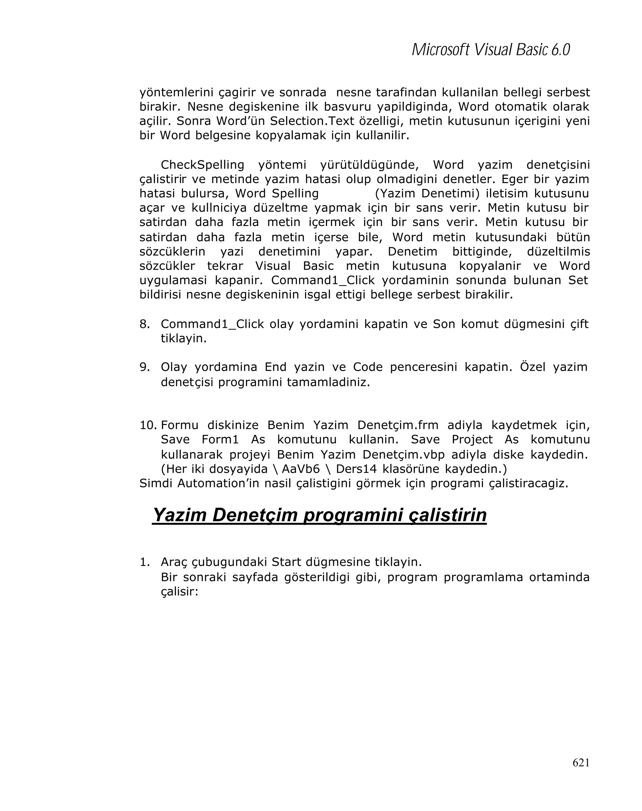 Microsoft Visual Basic 6.0
yöntemlerini çagirir ve sonrada nesne tarafindan kullanilan bellegi serbest
birakir. Nesne degiskenine ilk basvuru yapildiginda, Word otomatik olarak
açilir. Sonra Word’ün Selection.Text özelligi, metin kutusunun içerigini yeni
bir Word belgesine kopyalamak için kullanilir.
CheckSpelling yöntemi yürütüldügünde, Word yazim denetçisini
çalistirir ve metinde yazim hatasi olup olmadigini denetler. Eger bir yazim
hatasi bulursa, Word Spelling
(Yazim Denetimi) iletisim kutusunu
açar ve kullniciya düzeltme yapmak için bir sans verir. Metin kutusu bir
satirdan daha fazla metin içermek için bir sans verir. Metin kutusu bir
satirdan daha fazla metin içerse bile, Word metin kutusundaki bütün
sözcüklerin yazi denetimini yapar. Denetim bittiginde, düzeltilmis
sözcükler tekrar Visual Basic metin kutusuna kopyalanir ve Word
uygulamasi kapanir. Command1_Click yordaminin sonunda bulunan Set
bildirisi nesne degiskeninin isgal ettigi bellege serbest birakilir.
8. Command1_Click olay yordamini kapatin ve Son komut dügmesini çift
tiklayin.
9. Olay yordamina End yazin ve Code penceresini kapatin. Özel yazim
denetçisi programini tamamladiniz.
10. Formu diskinize Benim Yazim Denetçim.frm adiyla kaydetmek için,
Save Form1 As komutunu kullanin. Save Project As komutunu
kullanarak projeyi Benim Yazim Denetçim.vbp adiyla diske kaydedin.
(Her iki dosyayida  AaVb6  Ders14 klasörüne kaydedin.)
Simdi Automation’in nasil çalistigini görmek için programi çalistiracagiz.

Yazim Denetçim programini çalistirin
1. Araç çubugundaki Start dügmesine tiklayin.
Bir sonraki sayfada gösterildigi gibi, program programlama ortaminda
çalisir:

621

 