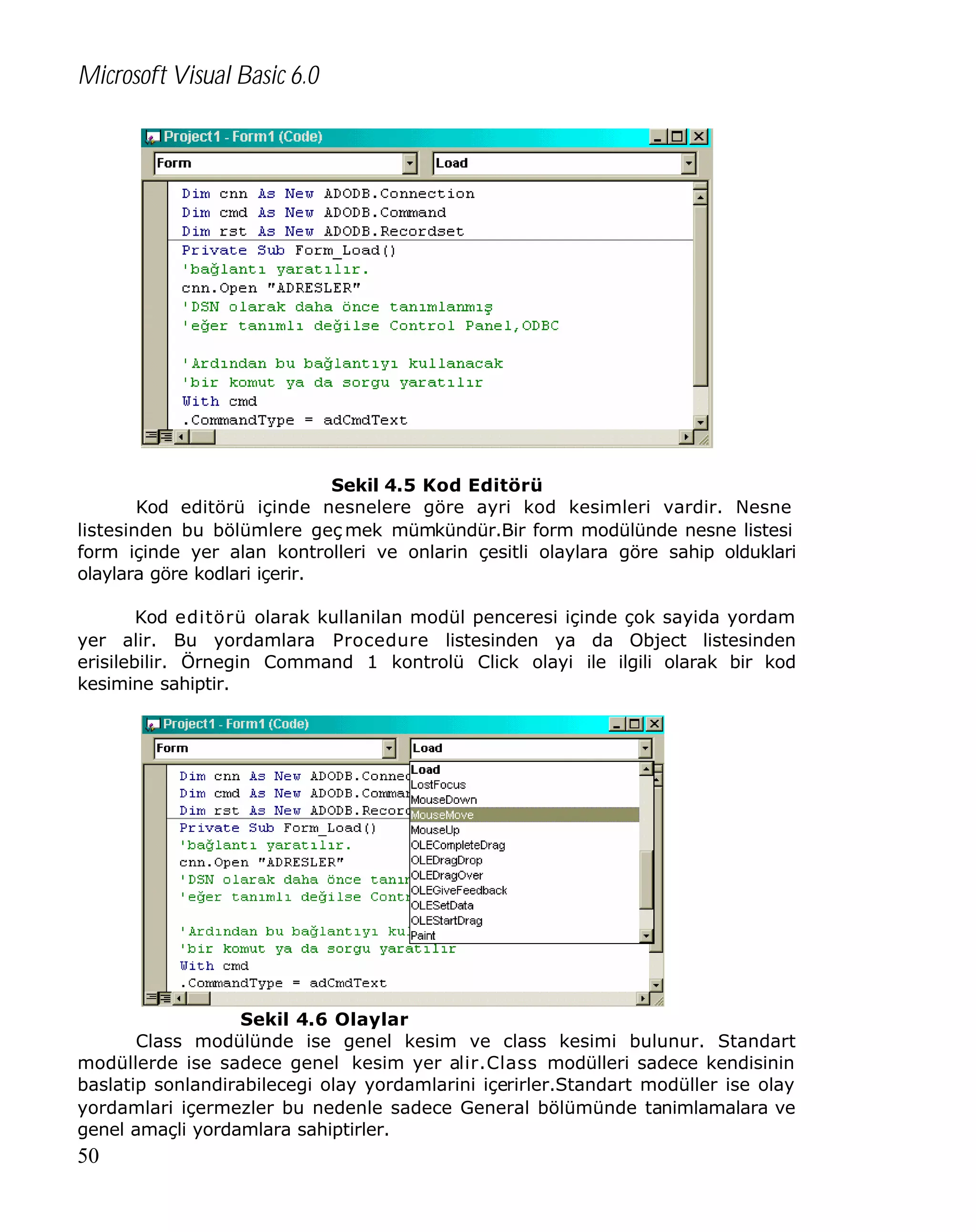Microsoft Visual Basic 6.0

Sekil 4.5 Kod Editörü
Kod editörü içinde nesnelere göre ayri kod kesimleri vardir. Nesne
listesinden bu bölümlere geç mek mümkündür.Bir form modülünde nesne listesi
form içinde yer alan kontrolleri ve onlarin çesitli olaylara göre sahip olduklari
olaylara göre kodlari içerir.
Kod editörü olarak kullanilan modül penceresi içinde çok sayida yordam
yer alir. Bu yordamlara Procedure listesinden ya da Object listesinden
erisilebilir. Örnegin Command 1 kontrolü Click olayi ile ilgili olarak bir kod
kesimine sahiptir.

Sekil 4.6 Olaylar
Class modülünde ise genel kesim ve class kesimi bulunur. Standart
modüllerde ise sadece genel kesim yer alir.Class modülleri sadece kendisinin
baslatip sonlandirabilecegi olay yordamlarini içerirler.Standart modüller ise olay
yordamlari içermezler bu nedenle sadece General bölümünde tanimlamalara ve
genel amaçli yordamlara sahiptirler.

50

 