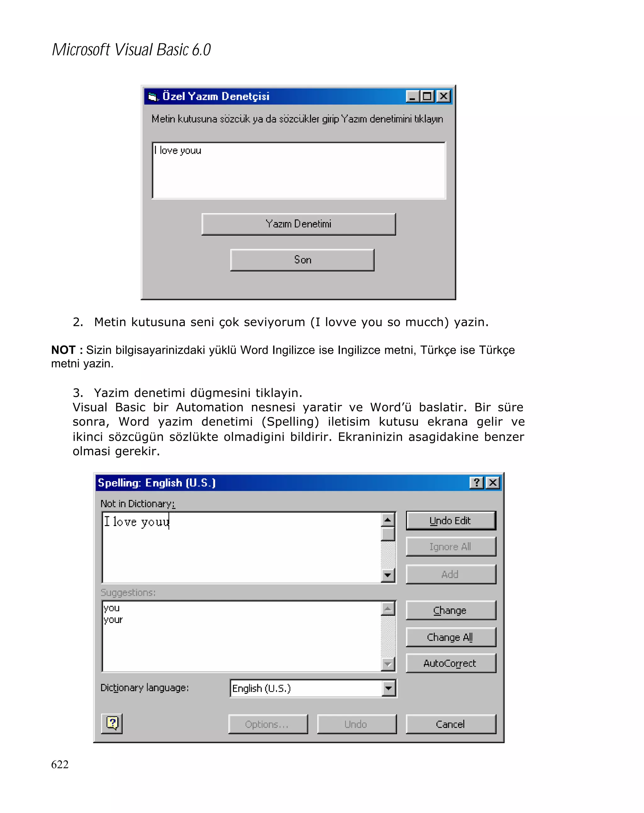 Microsoft Visual Basic 6.0

2. Metin kutusuna seni çok seviyorum (I lovve you so mucch) yazin.
NOT : Sizin bilgisayarinizdaki yüklü Word Ingilizce ise Ingilizce metni, Türkçe ise Türkçe
metni yazin.
3. Yazim denetimi dügmesini tiklayin.
Visual Basic bir Automation nesnesi yaratir ve Word’ü baslatir. Bir süre
sonra, Word yazim denetimi (Spelling) iletisim kutusu ekrana gelir ve
ikinci sözcügün sözlükte olmadigini bildirir. Ekraninizin asagidakine benzer
olmasi gerekir.

622

 