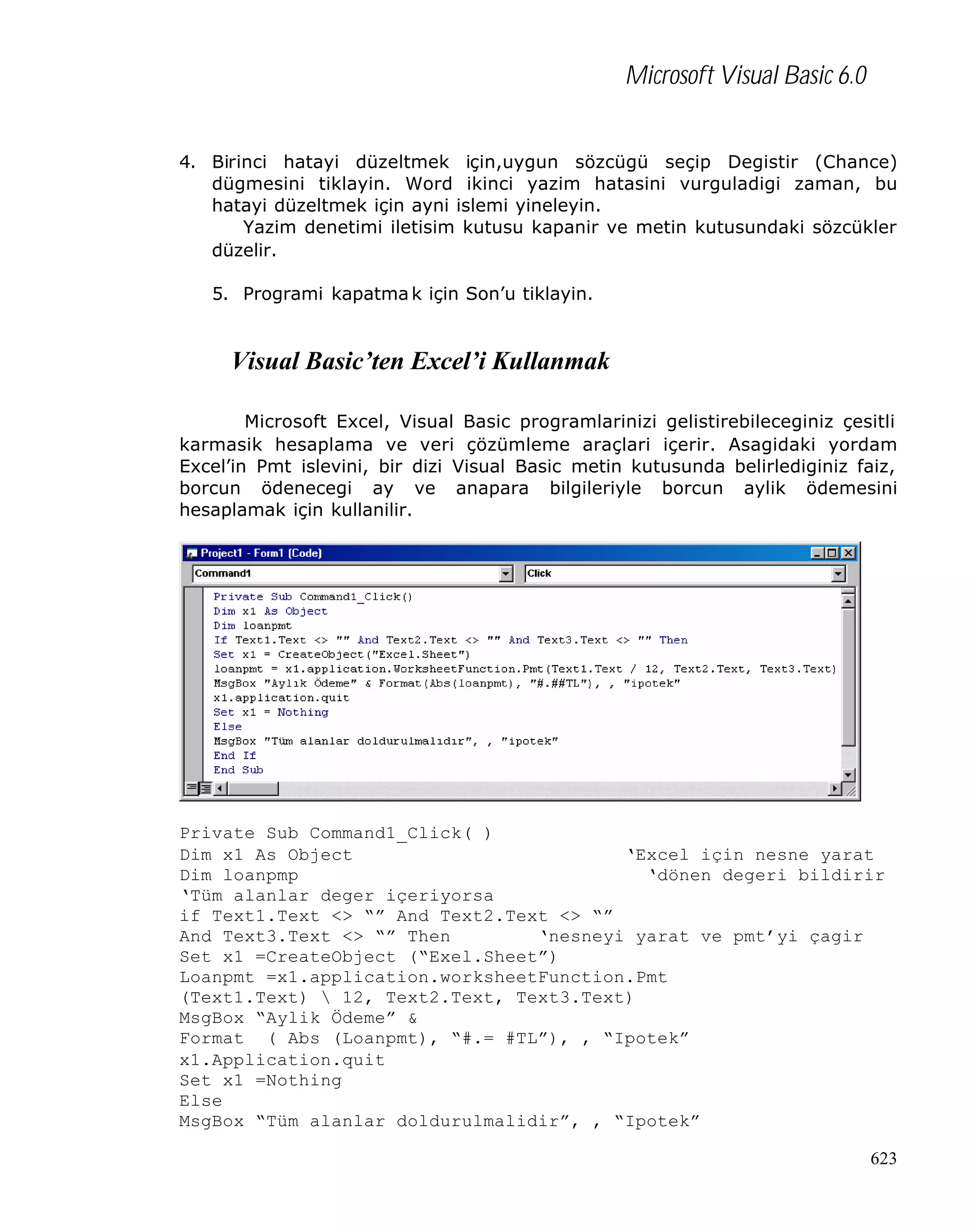 Microsoft Visual Basic 6.0
4. Birinci hatayi düzeltmek için,uygun sözcügü seçip Degistir (Chance)
dügmesini tiklayin. Word ikinci yazim hatasini vurguladigi zaman, bu
hatayi düzeltmek için ayni islemi yineleyin.
Yazim denetimi iletisim kutusu kapanir ve metin kutusundaki sözcükler
düzelir.
5. Programi kapatma k için Son’u tiklayin.

Visual Basic’ten Excel’i Kullanmak
Microsoft Excel, Visual Basic programlarinizi gelistirebileceginiz çesitli
karmasik hesaplama ve veri çözümleme araçlari içerir. Asagidaki yordam
Excel’in Pmt islevini, bir dizi Visual Basic metin kutusunda belirlediginiz faiz,
borcun ödenecegi ay ve anapara bilgileriyle borcun aylik ödemesini
hesaplamak için kullanilir.

Private Sub Command1_Click( )
Dim x1 As Object
‘Excel için nesne yarat
Dim loanpmp
‘dönen degeri bildirir
‘Tüm alanlar deger içeriyorsa
if Text1.Text <> “” And Text2.Text <> “”
And Text3.Text <> “” Then
‘nesneyi yarat ve pmt’yi çagir
Set x1 =CreateObject (“Exel.Sheet”)
Loanpmt =x1.application.worksheetFunction.Pmt
(Text1.Text)  12, Text2.Text, Text3.Text)
MsgBox “Aylik Ödeme” &
Format ( Abs (Loanpmt), “#.= #TL”), , “Ipotek”
x1.Application.quit
Set x1 =Nothing
Else
MsgBox “Tüm alanlar doldurulmalidir”, , “Ipotek”
623

 