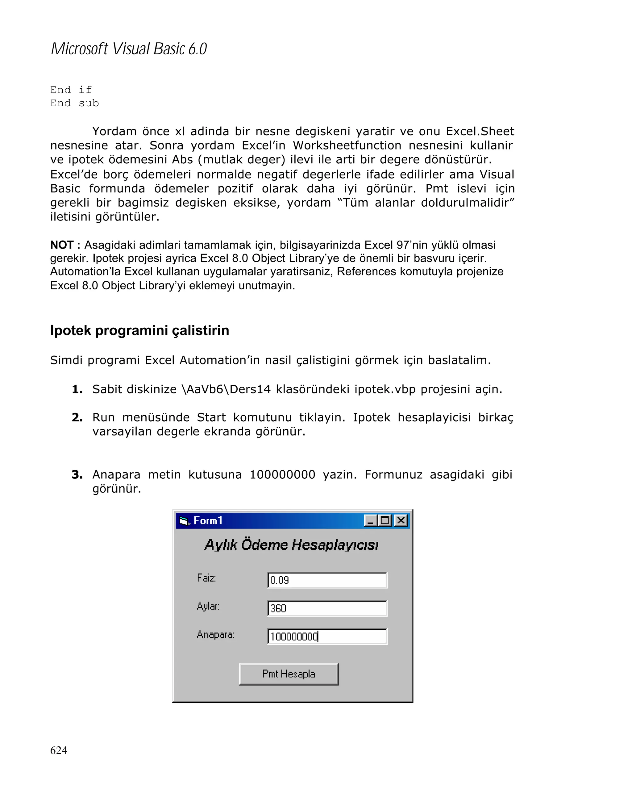 Microsoft Visual Basic 6.0
End if
End sub
Yordam önce xl adinda bir nesne degiskeni yaratir ve onu Excel.Sheet
nesnesine atar. Sonra yordam Excel’in Worksheetfunction nesnesini kullanir
ve ipotek ödemesini Abs (mutlak deger) ilevi ile arti bir degere dönüstürür.
Excel’de borç ödemeleri normalde negatif degerlerle ifade edilirler ama Visual
Basic formunda ödemeler pozitif olarak daha iyi görünür. Pmt islevi için
gerekli bir bagimsiz degisken eksikse, yordam “Tüm alanlar doldurulmalidir”
iletisini görüntüler.
NOT : Asagidaki adimlari tamamlamak için, bilgisayarinizda Excel 97’nin yüklü olmasi
gerekir. Ipotek projesi ayrica Excel 8.0 Object Library’ye de önemli bir basvuru içerir.
Automation’la Excel kullanan uygulamalar yaratirsaniz, References komutuyla projenize
Excel 8.0 Object Library’yi eklemeyi unutmayin.

Ipotek programini çalistirin
Simdi programi Excel Automation’in nasil çalistigini görmek için baslatalim.
1. Sabit diskinize AaVb6Ders14 klasöründeki ipotek.vbp projesini açin.
2. Run menüsünde Start komutunu tiklayin. Ipotek hesaplayicisi birkaç
varsayilan degerle ekranda görünür.

3. Anapara metin kutusuna 100000000 yazin. Formunuz asagidaki gibi
görünür.

624

 