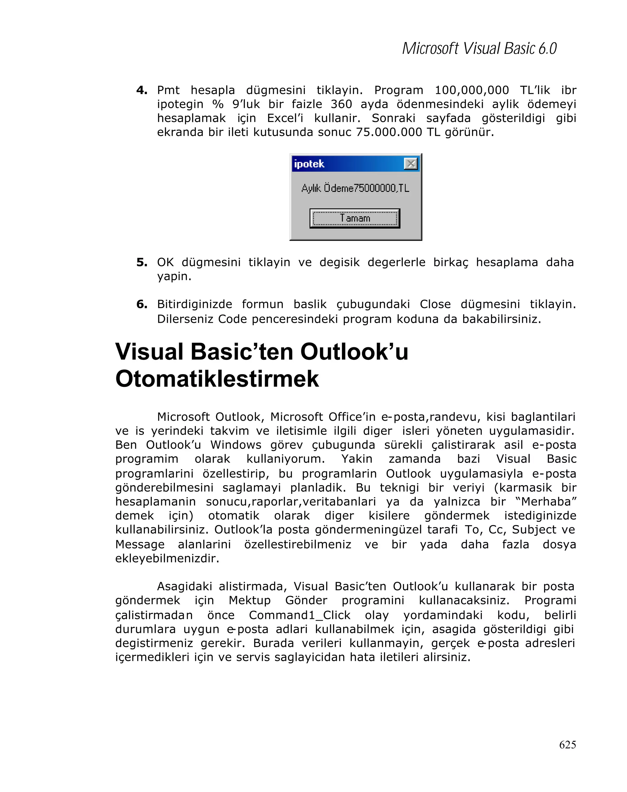 Microsoft Visual Basic 6.0
4. Pmt hesapla dügmesini tiklayin. Program 100,000,000 TL’lik ibr
ipotegin % 9’luk bir faizle 360 ayda ödenmesindeki aylik ödemeyi
hesaplamak için Excel’i kullanir. Sonraki sayfada gösterildigi gibi
ekranda bir ileti kutusunda sonuc 75.000.000 TL görünür.

5. OK dügmesini tiklayin ve degisik degerlerle birkaç hesaplama daha
yapin.
6. Bitirdiginizde formun baslik çubugundaki Close dügmesini tiklayin.
Dilerseniz Code penceresindeki program koduna da bakabilirsiniz.

Visual Basic’ten Outlook’u
Otomatiklestirmek
Microsoft Outlook, Microsoft Office’in e-posta,randevu, kisi baglantilari
ve is yerindeki takvim ve iletisimle ilgili diger isleri yöneten uygulamasidir.
Ben Outlook’u Windows görev çubugunda sürekli çalistirarak asil e-posta
programim olarak kullaniyorum. Yakin zamanda bazi Visual Basic
programlarini özellestirip, bu programlarin Outlook uygulamasiyla e-posta
gönderebilmesini saglamayi planladik. Bu teknigi bir veriyi (karmasik bir
hesaplamanin sonucu,raporlar,veritabanlari ya da yalnizca bir “Merhaba”
demek için) otomatik olarak diger kisilere göndermek istediginizde
kullanabilirsiniz. Outlook’la posta göndermeningüzel tarafi To, Cc, Subject ve
Message alanlarini özellestirebilmeniz ve bir yada daha fazla dosya
ekleyebilmenizdir.
Asagidaki alistirmada, Visual Basic’ten Outlook’u kullanarak bir posta
göndermek için Mektup Gönder programini kullanacaksiniz. Programi
çalistirmadan önce Command1_Click olay yordamindaki kodu, belirli
durumlara uygun e
-posta adlari kullanabilmek için, asagida gösterildigi gibi
degistirmeniz gerekir. Burada verileri kullanmayin, gerçek e
-posta adresleri
içermedikleri için ve servis saglayicidan hata iletileri alirsiniz.

625

 