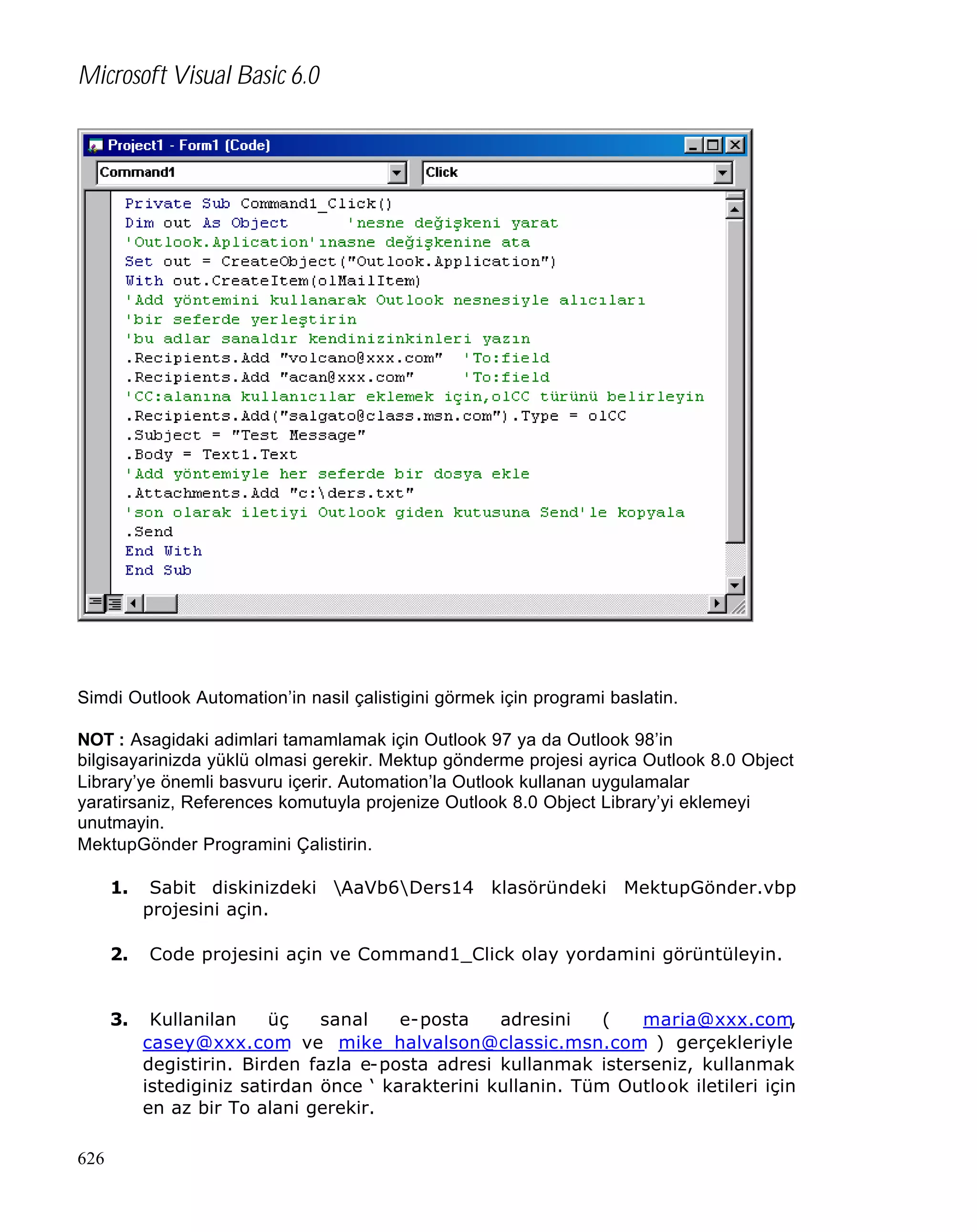 Microsoft Visual Basic 6.0

Simdi Outlook Automation’in nasil çalistigini görmek için programi baslatin.
NOT : Asagidaki adimlari tamamlamak için Outlook 97 ya da Outlook 98’in
bilgisayarinizda yüklü olmasi gerekir. Mektup gönderme projesi ayrica Outlook 8.0 Object
Library’ye önemli basvuru içerir. Automation’la Outlook kullanan uygulamalar
yaratirsaniz, References komutuyla projenize Outlook 8.0 Object Library’yi eklemeyi
unutmayin.
MektupGönder Programini Çalistirin.
1.

2.

Code projesini açin ve Command1_Click olay yordamini görüntüleyin.

3.

626

Sabit diskinizdeki AaVb6Ders14 klasöründeki MektupGönder.vbp
projesini açin.

Kullanilan
üç
sanal
e-posta
adresini
(
maria@xxx.com,
casey@xxx.com ve mike_halvalson@classic.msn.com ) gerçekleriyle
degistirin. Birden fazla e-posta adresi kullanmak isterseniz, kullanmak
istediginiz satirdan önce ‘ karakterini kullanin. Tüm Outlook iletileri için
en az bir To alani gerekir.

 