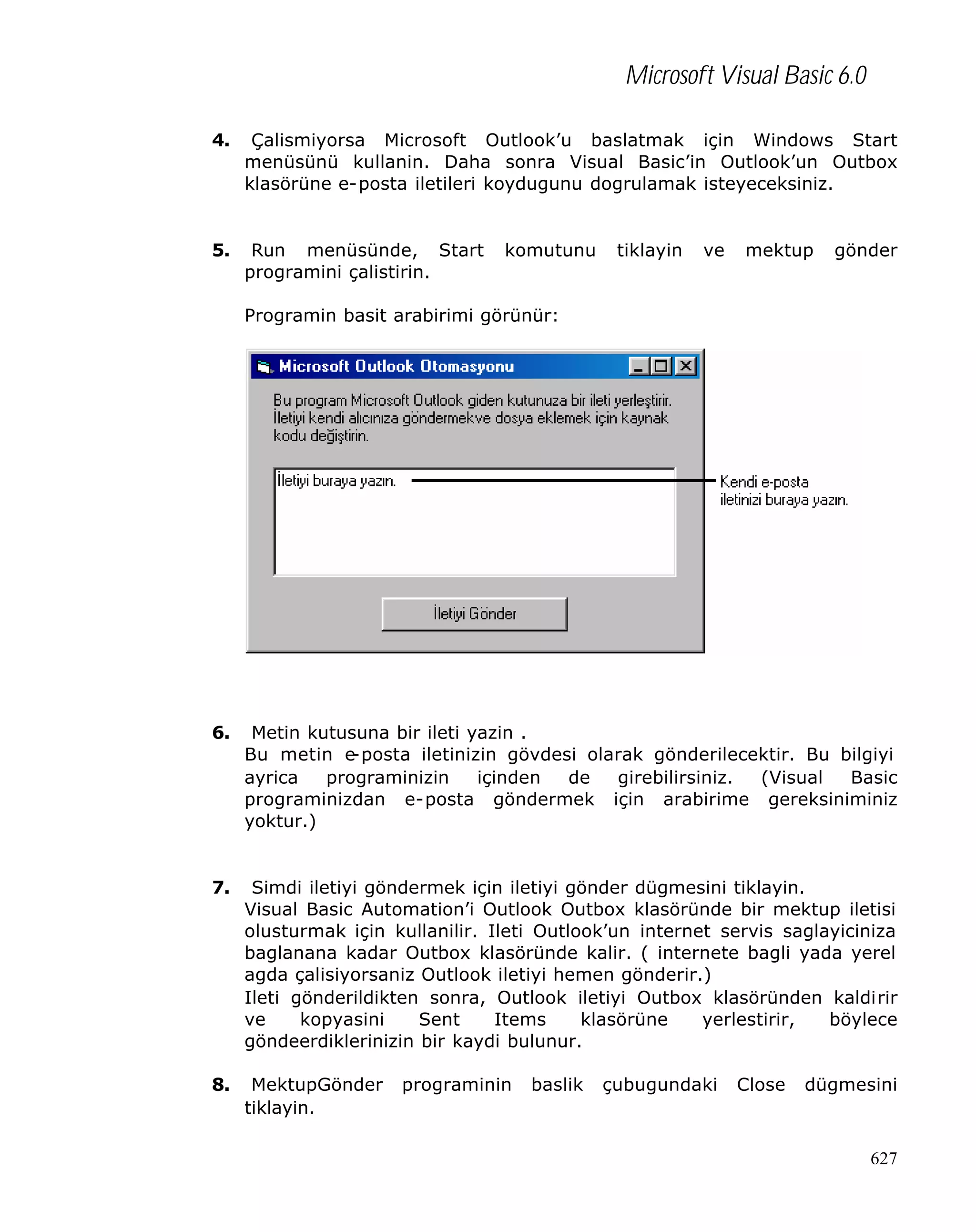 Microsoft Visual Basic 6.0
4.

Çalismiyorsa Microsoft Outlook’u baslatmak için Windows Start
menüsünü kullanin. Daha sonra Visual Basic’in Outlook’un Outbox
klasörüne e-posta iletileri koydugunu dogrulamak isteyeceksiniz.

5.

Run menüsünde, Start
programini çalistirin.

komutunu

tiklayin

ve

mektup

gönder

Programin basit arabirimi görünür:

6.

Metin kutusuna bir ileti yazin .
Bu metin e
-posta iletinizin gövdesi olarak gönderilecektir. Bu bilgiyi
ayrica
programinizin
içinden
de
girebilirsiniz.
(Visual
Basic
programinizdan e-posta göndermek için arabirime gereksiniminiz
yoktur.)

7.

Simdi iletiyi göndermek için iletiyi gönder dügmesini tiklayin.
Visual Basic Automation’i Outlook Outbox klasöründe bir mektup iletisi
olusturmak için kullanilir. Ileti Outlook’un internet servis saglayiciniza
baglanana kadar Outbox klasöründe kalir. ( internete bagli yada yerel
agda çalisiyorsaniz Outlook iletiyi hemen gönderir.)
Ileti gönderildikten sonra, Outlook iletiyi Outbox klasöründen kaldirir
ve
kopyasini
Sent
Items
klasörüne
yerlestirir,
böylece
göndeerdiklerinizin bir kaydi bulunur.

8.

MektupGönder
tiklayin.

programinin

baslik

çubugundaki

Close

dügmesini

627

 