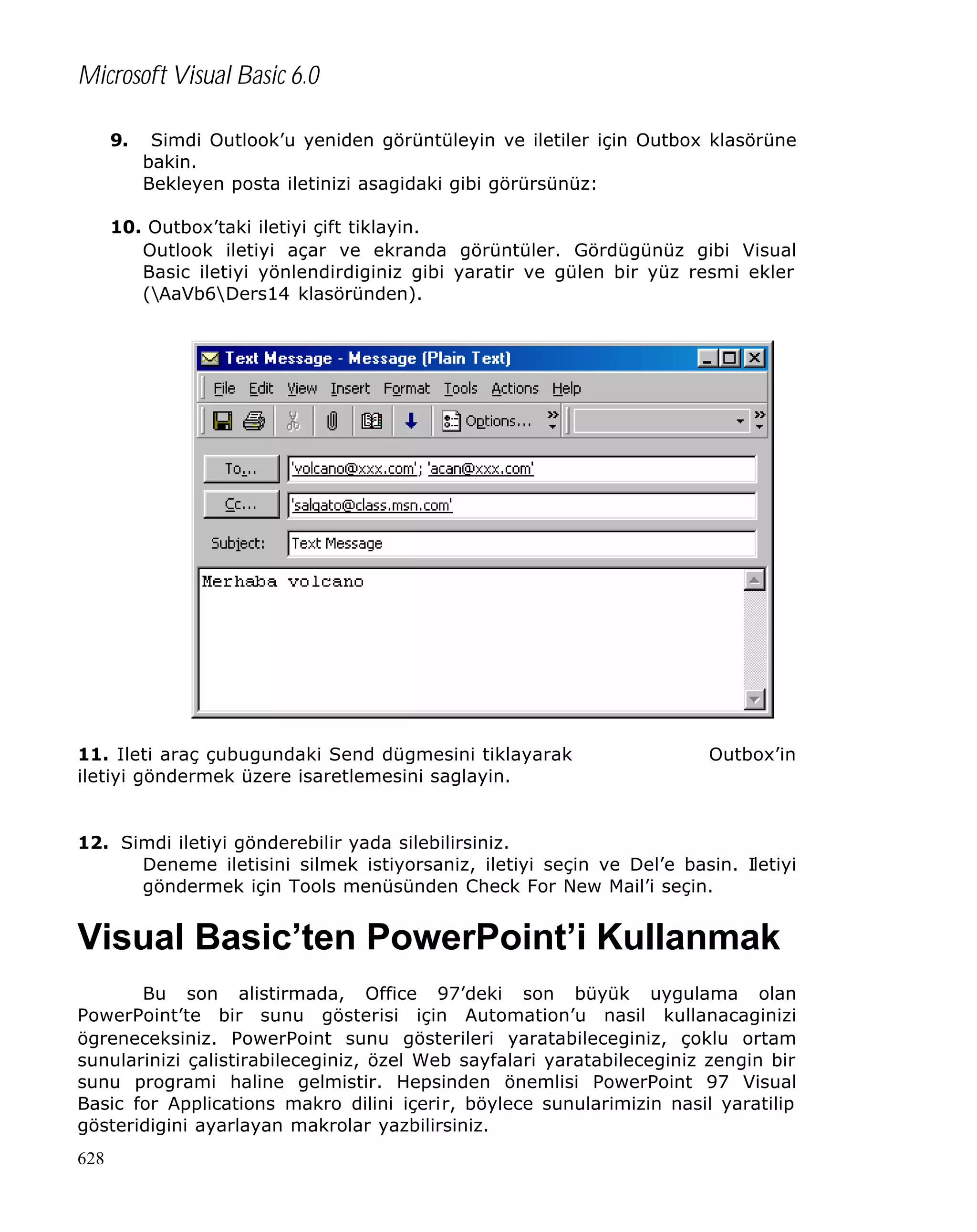 Microsoft Visual Basic 6.0
9.

Simdi Outlook’u yeniden görüntüleyin ve iletiler için Outbox klasörüne
bakin.
Bekleyen posta iletinizi asagidaki gibi görürsünüz:

10. Outbox’taki iletiyi çift tiklayin.
Outlook iletiyi açar ve ekranda görüntüler. Gördügünüz gibi Visual
Basic iletiyi yönlendirdiginiz gibi yaratir ve gülen bir yüz resmi ekler
(AaVb6Ders14 klasöründen).

11. Ileti araç çubugundaki Send dügmesini tiklayarak
iletiyi göndermek üzere isaretlemesini saglayin.

Outbox’in

12. Simdi iletiyi gönderebilir yada silebilirsiniz.
Deneme iletisini silmek istiyorsaniz, iletiyi seçin ve Del’e basin. Iletiyi
göndermek için Tools menüsünden Check For New Mail’i seçin.

Visual Basic’ten PowerPoint’i Kullanmak
Bu son alistirmada, Office 97’deki son büyük uygulama olan
PowerPoint’te bir sunu gösterisi için Automation’u nasil kullanacaginizi
ögreneceksiniz. PowerPoint sunu gösterileri yaratabileceginiz, çoklu ortam
sunularinizi çalistirabileceginiz, özel Web sayfalari yaratabileceginiz zengin bir
sunu programi haline gelmistir. Hepsinden önemlisi PowerPoint 97 Visual
Basic for Applications makro dilini içerir, böylece sunularimizin nasil yaratilip
gösteridigini ayarlayan makrolar yazbilirsiniz.
628

 