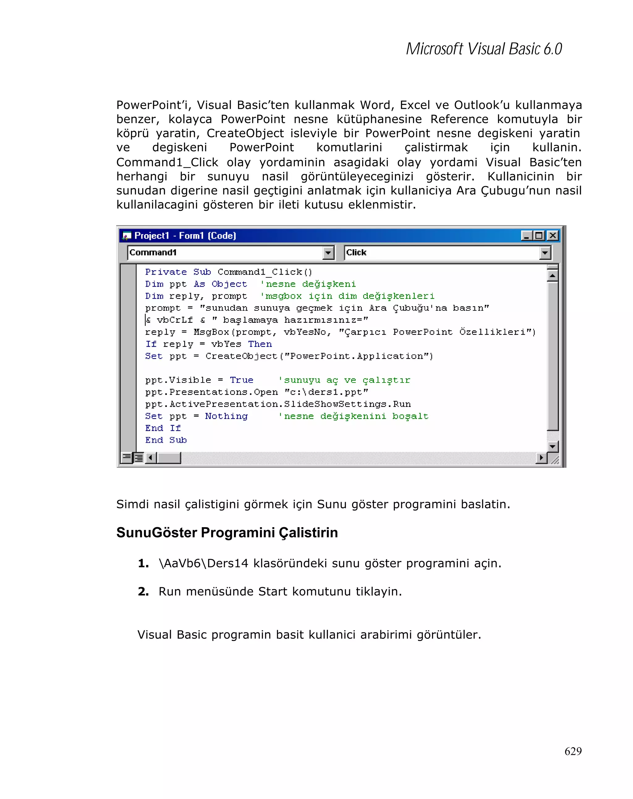 Microsoft Visual Basic 6.0
PowerPoint’i, Visual Basic’ten kullanmak Word, Excel ve Outlook’u kullanmaya
benzer, kolayca PowerPoint nesne kütüphanesine Reference komutuyla bir
köprü yaratin, CreateObject isleviyle bir PowerPoint nesne degiskeni yaratin
ve
degiskeni
PowerPoint
komutlarini
çalistirmak
için
kullanin.
Command1_Click olay yordaminin asagidaki olay yordami Visual Basic’ten
herhangi bir sunuyu nasil görüntüleyeceginizi gösterir. Kullanicinin bir
sunudan digerine nasil geçtigini anlatmak için kullaniciya Ara Çubugu’nun nasil
kullanilacagini gösteren bir ileti kutusu eklenmistir.

Simdi nasil çalistigini görmek için Sunu göster programini baslatin.

SunuGöster Programini Çalistirin
1. AaVb6Ders14 klasöründeki sunu göster programini açin.
2. Run menüsünde Start komutunu tiklayin.

Visual Basic programin basit kullanici arabirimi görüntüler.

629

 