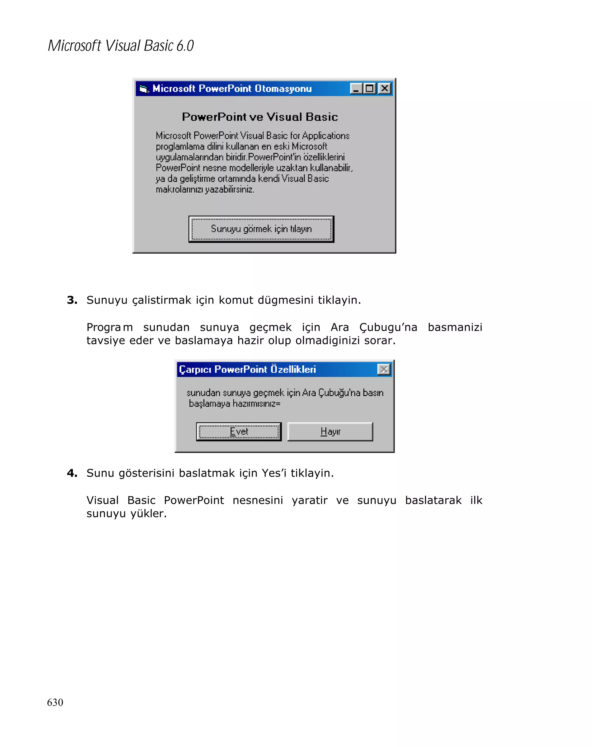 Microsoft Visual Basic 6.0

3. Sunuyu çalistirmak için komut dügmesini tiklayin.
Progra m sunudan sunuya geçmek için Ara Çubugu’na basmanizi
tavsiye eder ve baslamaya hazir olup olmadiginizi sorar.

4. Sunu gösterisini baslatmak için Yes’i tiklayin.
Visual Basic PowerPoint nesnesini yaratir ve sunuyu baslatarak ilk
sunuyu yükler.

630

 