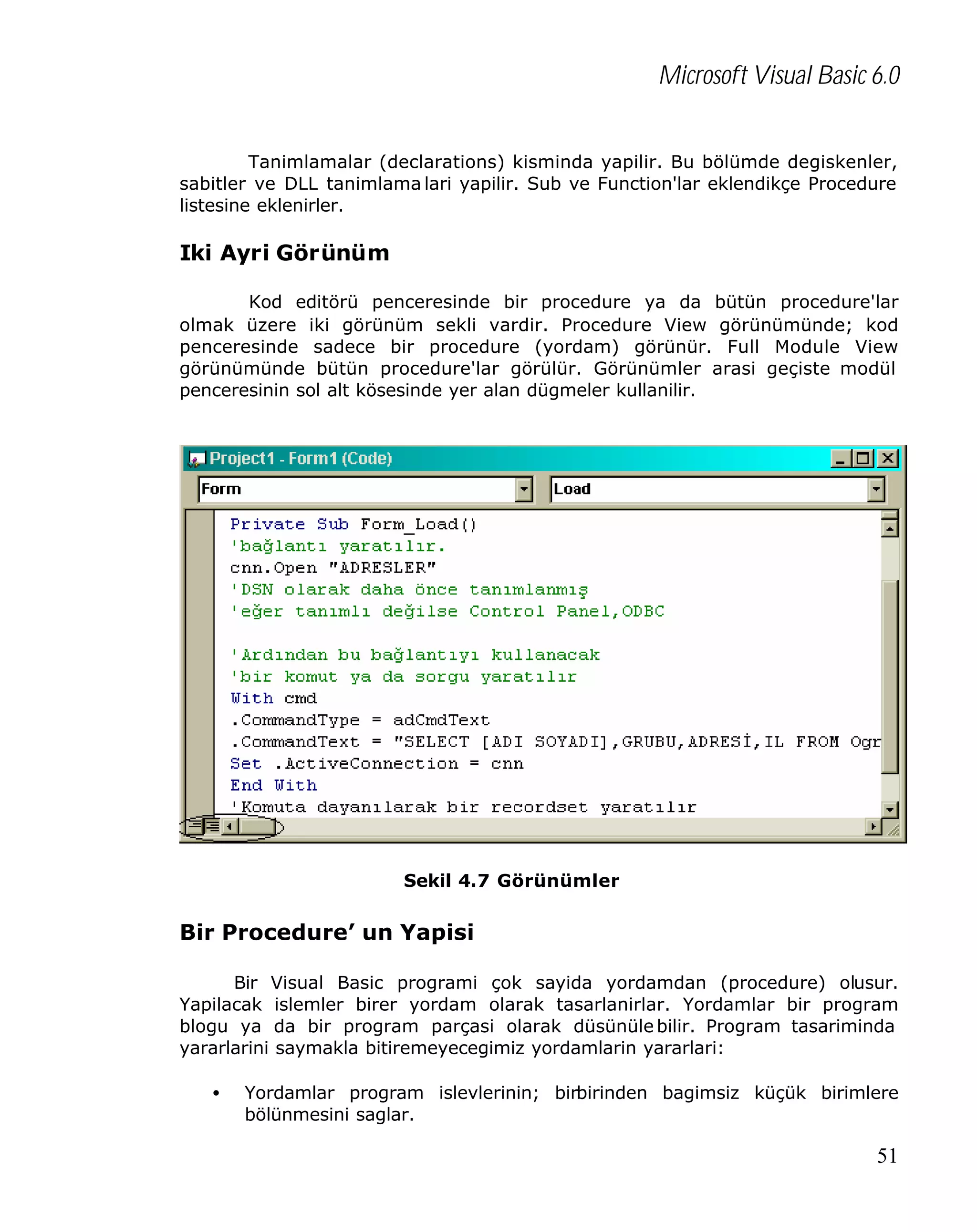 Microsoft Visual Basic 6.0
Tanimlamalar (declarations) kisminda yapilir. Bu bölümde degiskenler,
sabitler ve DLL tanimlama lari yapilir. Sub ve Function'lar eklendikçe Procedure
listesine eklenirler.

Iki Ayri Görünüm
Kod editörü penceresinde bir procedure ya da bütün procedure'lar
olmak üzere iki görünüm sekli vardir. Procedure View görünümünde; kod
penceresinde sadece bir procedure (yordam) görünür. Full Module View
görünümünde bütün procedure'lar görülür. Görünümler arasi geçiste modül
penceresinin sol alt kösesinde yer alan dügmeler kullanilir.

Sekil 4.7 Görünümler

Bir Procedure’ un Yapisi
Bir Visual Basic programi çok sayida yordamdan (procedure) olusur.
Yapilacak islemler birer yordam olarak tasarlanirlar. Yordamlar bir program
blogu ya da bir program parçasi olarak düsünüle bilir. Program tasariminda
yararlarini saymakla bitiremeyecegimiz yordamlarin yararlari:
•

Yordamlar program islevlerinin; birbirinden bagimsiz küçük birimlere
bölünmesini saglar.

51

 