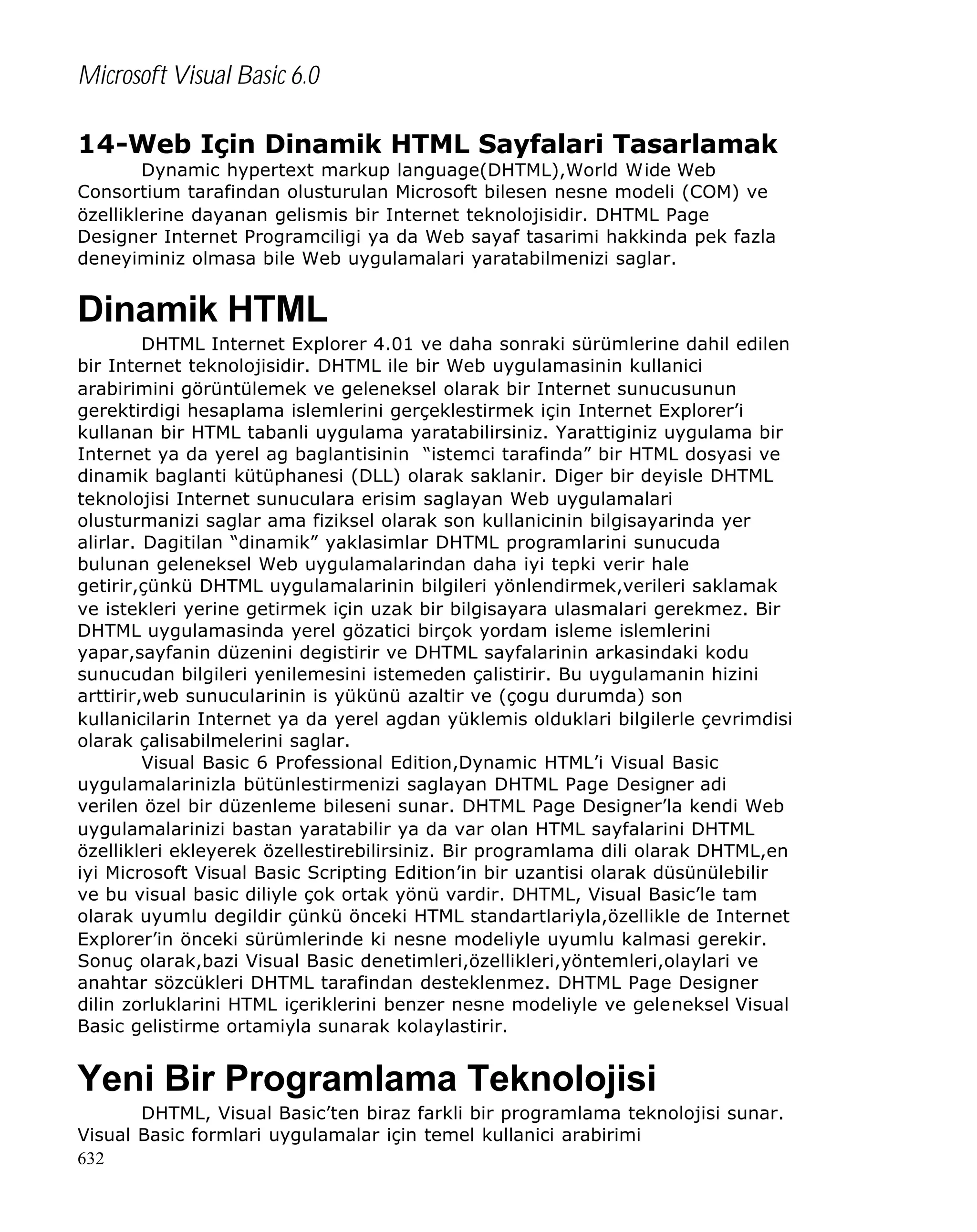 Microsoft Visual Basic 6.0
14-Web Için Dinamik HTML Sayfalari Tasarlamak
Dynamic hypertext markup language(DHTML),World Wide Web
Consortium tarafindan olusturulan Microsoft bilesen nesne modeli (COM) ve
özelliklerine dayanan gelismis bir Internet teknolojisidir. DHTML Page
Designer Internet Programciligi ya da Web sayaf tasarimi hakkinda pek fazla
deneyiminiz olmasa bile Web uygulamalari yaratabilmenizi saglar.

Dinamik HTML
DHTML Internet Explorer 4.01 ve daha sonraki sürümlerine dahil edilen
bir Internet teknolojisidir. DHTML ile bir Web uygulamasinin kullanici
arabirimini görüntülemek ve geleneksel olarak bir Internet sunucusunun
gerektirdigi hesaplama islemlerini gerçeklestirmek için Internet Explorer’i
kullanan bir HTML tabanli uygulama yaratabilirsiniz. Yarattiginiz uygulama bir
Internet ya da yerel ag baglantisinin “istemci tarafinda” bir HTML dosyasi ve
dinamik baglanti kütüphanesi (DLL) olarak saklanir. Diger bir deyisle DHTML
teknolojisi Internet sunuculara erisim saglayan Web uygulamalari
olusturmanizi saglar ama fiziksel olarak son kullanicinin bilgisayarinda yer
alirlar. Dagitilan “dinamik” yaklasimlar DHTML programlarini sunucuda
bulunan geleneksel Web uygulamalarindan daha iyi tepki verir hale
getirir,çünkü DHTML uygulamalarinin bilgileri yönlendirmek,verileri saklamak
ve istekleri yerine getirmek için uzak bir bilgisayara ulasmalari gerekmez. Bir
DHTML uygulamasinda yerel gözatici birçok yordam isleme islemlerini
yapar,sayfanin düzenini degistirir ve DHTML sayfalarinin arkasindaki kodu
sunucudan bilgileri yenilemesini istemeden çalistirir. Bu uygulamanin hizini
arttirir,web sunucularinin is yükünü azaltir ve (çogu durumda) son
kullanicilarin Internet ya da yerel agdan yüklemis olduklari bilgilerle çevrimdisi
olarak çalisabilmelerini saglar.
Visual Basic 6 Professional Edition,Dynamic HTML’i Visual Basic
uygulamalarinizla bütünlestirmenizi saglayan DHTML Page Designer adi
verilen özel bir düzenleme bileseni sunar. DHTML Page Designer’la kendi Web
uygulamalarinizi bastan yaratabilir ya da var olan HTML sayfalarini DHTML
özellikleri ekleyerek özellestirebilirsiniz. Bir programlama dili olarak DHTML,en
iyi Microsoft Visual Basic Scripting Edition’in bir uzantisi olarak düsünülebilir
ve bu visual basic diliyle çok ortak yönü vardir. DHTML, Visual Basic’le tam
olarak uyumlu degildir çünkü önceki HTML standartlariyla,özellikle de Internet
Explorer’in önceki sürümlerinde ki nesne modeliyle uyumlu kalmasi gerekir.
Sonuç olarak,bazi Visual Basic denetimleri,özellikleri,yöntemleri,olaylari ve
anahtar sözcükleri DHTML tarafindan desteklenmez. DHTML Page Designer
dilin zorluklarini HTML içeriklerini benzer nesne modeliyle ve geleneksel Visual
Basic gelistirme ortamiyla sunarak kolaylastirir.

Yeni Bir Programlama Teknolojisi
DHTML, Visual Basic’ten biraz farkli bir programlama teknolojisi sunar.
Visual Basic formlari uygulamalar için temel kullanici arabirimi
632

 