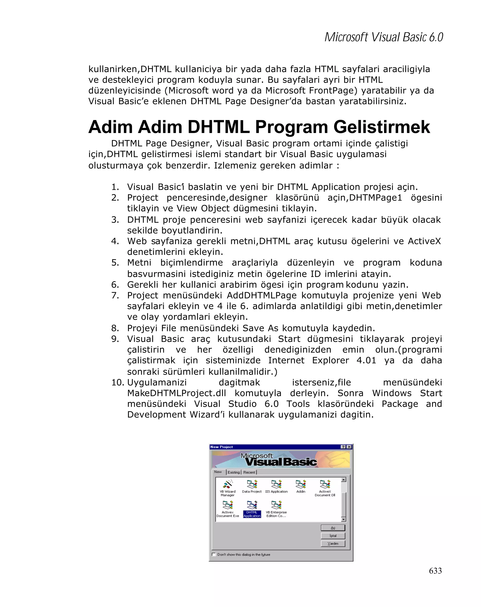 Microsoft Visual Basic 6.0
kullanirken,DHTML kullaniciya bir yada daha fazla HTML sayfalari araciligiyla
ve destekleyici program koduyla sunar. Bu sayfalari ayri bir HTML
düzenleyicisinde (Microsoft word ya da Microsoft FrontPage) yaratabilir ya da
Visual Basic’e eklenen DHTML Page Designer’da bastan yaratabilirsiniz.

Adim Adim DHTML Program Gelistirmek
DHTML Page Designer, Visual Basic program ortami içinde çalistigi
için,DHTML gelistirmesi islemi standart bir Visual Basic uygulamasi
olusturmaya çok benzerdir. Izlemeniz gereken adimlar :
1. Visual Basic’i baslatin ve yeni bir DHTML Application projesi açin.
2. Project penceresinde,designer klasörünü açin,DHTMPage1 ögesini
tiklayin ve View Object dügmesini tiklayin.
3. DHTML proje penceresini web sayfanizi içerecek kadar büyük olacak
sekilde boyutlandirin.
4. Web sayfaniza gerekli metni,DHTML araç kutusu ögelerini ve ActiveX
denetimlerini ekleyin.
5. Metni biçimlendirme araçlariyla düzenleyin ve program koduna
basvurmasini istediginiz metin ögelerine ID imlerini atayin.
6. Gerekli her kullanici arabirim ögesi için program kodunu yazin.
7. Project menüsündeki AddDHTMLPage komutuyla projenize yeni Web
sayfalari ekleyin ve 4 ile 6. adimlarda anlatildigi gibi metin,denetimler
ve olay yordamlari ekleyin.
8. Projeyi File menüsündeki Save As komutuyla kaydedin.
9. Visual Basic araç kutusundaki Start dügmesini tiklayarak projeyi
çalistirin ve her özelligi denediginizden emin olun.(programi
çalistirmak için sisteminizde Internet Explorer 4.01 ya da daha
sonraki sürümleri kullanilmalidir.)
10. Uygulamanizi
dagitmak
isterseniz,file
menüsündeki
MakeDHTMLProject.dll komutuyla derleyin. Sonra Windows Start
menüsündeki Visual Studio 6.0 Tools klasöründeki Package and
Development Wizard’i kullanarak uygulamanizi dagitin.

633

 