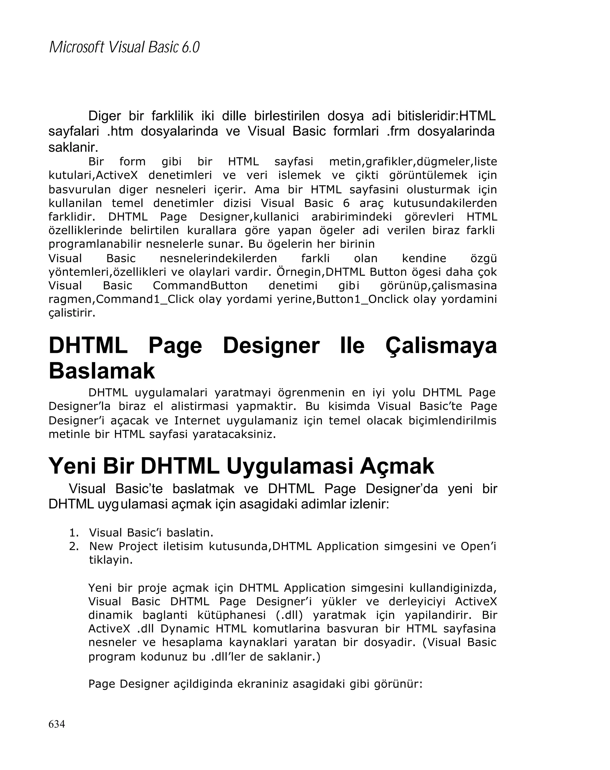 Microsoft Visual Basic 6.0

Diger bir farklilik iki dille birlestirilen dosya adi bitisleridir:HTML
sayfalari .htm dosyalarinda ve Visual Basic formlari .frm dosyalarinda
saklanir.

Bir form gibi bir HTML sayfasi metin,grafikler,dügmeler,liste
kutulari,ActiveX denetimleri ve veri islemek ve çikti görüntülemek için
basvurulan diger nesneleri içerir. Ama bir HTML sayfasini olusturmak için
kullanilan temel denetimler dizisi Visual Basic 6 araç kutusundakilerden
farklidir. DHTML Page Designer,kullanici arabirimindeki görevleri HTML
özelliklerinde belirtilen kurallara göre yapan ögeler adi verilen biraz farkli
programlanabilir nesnelerle sunar. Bu ögelerin her birinin
Visual
Basic
nesnelerindekilerden
farkli
olan
kendine
özgü
yöntemleri,özellikleri ve olaylari vardir. Örnegin,DHTML Button ögesi daha çok
Visual
Basic
CommandButton
denetimi
gibi
görünüp,çalismasina
ragmen,Command1_Click olay yordami yerine,Button1_Onclick olay yordamini
çalistirir.

DHTML Page Designer Ile Çalismaya
Baslamak
DHTML uygulamalari yaratmayi ögrenmenin en iyi yolu DHTML Page
Designer’la biraz el alistirmasi yapmaktir. Bu kisimda Visual Basic’te Page
Designer’i açacak ve Internet uygulamaniz için temel olacak biçimlendirilmis
metinle bir HTML sayfasi yaratacaksiniz.

Yeni Bir DHTML Uygulamasi Açmak
Visual Basic’te baslatmak ve DHTML Page Designer’da yeni bir
DHTML uyg ulamasi açmak için asagidaki adimlar izlenir:
1. Visual Basic’i baslatin.
2. New Project iletisim kutusunda,DHTML Application simgesini ve Open’i
tiklayin.
Yeni bir proje açmak için DHTML Application simgesini kullandiginizda,
Visual Basic DHTML Page Designer’i yükler ve derleyiciyi ActiveX
dinamik baglanti kütüphanesi (.dll) yaratmak için yapilandirir. Bir
ActiveX .dll Dynamic HTML komutlarina basvuran bir HTML sayfasina
nesneler ve hesaplama kaynaklari yaratan bir dosyadir. (Visual Basic
program kodunuz bu .dll’ler de saklanir.)
Page Designer açildiginda ekraniniz asagidaki gibi görünür:

634

 