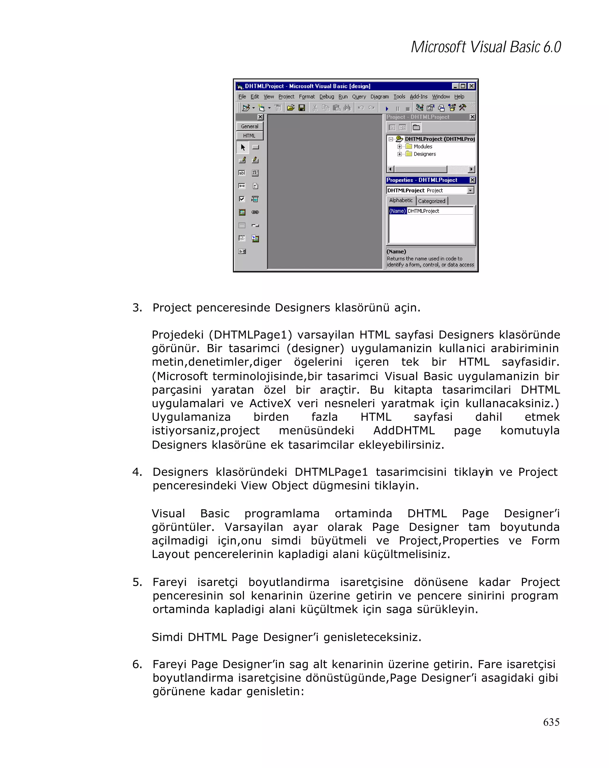 Microsoft Visual Basic 6.0

3. Project penceresinde Designers klasörünü açin.
Projedeki (DHTMLPage1) varsayilan HTML sayfasi Designers klasöründe
görünür. Bir tasarimci (designer) uygulamanizin kullanici arabiriminin
metin,denetimler,diger ögelerini içeren tek bir HTML sayfasidir.
(Microsoft terminolojisinde,bir tasarimci Visual Basic uygulamanizin bir
parçasini yaratan özel bir araçtir. Bu kitapta tasarimcilari DHTML
uygulamalari ve ActiveX veri nesneleri yaratmak için kullanacaksiniz.)
Uygulamaniza
birden
fazla
HTML
sayfasi
dahil
etmek
istiyorsaniz,project
menüsündeki
AddDHTML
page
komutuyla
Designers klasörüne ek tasarimcilar ekleyebilirsiniz.
4. Designers klasöründeki DHTMLPage1 tasarimcisini tiklayin ve Project
penceresindeki View Object dügmesini tiklayin.
Visual Basic programlama ortaminda DHTML Page Designer’i
görüntüler. Varsayilan ayar olarak Page Designer tam boyutunda
açilmadigi için,onu simdi büyütmeli ve Project,Properties ve Form
Layout pencerelerinin kapladigi alani küçültmelisiniz.
5. Fareyi isaretçi boyutlandirma isaretçisine dönüsene kadar Project
penceresinin sol kenarinin üzerine getirin ve pencere sinirini program
ortaminda kapladigi alani küçültmek için saga sürükleyin.
Simdi DHTML Page Designer’i genisleteceksiniz.
6. Fareyi Page Designer’in sag alt kenarinin üzerine getirin. Fare isaretçisi
boyutlandirma isaretçisine dönüstügünde,Page Designer’i asagidaki gibi
görünene kadar genisletin:
635

 
