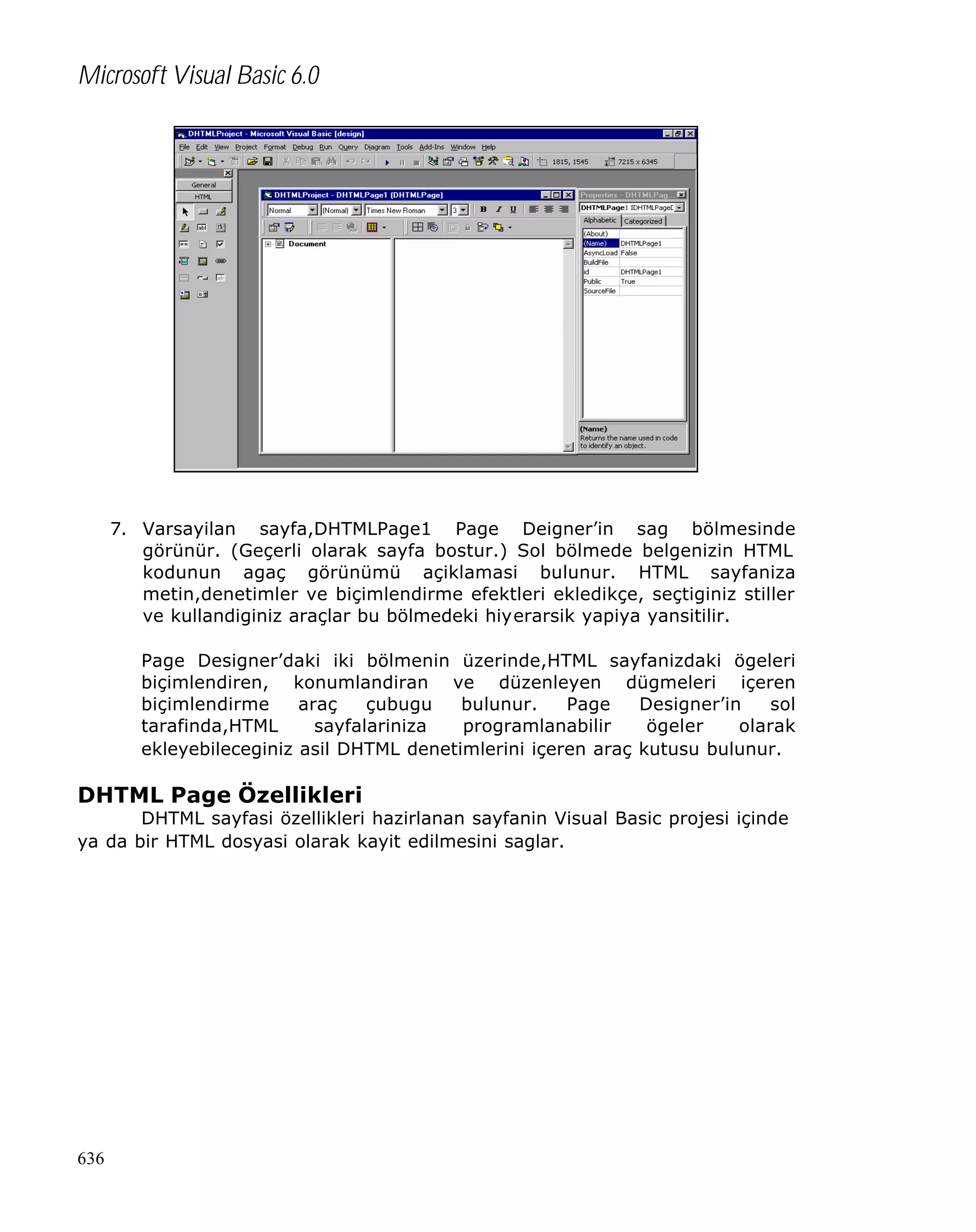 Microsoft Visual Basic 6.0

7. Varsayilan sayfa,DHTMLPage1 Page Deigner’in sag bölmesinde
görünür. (Geçerli olarak sayfa bostur.) Sol bölmede belgenizin HTML
kodunun agaç görünümü açiklamasi bulunur. HTML sayfaniza
metin,denetimler ve biçimlendirme efektleri ekledikçe, seçtiginiz stiller
ve kullandiginiz araçlar bu bölmedeki hiyerarsik yapiya yansitilir.
Page Designer’daki iki bölmenin üzerinde,HTML sayfanizdaki ögeleri
biçimlendiren, konumlandiran ve düzenleyen dügmeleri içeren
biçimlendirme
araç
çubugu
bulunur.
Page
Designer’in
sol
tarafinda,HTML
sayfalariniza
programlanabilir
ögeler
olarak
ekleyebileceginiz asil DHTML denetimlerini içeren araç kutusu bulunur.

DHTML Page Özellikleri

DHTML sayfasi özellikleri hazirlanan sayfanin Visual Basic projesi içinde
ya da bir HTML dosyasi olarak kayit edilmesini saglar.

636

 