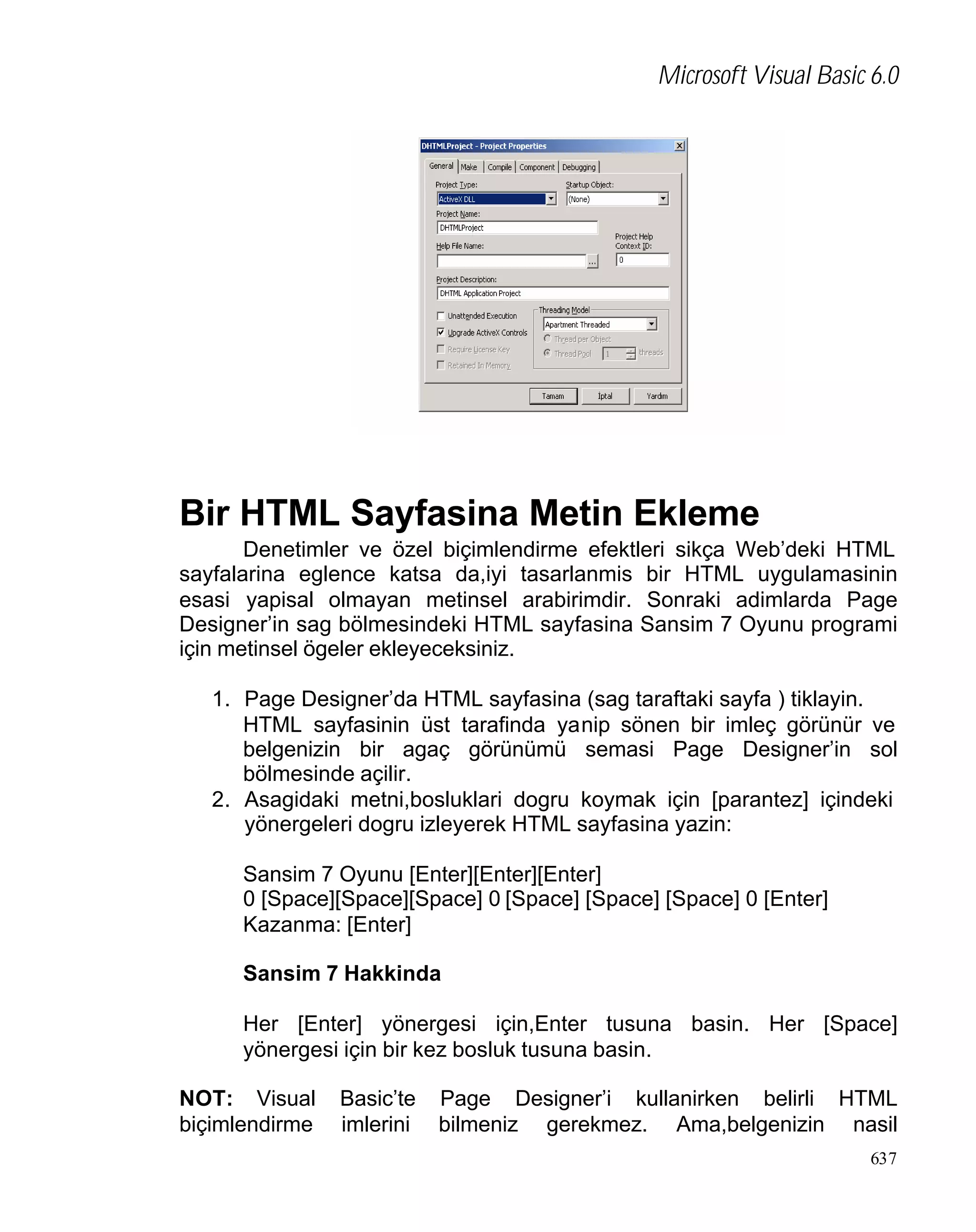 Microsoft Visual Basic 6.0

Bir HTML Sayfasina Metin Ekleme
Denetimler ve özel biçimlendirme efektleri sikça Web’deki HTML
sayfalarina eglence katsa da,iyi tasarlanmis bir HTML uygulamasinin
esasi yapisal olmayan metinsel arabirimdir. Sonraki adimlarda Page
Designer’in sag bölmesindeki HTML sayfasina Sansim 7 Oyunu programi
için metinsel ögeler ekleyeceksiniz.
1. Page Designer’da HTML sayfasina (sag taraftaki sayfa ) tiklayin.
HTML sayfasinin üst tarafinda yanip sönen bir imleç görünür ve
belgenizin bir agaç görünümü semasi Page Designer’in sol
bölmesinde açilir.
2. Asagidaki metni,bosluklari dogru koymak için [parantez] içindeki
yönergeleri dogru izleyerek HTML sayfasina yazin:
Sansim 7 Oyunu [Enter][Enter][Enter]
0 [Space][Space][Space] 0 [Space] [Space] [Space] 0 [Enter]
Kazanma: [Enter]
Sansim 7 Hakkinda
Her [Enter] yönergesi için,Enter tusuna basin. Her [Space]
yönergesi için bir kez bosluk tusuna basin.
NOT: Visual
biçimlendirme

Basic’te
imlerini

Page Designer’i kullanirken belirli HTML
bilmeniz gerekmez. Ama,belgenizin nasil
637

 
