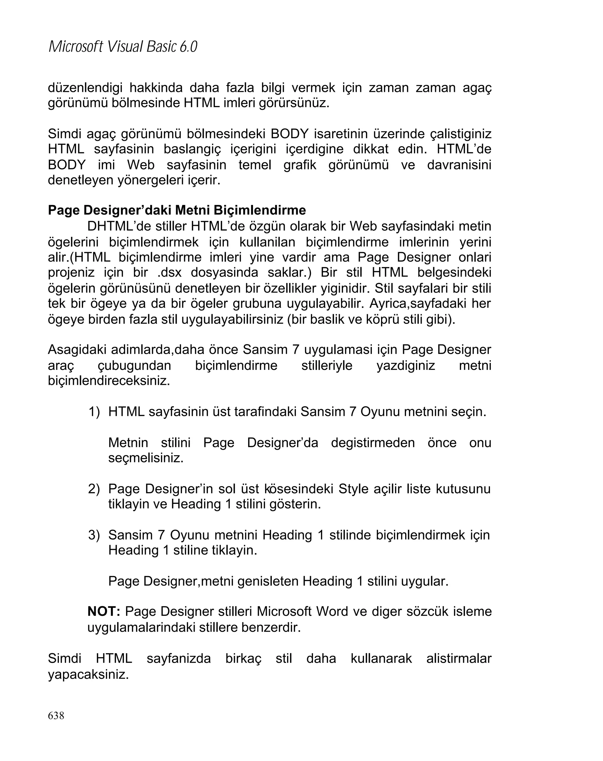 Microsoft Visual Basic 6.0
düzenlendigi hakkinda daha fazla bilgi vermek için zaman zaman agaç
görünümü bölmesinde HTML imleri görürsünüz.
Simdi agaç görünümü bölmesindeki BODY isaretinin üzerinde çalistiginiz
HTML sayfasinin baslangiç içerigini içerdigine dikkat edin. HTML’de
BODY imi Web sayfasinin temel grafik görünümü ve davranisini
denetleyen yönergeleri içerir.
Page Designer’daki Metni Biçimlendirme
DHTML’de stiller HTML’de özgün olarak bir Web sayfasindaki metin
ögelerini biçimlendirmek için kullanilan biçimlendirme imlerinin yerini
alir.(HTML biçimlendirme imleri yine vardir ama Page Designer onlari
projeniz için bir .dsx dosyasinda saklar.) Bir stil HTML belgesindeki
ögelerin görünüsünü denetleyen bir özellikler yiginidir. Stil sayfalari bir stili
tek bir ögeye ya da bir ögeler grubuna uygulayabilir. Ayrica,sayfadaki her
ögeye birden fazla stil uygulayabilirsiniz (bir baslik ve köprü stili gibi).
Asagidaki adimlarda,daha önce Sansim 7 uygulamasi için Page Designer
araç
çubugundan
biçimlendirme
stilleriyle
yazdiginiz
metni
biçimlendireceksiniz.
1) HTML sayfasinin üst tarafindaki Sansim 7 Oyunu metnini seçin.
Metnin stilini Page Designer’da degistirmeden önce onu
seçmelisiniz.
2) Page Designer’in sol üst kösesindeki Style açilir liste kutusunu
tiklayin ve Heading 1 stilini gösterin.
3) Sansim 7 Oyunu metnini Heading 1 stilinde biçimlendirmek için
Heading 1 stiline tiklayin.
Page Designer,metni genisleten Heading 1 stilini uygular.
NOT: Page Designer stilleri Microsoft Word ve diger sözcük isleme
uygulamalarindaki stillere benzerdir.
Simdi HTML
yapacaksiniz.
638

sayfanizda

birkaç

stil

daha

kullanarak

alistirmalar

 