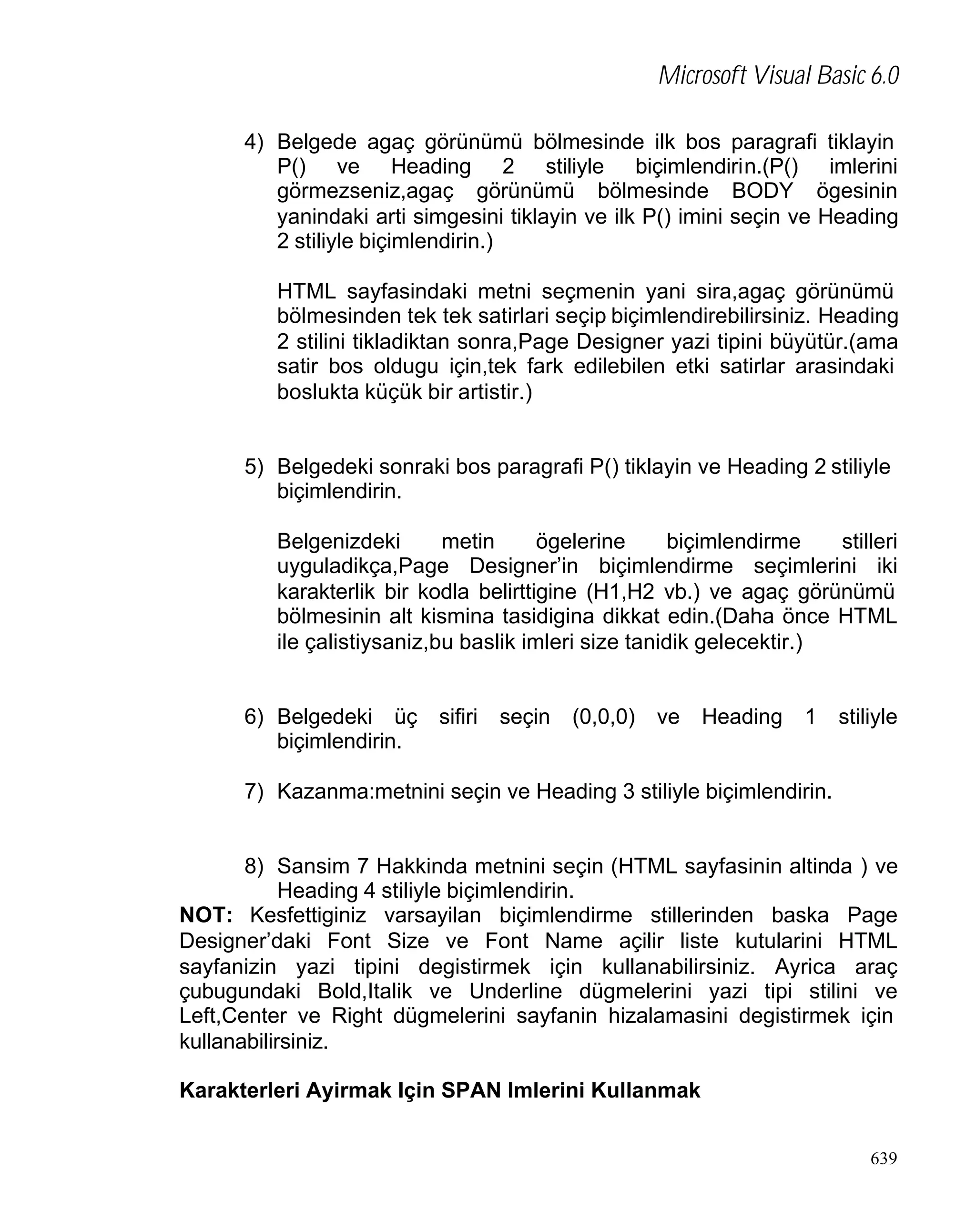 Microsoft Visual Basic 6.0
4) Belgede agaç görünümü bölmesinde ilk bos paragrafi tiklayin
P() ve Heading 2 stiliyle biçimlendirin.(P() imlerini
görmezseniz,agaç görünümü bölmesinde BODY ögesinin
yanindaki arti simgesini tiklayin ve ilk P() imini seçin ve Heading
2 stiliyle biçimlendirin.)
HTML sayfasindaki metni seçmenin yani sira,agaç görünümü
bölmesinden tek tek satirlari seçip biçimlendirebilirsiniz. Heading
2 stilini tikladiktan sonra,Page Designer yazi tipini büyütür.(ama
satir bos oldugu için,tek fark edilebilen etki satirlar arasindaki
boslukta küçük bir artistir.)

5) Belgedeki sonraki bos paragrafi P() tiklayin ve Heading 2 stiliyle
biçimlendirin.
Belgenizdeki
metin
ögelerine
biçimlendirme
stilleri
uyguladikça,Page Designer’in biçimlendirme seçimlerini iki
karakterlik bir kodla belirttigine (H1,H2 vb.) ve agaç görünümü
bölmesinin alt kismina tasidigina dikkat edin.(Daha önce HTML
ile çalistiysaniz,bu baslik imleri size tanidik gelecektir.)

6) Belgedeki üç
biçimlendirin.

sifiri

seçin

(0,0,0)

ve

Heading

1

stiliyle

7) Kazanma:metnini seçin ve Heading 3 stiliyle biçimlendirin.

8) Sansim 7 Hakkinda metnini seçin (HTML sayfasinin altinda ) ve
Heading 4 stiliyle biçimlendirin.
NOT: Kesfettiginiz varsayilan biçimlendirme stillerinden baska Page
Designer’daki Font Size ve Font Name açilir liste kutularini HTML
sayfanizin yazi tipini degistirmek için kullanabilirsiniz. Ayrica araç
çubugundaki Bold,Italik ve Underline dügmelerini yazi tipi stilini ve
Left,Center ve Right dügmelerini sayfanin hizalamasini degistirmek için
kullanabilirsiniz.
Karakterleri Ayirmak Için SPAN Imlerini Kullanmak
639

 