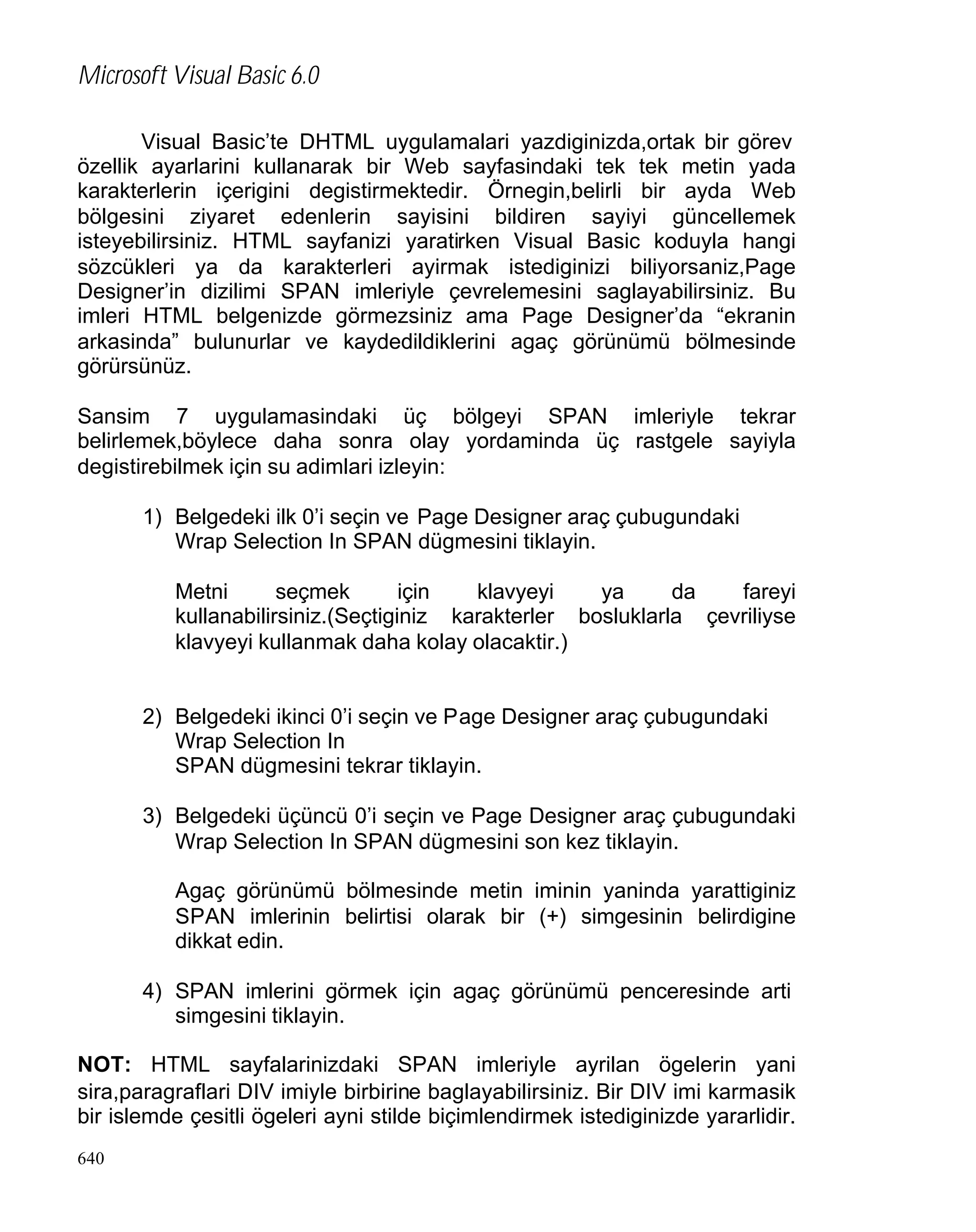 Microsoft Visual Basic 6.0
Visual Basic’te DHTML uygulamalari yazdiginizda,ortak bir görev
özellik ayarlarini kullanarak bir Web sayfasindaki tek tek metin yada
karakterlerin içerigini degistirmektedir. Örnegin,belirli bir ayda Web
bölgesini ziyaret edenlerin sayisini bildiren sayiyi güncellemek
isteyebilirsiniz. HTML sayfanizi yaratirken Visual Basic koduyla hangi
sözcükleri ya da karakterleri ayirmak istediginizi biliyorsaniz,Page
Designer’in dizilimi SPAN imleriyle çevrelemesini saglayabilirsiniz. Bu
imleri HTML belgenizde görmezsiniz ama Page Designer’da “ekranin
arkasinda” bulunurlar ve kaydedildiklerini agaç görünümü bölmesinde
görürsünüz.
Sansim 7 uygulamasindaki üç bölgeyi SPAN imleriyle tekrar
belirlemek,böylece daha sonra olay yordaminda üç rastgele sayiyla
degistirebilmek için su adimlari izleyin:
1) Belgedeki ilk 0’i seçin ve Page Designer araç çubugundaki
Wrap Selection In SPAN dügmesini tiklayin.
Metni
seçmek
için
klavyeyi
ya
da
fareyi
kullanabilirsiniz.(Seçtiginiz karakterler bosluklarla çevriliyse
klavyeyi kullanmak daha kolay olacaktir.)

2) Belgedeki ikinci 0’i seçin ve Page Designer araç çubugundaki
Wrap Selection In
SPAN dügmesini tekrar tiklayin.
3) Belgedeki üçüncü 0’i seçin ve Page Designer araç çubugundaki
Wrap Selection In SPAN dügmesini son kez tiklayin.
Agaç görünümü bölmesinde metin iminin yaninda yarattiginiz
SPAN imlerinin belirtisi olarak bir (+) simgesinin belirdigine
dikkat edin.
4) SPAN imlerini görmek için agaç görünümü penceresinde arti
simgesini tiklayin.
NOT: HTML sayfalarinizdaki SPAN imleriyle ayrilan ögelerin yani
sira,paragraflari DIV imiyle birbirine baglayabilirsiniz. Bir DIV imi karmasik
bir islemde çesitli ögeleri ayni stilde biçimlendirmek istediginizde yararlidir.
640

 