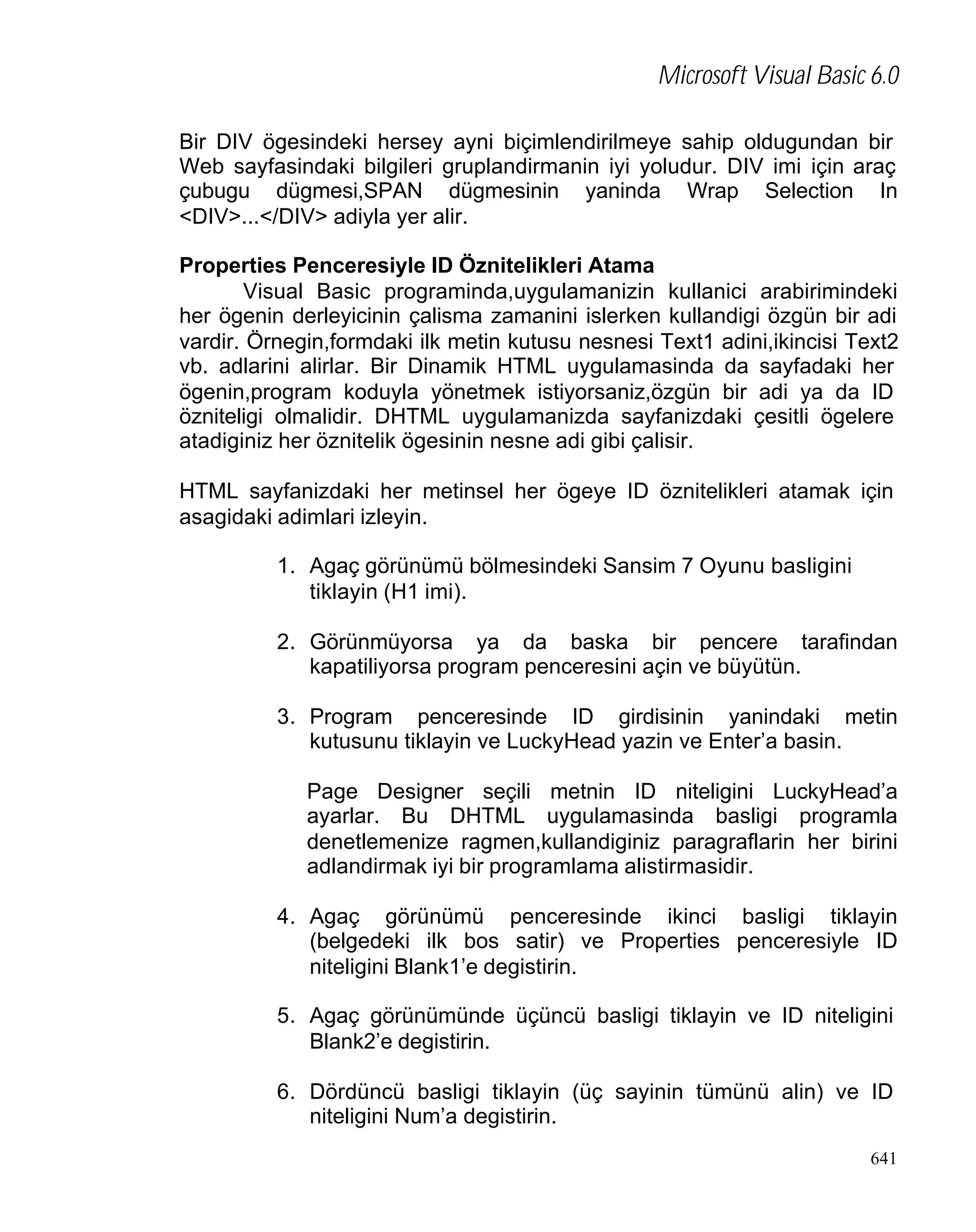 Microsoft Visual Basic 6.0
Bir DIV ögesindeki hersey ayni biçimlendirilmeye sahip oldugundan bir
Web sayfasindaki bilgileri gruplandirmanin iyi yoludur. DIV imi için araç
çubugu dügmesi,SPAN dügmesinin yaninda Wrap Selection In
<DIV>...</DIV> adiyla yer alir.
Properties Penceresiyle ID Öznitelikleri Atama
Visual Basic programinda,uygulamanizin kullanici arabirimindeki
her ögenin derleyicinin çalisma zamanini islerken kullandigi özgün bir adi
vardir. Örnegin,formdaki ilk metin kutusu nesnesi Text1 adini,ikincisi Text2
vb. adlarini alirlar. Bir Dinamik HTML uygulamasinda da sayfadaki her
ögenin,program koduyla yönetmek istiyorsaniz,özgün bir adi ya da ID
özniteligi olmalidir. DHTML uygulamanizda sayfanizdaki çesitli ögelere
atadiginiz her öznitelik ögesinin nesne adi gibi çalisir.
HTML sayfanizdaki her metinsel her ögeye ID öznitelikleri atamak için
asagidaki adimlari izleyin.
1. Agaç görünümü bölmesindeki Sansim 7 Oyunu basligini
tiklayin (H1 imi).
2. Görünmüyorsa ya da baska bir pencere tarafindan
kapatiliyorsa program penceresini açin ve büyütün.
3. Program penceresinde ID girdisinin yanindaki metin
kutusunu tiklayin ve LuckyHead yazin ve Enter’a basin.
Page Designer seçili metnin ID niteligini LuckyHead’a
ayarlar. Bu DHTML uygulamasinda basligi programla
denetlemenize ragmen,kullandiginiz paragraflarin her birini
adlandirmak iyi bir programlama alistirmasidir.
4. Agaç görünümü penceresinde ikinci basligi tiklayin
(belgedeki ilk bos satir) ve Properties penceresiyle ID
niteligini Blank1’e degistirin.
5. Agaç görünümünde üçüncü basligi tiklayin ve ID niteligini
Blank2’e degistirin.
6. Dördüncü basligi tiklayin (üç sayinin tümünü alin) ve ID
niteligini Num’a degistirin.
641

 