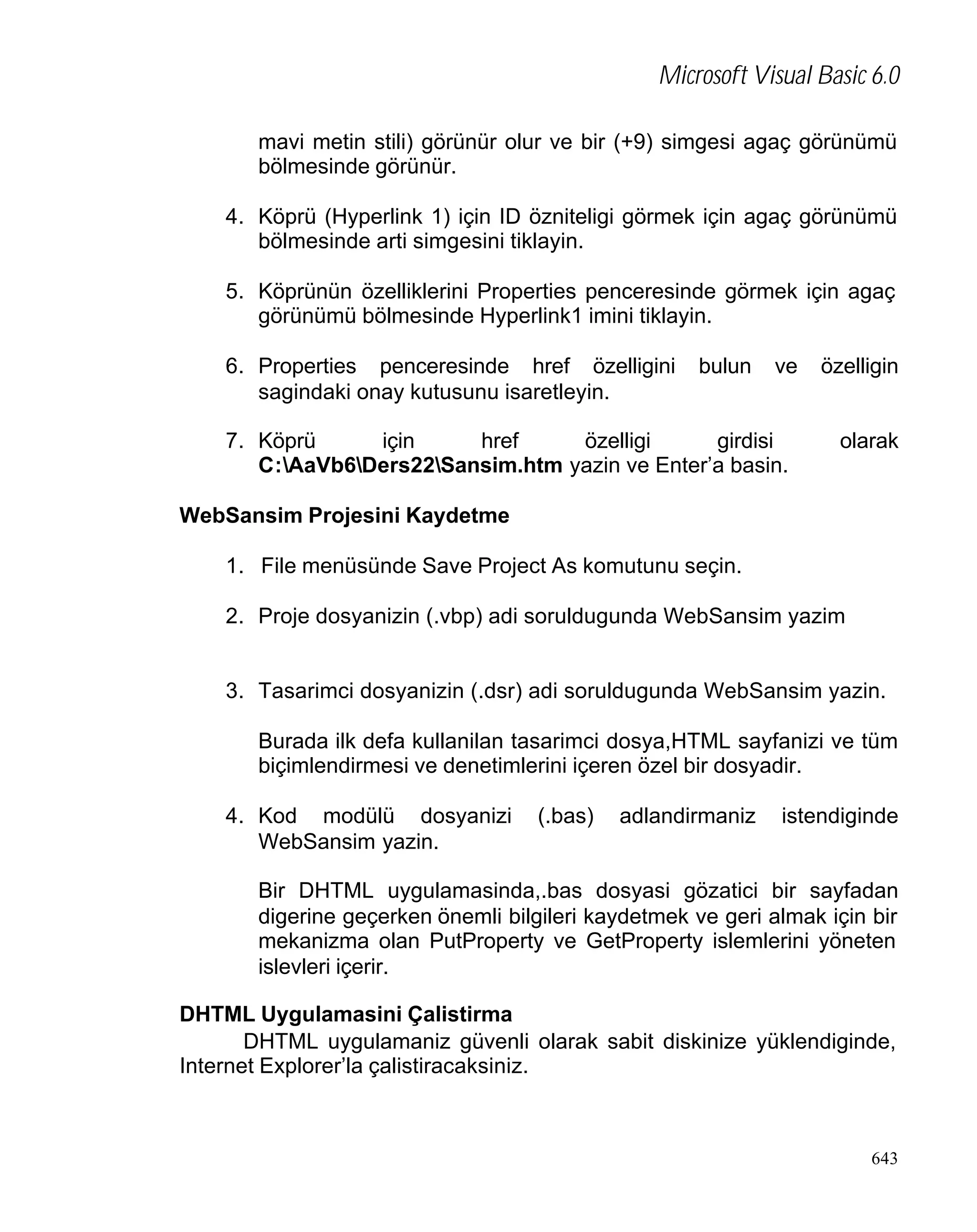 Microsoft Visual Basic 6.0
mavi metin stili) görünür olur ve bir (+9) simgesi agaç görünümü
bölmesinde görünür.
4. Köprü (Hyperlink 1) için ID özniteligi görmek için agaç görünümü
bölmesinde arti simgesini tiklayin.
5. Köprünün özelliklerini Properties penceresinde görmek için agaç
görünümü bölmesinde Hyperlink1 imini tiklayin.
6. Properties penceresinde href özelligini
sagindaki onay kutusunu isaretleyin.

bulun

ve

7. Köprü
için
href
özelligi
girdisi
C:AaVb6Ders22Sansim.htm yazin ve Enter’a basin.

özelligin

olarak

WebSansim Projesini Kaydetme
1. File menüsünde Save Project As komutunu seçin.
2. Proje dosyanizin (.vbp) adi soruldugunda WebSansim yazim

3. Tasarimci dosyanizin (.dsr) adi soruldugunda WebSansim yazin.
Burada ilk defa kullanilan tasarimci dosya,HTML sayfanizi ve tüm
biçimlendirmesi ve denetimlerini içeren özel bir dosyadir.
4. Kod modülü dosyanizi
WebSansim yazin.

(.bas)

adlandirmaniz

istendiginde

Bir DHTML uygulamasinda,.bas dosyasi gözatici bir sayfadan
digerine geçerken önemli bilgileri kaydetmek ve geri almak için bir
mekanizma olan PutProperty ve GetProperty islemlerini yöneten
islevleri içerir.
DHTML Uygulamasini Çalistirma
DHTML uygulamaniz güvenli olarak sabit diskinize yüklendiginde,
Internet Explorer’la çalistiracaksiniz.

643

 