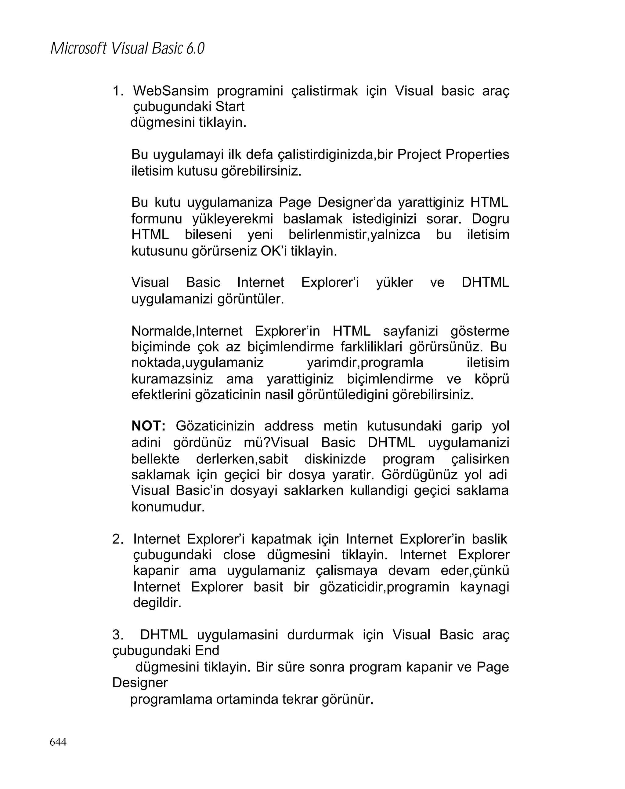 Microsoft Visual Basic 6.0
1. WebSansim programini çalistirmak için Visual basic araç
çubugundaki Start
dügmesini tiklayin.
Bu uygulamayi ilk defa çalistirdiginizda,bir Project Properties
iletisim kutusu görebilirsiniz.
Bu kutu uygulamaniza Page Designer’da yarattiginiz HTML
formunu yükleyerekmi baslamak istediginizi sorar. Dogru
HTML bileseni yeni belirlenmistir,yalnizca bu iletisim
kutusunu görürseniz OK’i tiklayin.
Visual Basic Internet
uygulamanizi görüntüler.

Explorer’i

yükler

ve

DHTML

Normalde,Internet Explorer’in HTML sayfanizi gösterme
biçiminde çok az biçimlendirme farkliliklari görürsünüz. Bu
noktada,uygulamaniz
yarimdir,programla
iletisim
kuramazsiniz ama yarattiginiz biçimlendirme ve köprü
efektlerini gözaticinin nasil görüntüledigini görebilirsiniz.
NOT: Gözaticinizin address metin kutusundaki garip yol
adini gördünüz mü?Visual Basic DHTML uygulamanizi
bellekte derlerken,sabit diskinizde program çalisirken
saklamak için geçici bir dosya yaratir. Gördügünüz yol adi
Visual Basic’in dosyayi saklarken kullandigi geçici saklama
konumudur.
2. Internet Explorer’i kapatmak için Internet Explorer’in baslik
çubugundaki close dügmesini tiklayin. Internet Explorer
kapanir ama uygulamaniz çalismaya devam eder,çünkü
Internet Explorer basit bir gözaticidir,programin kaynagi
degildir.
3. DHTML uygulamasini durdurmak için Visual Basic araç
çubugundaki End
dügmesini tiklayin. Bir süre sonra program kapanir ve Page
Designer
programlama ortaminda tekrar görünür.
644

 