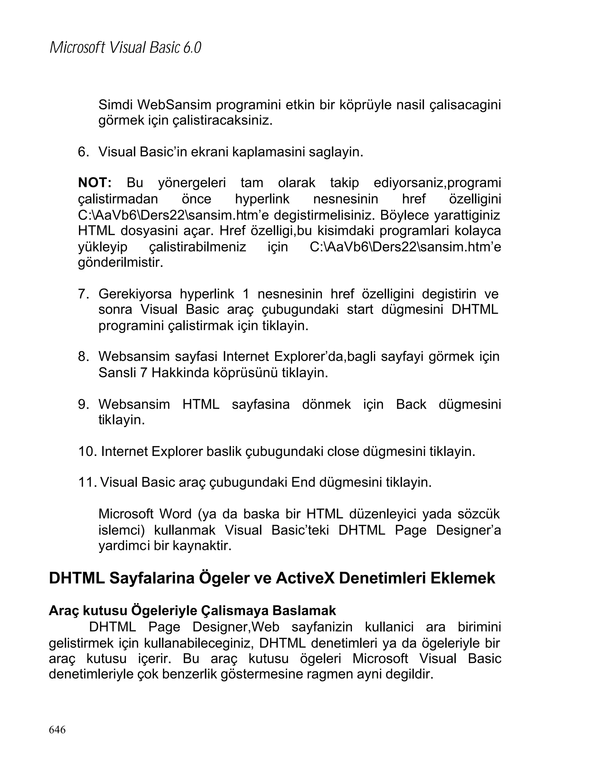 Microsoft Visual Basic 6.0

Simdi WebSansim programini etkin bir köprüyle nasil çalisacagini
görmek için çalistiracaksiniz.
6. Visual Basic’in ekrani kaplamasini saglayin.
NOT: Bu yönergeleri tam olarak takip ediyorsaniz,programi
çalistirmadan
önce
hyperlink
nesnesinin
href
özelligini
C:AaVb6Ders22sansim.htm’e degistirmelisiniz. Böylece yarattiginiz
HTML dosyasini açar. Href özelligi,bu kisimdaki programlari kolayca
yükleyip
çalistirabilmeniz
için
C:AaVb6Ders22sansim.htm’e
gönderilmistir.
7. Gerekiyorsa hyperlink 1 nesnesinin href özelligini degistirin ve
sonra Visual Basic araç çubugundaki start dügmesini DHTML
programini çalistirmak için tiklayin.
8. Websansim sayfasi Internet Explorer’da,bagli sayfayi görmek için
Sansli 7 Hakkinda köprüsünü tiklayin.
9. Websansim HTML sayfasina dönmek için Back dügmesini
tiklayin.
10. Internet Explorer baslik çubugundaki close dügmesini tiklayin.
11. Visual Basic araç çubugundaki End dügmesini tiklayin.
Microsoft Word (ya da baska bir HTML düzenleyici yada sözcük
islemci) kullanmak Visual Basic’teki DHTML Page Designer’a
yardimci bir kaynaktir.

DHTML Sayfalarina Ögeler ve ActiveX Denetimleri Eklemek
Araç kutusu Ögeleriyle Çalismaya Baslamak
DHTML Page Designer,Web sayfanizin kullanici ara birimini
gelistirmek için kullanabileceginiz, DHTML denetimleri ya da ögeleriyle bir
araç kutusu içerir. Bu araç kutusu ögeleri Microsoft Visual Basic
denetimleriyle çok benzerlik göstermesine ragmen ayni degildir.

646

 